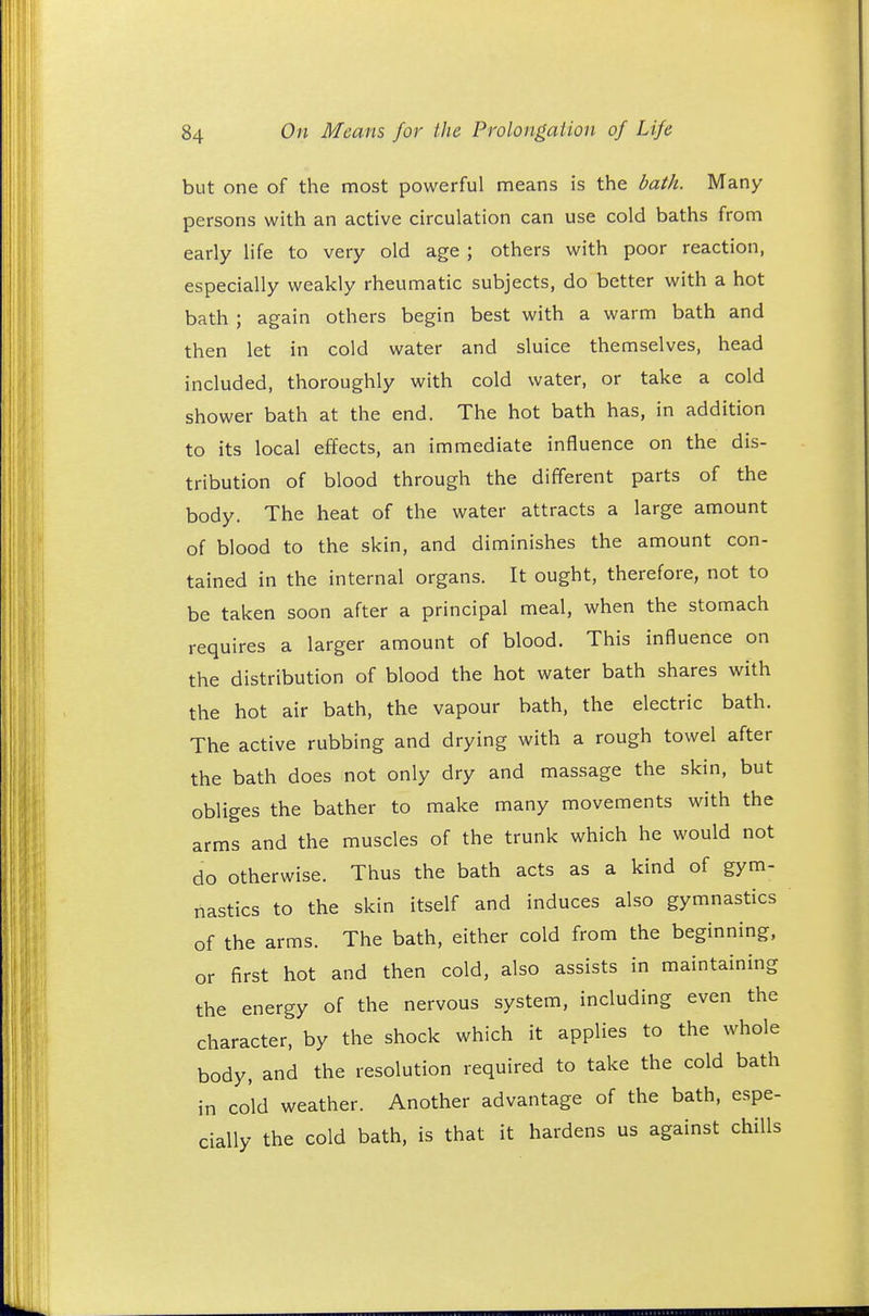 but one of the most powerful means is the bath. Many persons with an active circulation can use cold baths from early life to very old age ; others with poor reaction, especially weakly rheumatic subjects, do better with a hot bath ; again others begin best with a warm bath and then let in cold water and sluice themselves, head included, thoroughly with cold water, or take a cold shower bath at the end. The hot bath has, in addition to its local effects, an immediate influence on the dis- tribution of blood through the different parts of the body. The heat of the water attracts a large amount of blood to the skin, and diminishes the amount con- tained in the internal organs. It ought, therefore, not to be taken soon after a principal meal, when the stomach requires a larger amount of blood. This influence on the distribution of blood the hot water bath shares with the hot air bath, the vapour bath, the electric bath. The active rubbing and drying with a rough towel after the bath does not only dry and massage the skin, but obliges the bather to make many movements with the arms and the muscles of the trunk which he would not do otherwise. Thus the bath acts as a kind of gym- nastics to the skin itself and induces also gymnastics of the arms. The bath, either cold from the beginning, or first hot and then cold, also assists in maintaining the energy of the nervous system, including even the character, by the shock which it applies to the whole body, and the resolution required to take the cold bath in cold weather. Another advantage of the bath, espe- cially the cold bath, is that it hardens us against chills