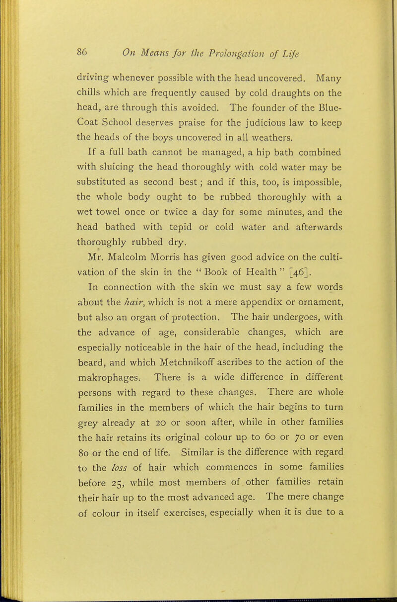 driving whenever possible with the head uncovered. Many chills which are frequently caused by cold draughts on the head, are through this avoided. The founder of the Blue- Coat School deserves praise for the judicious law to keep the heads of the boys uncovered in all weathers. If a full bath cannot be managed, a hip bath combined with sluicing the head thoroughly with cold water may be substituted as second best; and if this, too, is impossible, the whole body ought to be rubbed thoroughly with a wet towel once or twice a day for some minutes, and the head bathed with tepid or cold water and afterwards thoroughly rubbed dry. Mr. Malcolm Morris has given good advice on the culti- vation of the skin in the  Book of Health  [46]. In connection with the skin we must say a few words about the hair, which is not a mere appendix or ornament, but also an organ of protection. The hair undergoes, with the advance of age, considerable changes, which are especially noticeable in the hair of the head, including the beard, and which Metchnikoff ascribes to the action of the makrophages. There is a wide difference in different persons with regard to these changes. There are whole families in the members of which the hair begins to turn grey already at 20 or soon after, while in other families the hair retains its original colour up to 60 or 70 or even 80 or the end of life. Similar is the difference with regard to the loss of hair which commences in some families before 25, while most members of other families retain their hair up to the most advanced age. The mere change of colour in itself exercises, especially when it is due to a