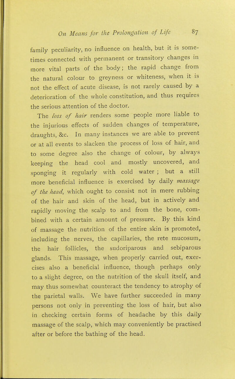 family peculiarity, no influence on health, but it is some- times connected with permanent or transitory changes in more vital parts of the body; the rapid change from the natural colour to greyness or whiteness, when it is not the effect of acute disease, is not rarely caused by a deterioration of the whole constitution, and thus requires the serious attention of the doctor. The loss of hair renders some people more liable to the injurious effects of sudden changes of temperature, draughts, &c. In many instances we are able to prevent or at all events to slacken the process of loss of hair, and to some degree also the change of colour, by always keeping the head cool and mostly uncovered, and sponging it regularly with cold water ; but a still more beneficial influence is exercised by daily massage of the head, which ought to consist not in mere rubbing of the hair and skin of the head, but in actively and rapidly moving the scalp to and from the bone, com- bined with a certain amount of pressure. By this kind of massage the nutrition of the entire skin is promoted, including the nerves, the capillaries, the rete mucosum, the hair follicles, the sudoriparous and sebiparous glands. This massage, when properly carried out, exer- cises also a beneficial influence, though perhaps only to a slight degree, on the nutrition of the skull itself, and may thus somewhat counteract the tendency to atrophy of the parietal walls. We have further succeeded in many persons not only in preventing the loss of hair, but also in checking certain forms of headache by this daily massage of the scalp, which may conveniently be practised after or before the bathing of the head.