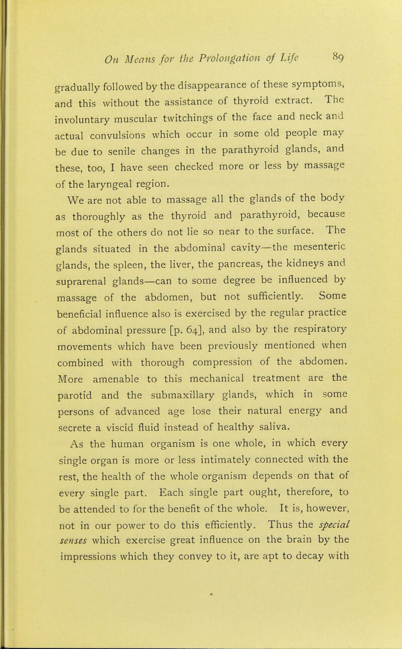 gradually followed by the disappearance of these symptoms, and this without the assistance of thyroid extract. The involuntary muscular twitchings of the face and neck and actual convulsions which occur in some old people may be due to senile changes in the parathyroid glands, and these, too, I have seen checked more or less by massage of the laryngeal region. We are not able to massage all the glands of the body as thoroughly as the thyroid and parathyroid, because most of the others do not lie so near to the surface. The glands situated in the abdominal cavity—the mesenteric glands, the spleen, the liver, the pancreas, the kidneys and suprarenal glands—can to some degree be influenced by massage of the abdomen, but not sufficiently. Some beneficial influence also is exercised by the regular practice of abdominal pressure [p. 64], and also by the respiratory movements which have been previously mentioned when combined with thorough compression of the abdomen. More amenable to this mechanical treatment are the parotid and the submaxillary glands, which in some persons of advanced age lose their natural energy and secrete a viscid fluid instead of healthy saliva. As the human organism is one whole, in which every single organ is more or less intimately connected with the rest, the health of the whole organism depends on that of every single part. Each single part ought, therefore, to be attended to for the benefit of the whole. It is, however, not in our power to do this efficiently. Thus the special senses which exercise great influence on the brain by the impressions which they convey to it, are apt to decay with