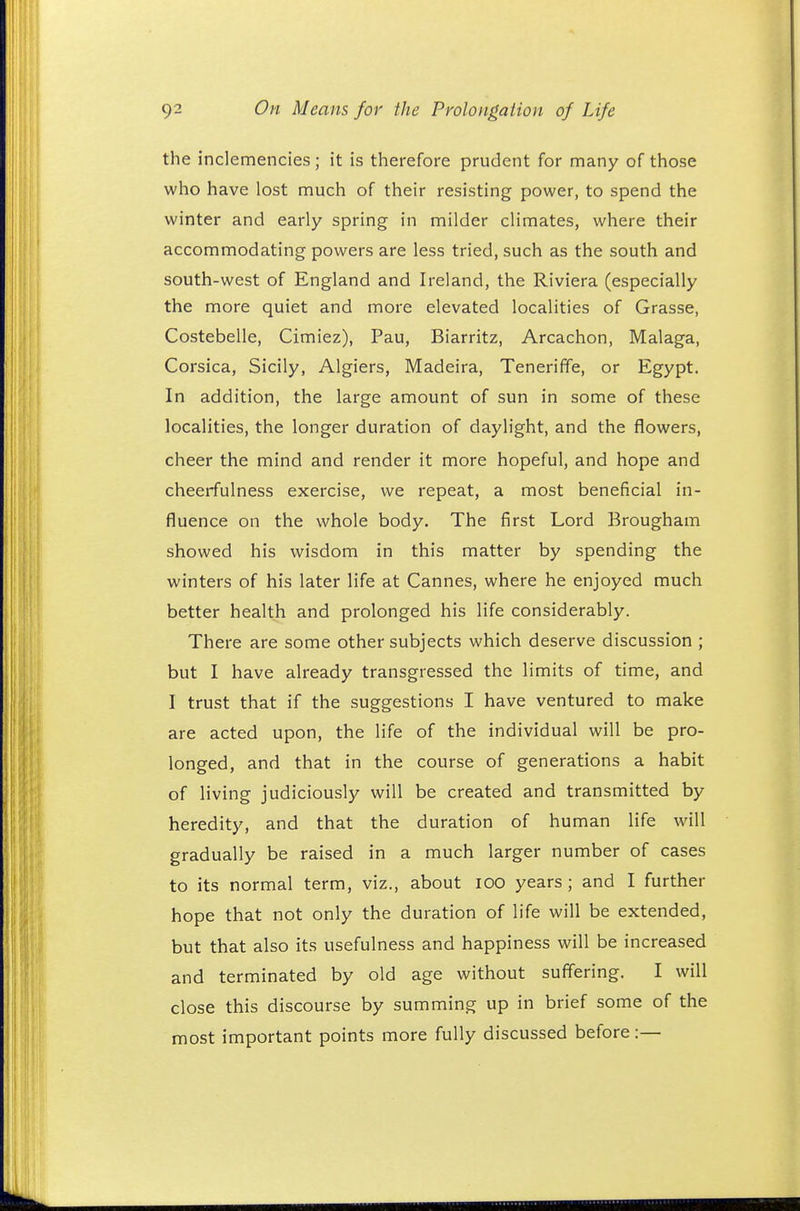 the inclemencies; it is therefore prudent for many of those who have lost much of their resisting power, to spend the winter and early spring in milder climates, where their accommodating powers are less tried, such as the south and south-west of England and Ireland, the Riviera (especially the more quiet and more elevated localities of Grasse, Costebelle, Cimiez), Pau, Biarritz, Arcachon, Malaga, Corsica, Sicily, Algiers, Madeira, Teneriffe, or Egypt. In addition, the large amount of sun in some of these localities, the longer duration of daylight, and the flowers, cheer the mind and render it more hopeful, and hope and cheerfulness exercise, we repeat, a most beneficial in- fluence on the whole body. The first Lord Brougham showed his wisdom in this matter by spending the winters of his later life at Cannes, where he enjoyed much better health and prolonged his life considerably. There are some other subjects which deserve discussion ; but I have already transgressed the limits of time, and I trust that if the suggestions I have ventured to make are acted upon, the life of the individual will be pro- longed, and that in the course of generations a habit of living judiciously will be created and transmitted by heredity, and that the duration of human life will gradually be raised in a much larger number of cases to its normal term, viz., about 100 years ; and I further hope that not only the duration of life will be extended, but that also its usefulness and happiness will be increased and terminated by old age without suffering. I will close this discourse by summing up in brief some of the most important points more fully discussed before:—