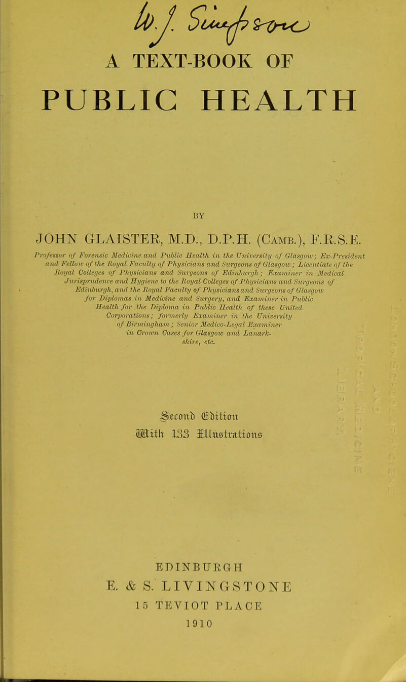 A TEXT-BOOK OF PUBLIC HEALTH BY JOHN GLAISTEH, M.D., D.P.H. (Camb.), F.R.S.E. Professor of Forensic Medicine and Public Health in the University of Glasgmv; Ex-President and Fellow of the Royal Facultu of Physicians and Surgeons of Glasgoiv ; Licentiate of the Royal Colleges of Physicians and Surgeons of Edinburgh; Examiner in Medical Jurisprudence and Hygiene to the Royal Colleges of Physicians and Surgeons of Edinburgh, and the Royal Facility of Physicians and Surgeons of Glasgow for Diplomas in Medicine and Surgery, and Examiner in Public Health for the Diploma in Public Health of these United Corporations; formerly Examiner in the University of Birmingham; Senior Medico-Legal Examiner in Croion Cases for Glasgow and Lanark- shire, etc. Miih 133 iUustrations EDINBURGH E. c& S. LIVINGSTONE 15 TEVIOT PLACE 1910