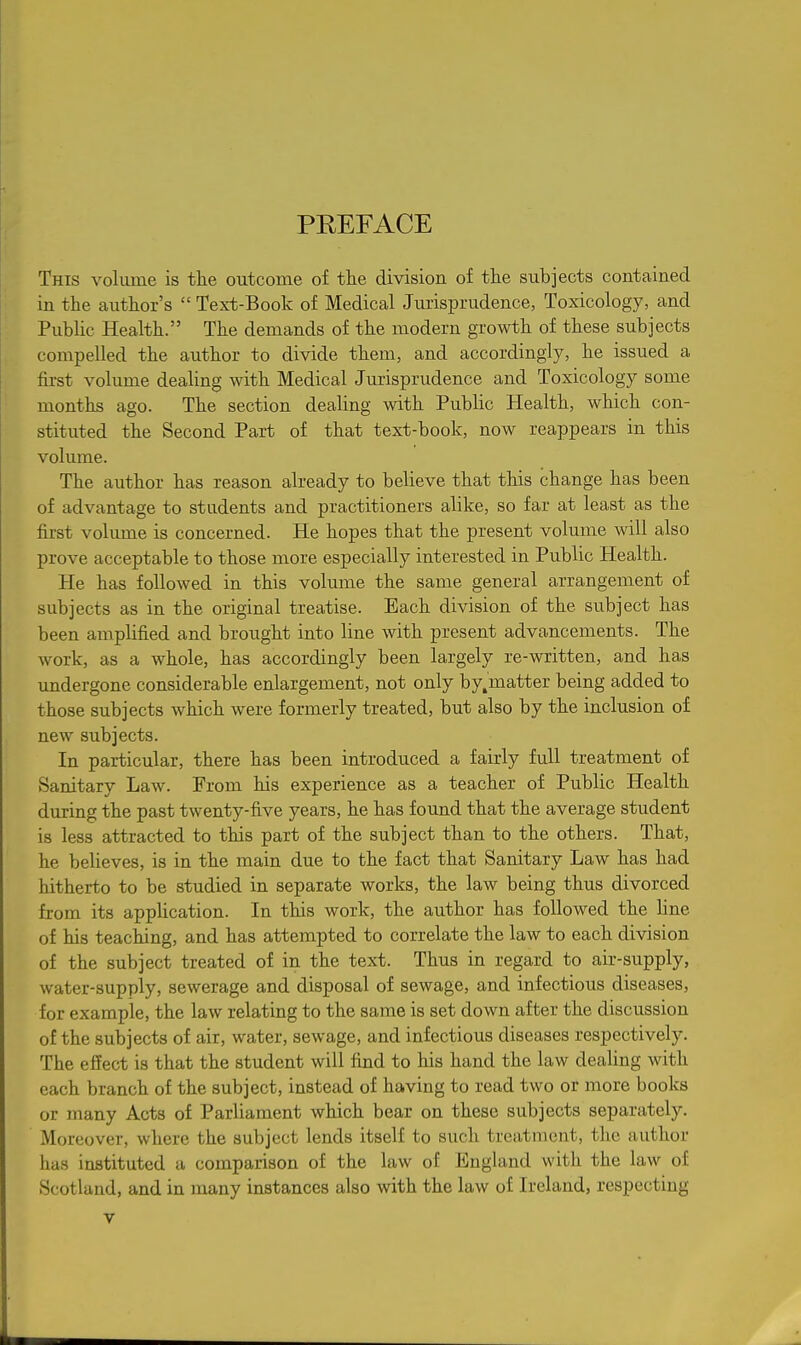 PREFACE This volume is tlie outcome of tlie division of tlie subjects contained in the author's  Text-Book of Medical Jurisprudence, Toxicology, and Public Health. The demands of the modern growth of these subjects compelled the author to divide them, and accordingly, he issued a first volume dealing with Medical Jurisprudence and Toxicology some months ago. The section dealing with Public Health, which con- stituted the Second Part of that text-book, now reappears in this volume. The author has reason already to believe that this change has been of advantage to students and practitioners alike, so far at least as the first volimie is concerned. He hopes that the present volume will also prove acceptable to those more especially interested in Public Health. He has followed in this volume the same general arrangement of subjects as in the original treatise. Each division of the subject has been amplified and brought into line Avith present advancements. The work, as a whole, has accordingly been largely re-written, and has undergone considerable enlargement, not only by.matter being added to those subjects which were formerly treated, but also by the inclusion of new subjects. In particular, there has been introduced a fairly full treatment of Sanitary Law. From his experience as a teacher of Public Health during the past twenty-five years, he has found that the average student is less attracted to this part of the subject than to the others. That, he believes, is in the main due to the fact that Sanitary Law has had hitherto to be studied in separate works, the law being thus divorced from its application. In this work, the author has followed the line of his teaching, and has attempted to correlate the law to each division of the subject treated of in the text. Thus in regard to air-supply, water-supply, sewerage and disposal of sewage, and infectious diseases, for example, the law relating to the same is set down after the discussion of the subjects of air, water, sewage, and infectious diseases respectively. The effect is that the student will find to his hand the law dealing with each branch of the subject, instead of having to read two or more books or many Acts of Parliament which bear on these subjects separately. Moreover, where the subject lends itself to such treatment, the author has instituted a comparison of the law of England with the law of Scotland, and in many instances also with the law of Ireland, respecting