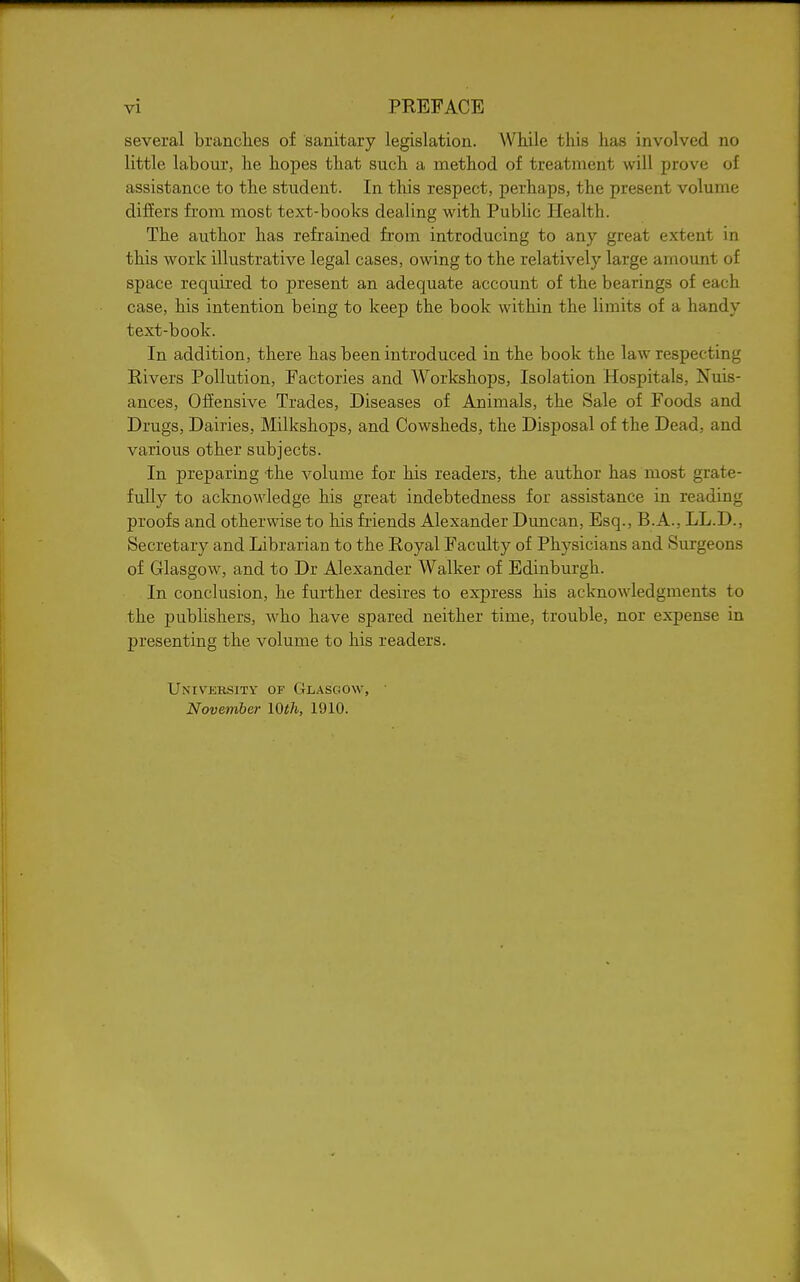 several branches of sanitary legislation. While this has involved no little labour, he hopes that such a method of treatment will prove of assistance to the student. In this respect, perhaps, the present volume difiers from mosb text-books dealing with Public Health. The author has refrained from introducing to any great extent in this work illustrative legal cases, owing to the relatively large amount of space required to present an adequate account of the bearings of each case, his intention being to keep the book within the limits of a handy text-book. In addition, there has been introduced in the book the law respecting Rivers Pollution, Factories and Workshops, Isolation Hospitals, Nuis- ances, Offensive Trades, Diseases of Animals, the Sale of Foods and Drugs, Dairies, Milkshops, and Cowsheds, the Disposal of the Dead, and various other subjects. In preparing the volume for his readers, the author has most grate- fully to acknowledge his great indebtedness for assistance in reading proofs and otherwise to his friends Alexander Duncan, Esq., B.A., LL.D., Secretary and Librarian to the Royal Faculty of Physicians and Surgeons of Glasgow, and to Dr Alexander Walker of Edinburgh. In conclusion, he further desires to express his acknowledgments to the publishers, who have spared neither time, trouble, nor expense in presenting the volume to his readers. University of Glasgow, • November lOth, 1910.