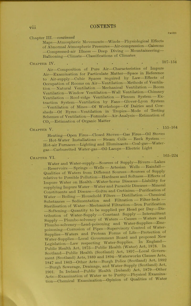 I'AGES Chapter HI.—continued Maps—Atmospheric Movements—Winds—Physiological Effects of Abnormal Atmospheric Pressures—Air-compression—CaissonK —Compressed-air Illness — Deep Diving — Moimtaineering— Ballooning—Climate—Classifications of CUmates Chapteb IV 107-154 Air Composition of Pure Air—Characteristics of Impure Air Examination for Particulate Matter—Space in Reference to Air-supply—Cubic Spaces reqmred by Law—Effects of Occupation of Rooms on Air—Ventilation—Methods of Ventila- tion — Natural Ventilation — Mechanical Ventilation — Room Ventilation—Window Ventilation—Wall Ventilation—Chimney Ventilation —Roof-ridge Ventilation — Plenum System —Ex- traction System—Ventilation by Fans—Glover-Lyon System —Ventilation of Mmes—Of Workshops—Of Dairies and Cow- sheds—Of Byres—Ventilation in Tropics—Mode of Testing Schemes of Ventilation—Formulse-Air-Analysis-Estimation of CO,—Estimation of Organic Matter Chapter V 155-U4: Heating—Open Fires—Closed Stoves—Gas Fires—Oil Stoves — Hot-Water Installations — Steam Coils — Reck System — Hot-air Furnaces—Lighting and Illmninants—Coal-gas—Water- gas—Carburetted Water-gas—Oil-Lamps—Electric Light ^ TTT . . • 165-224 Chapter Vi. • • • • Water and Water-supply—Som?ces of Supply—Rivers—Lakes —Reservoirs — Sprmgs — Wells — Artesian M^ells — Rainfall— Quahties of Waters from Different Sources—Sources of Supply relative to Possible Pollution—Hardness and Softness—Effects of Impitre Water on Health—Water-borne Disea5=es—LiabUity for supplying Impui-e Water—Water and Parasitic Diseases—Mineral Constituents and Disease—Goitre and Cretinism—Purification of Water — Boiling — Household Filters — Distillation — Chemical Substances — Sedimentation and Filtration — Filter-beds — Sterilisation of Water—Mechanical Filtration—Iron Purification —Softening—Quantity to be supplied per Head per Day—Dis- tribution of Water-supply —Constant Supply — Intemuttent Supply —Plumbo-solvency of Waters — Causes — Waters and Plumbo-solvency—Lead-poisoning and Water-Supphes—Zmc- poisoning—Corrosion of Pipes—Supervisory Control of Wat«r- Supplies-Waters and Protean Forms of Life-Protection of Water-Supplies-Local Government Board and proposed New Legislation-Law respecting Water-Supplies. In England- Public Health Act, 1875-Public Health (Water) Act, 18/8. Li Scotland-Public Health (Scotland) Act, 1897-Local Govern- ment (Scotland) Acts, 1889 and 1894-Waterworks Clauses Acts 1847 and 1863-Other Acts—Burgh Police (Scotland) Act 1892 -Burgh Sewerage, Drainage, and Water-Supply (Scotland) Act, 1901. In Ireland-Public Health (Ireland) Act, 1879-Other Acts-Examination of Water as to Purity-Physical E'camina- tion-Cheraicn.l Examination-Opinion of Qualities of Water