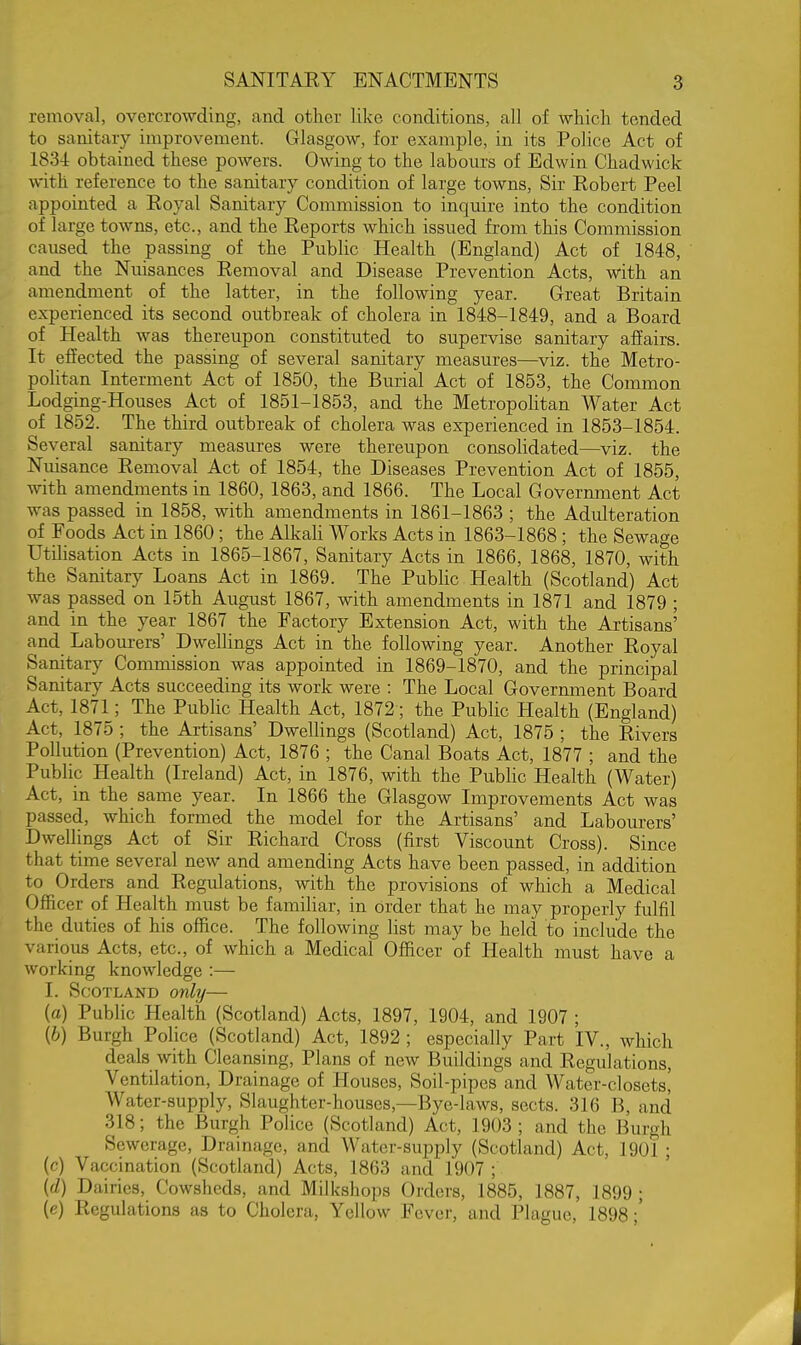 removal, overcrowding, and other like conditions, all of which tended to sanitary improvement. Glasgow, for example, in its Police Act of 183-i obtained these powers. Owing to the labours of Edwin Chadwick with reference to the sanitary condition of large towns. Sir Kobert Peel appointed a Koyal Sanitary Commission to inquire into the condition of large towns, etc., and the Reports which issued from this Commission caused the passing of the Public Health (England) Act of 1848, and the Nuisances Removal and Disease Prevention Acts, with an amendment of the latter, in the following year. Great Britain experienced its second outbreak of cholera in 1848-1849, and a Board of Health was thereupon constituted to supervise sanitary affairs. It effected the passing of several sanitary measures—viz. the Metro- politan Interment Act of 1850, the Burial Act of 1853, the Common Lodging-Houses Act of 1851-1853, and the Metropohtan Water Act of 1852. The third outbreak of cholera was experienced in 1853-1854. Several sanitary measures were thereupon consolidated—viz. the Nuisance Removal Act of 1854, the Diseases Prevention Act of 1855, with amendments in 1860, 1863, and 1866. The Local Government Act was passed in 1858, with amendments in 1861-1863 ; the Adulteration of Foods Act in 1860 ; the Alkali Works Acts in 1863-1868 ; the Sewage Utilisation Acts in 1865-1867, Sanitary Acts in 1866, 1868, 1870, with the Sanitary Loans Act in 1869. The Public Health (Scotland) Act was passed on 15th August 1867, with amendments in 1871 and 1879 ; and in the year 1867 the Factory Extension Act, with the Artisans' and Labourers' Dwellings Act in the following year. Another Royal Sanitary Commission was appointed in 1869-1870, and the principal Sanitary Acts succeeding its work were : The Local Government Board Act, 1871; The Public Health Act, 1872; the Public Health (England) Act, 1875 ; the Artisans' Dwellings (Scotland) Act, 1875 ; the Rivers Pollution (Prevention) Act, 1876 ; the Canal Boats Act, 1877 ; and the Public Health (Ireland) Act, in 1876, with the PubHc Health (Water) Act, in the same year. In 1866 the Glasgow Improvements Act was passed, which formed the model for the Artisans' and Labourers' Dwellings Act of Sir Richard Cross (first Viscount Cross). Since that time several new and amending Acts have been passed, in addition to Orders and Regulations, with the provisions of which a Medical Officer of Health must be familiar, in order that he may properly fulfil the duties of his office. The following list may be held to include the various Acts, etc., of which a Medical Ofl&cer of Health must have a working knowledge :— I. Scotland only— (a) Public Health (Scotland) Acts, 1897, 1904, and 1907 ; (6) Burgh Police (Scotland) Act, 1892 ; especially Part IV., which deals with Cleansing, Plans of new Buildings and Regulations, Ventilation, Drainage of Houses, Soil-pipes and Water-closetsi Water-supply, Slaughter-houses,—Bye-laws, sects. 316 B, and 318; the Burgh Police (Scotland) Act, 1903 ; and the Burgh Sewerage, Drainage, and Water-supply (Scotland) Act, 1901 ; (c) Vaccination (Scotland) Acts, 1863 and 1907 ; {d) Dairies, Cowsheds, and Milkshops Orders, 1885, 1887, 1899; (e) Regulations as to Cholera, Yellow Fever, and Plague, 1898;'