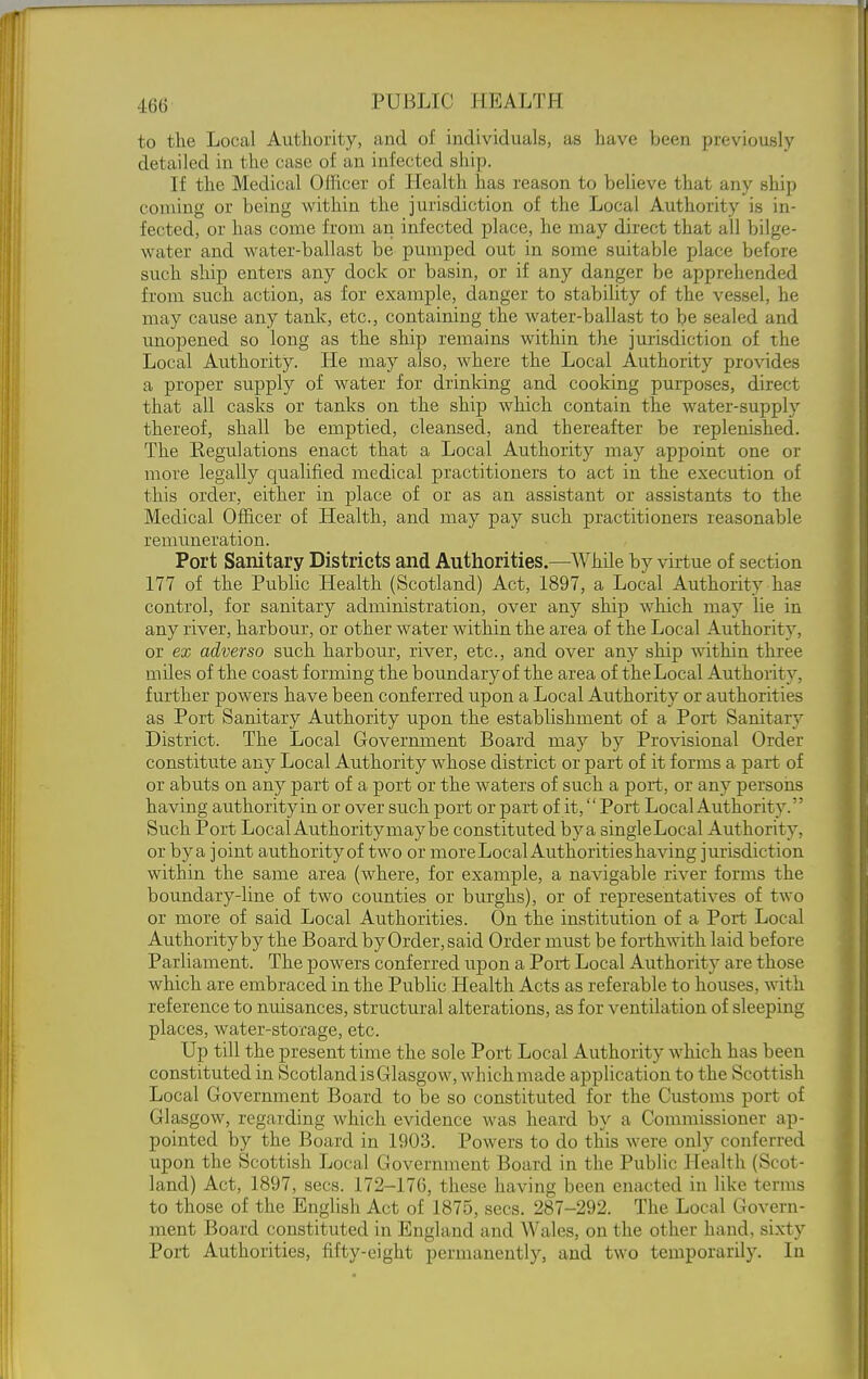 to the Local Authority, and of individuals, as have been previously detailed in the case of an infected ship. If the Medical Oflicer of Health has reason to believe that any ship coming or being within the jurisdiction of the Local Authority is in- fected, or has come from an infected place, he may direct that all bilge- water and water-ballast be pumped out in some suitable place before such ship enters any dock or basin, or if any danger be apprehended from such action, as for example, danger to stability of the vessel, he may cause any tank, etc., containing the water-ballast to be sealed and unopened so long as the ship remains within the jurisdiction of the Local Authority. He may also, where the Local Authority provides a proper supply of water for drinking and cooking purposes, direct that all casks or tanks on the ship which contain the water-supply thereof, shall be emptied, cleansed, and thereafter be replenished. The Regulations enact that a Local Authority may appoint one or more legally qualified medical practitioners to act in the execution of this order, either in place of or as an assistant or assistants to the Medical Officer of Health, and may pay such practitioners reasonable remuneration. Port Sanitary Districts and Authorities.—While by virtue of section 177 of the Public Health (Scotland) Act, 1897, a Local Authority has control, for sanitary administration, over any ship which may lie in any river, harbour, or other water within the area of the Local Authority, or ex adverse such harbour, river, etc., and over any ship within three mUes of the coast forming the boundary of the area of theLocal Authority, further powers have been conferred upon a Local Authority or authorities as Port Sanitary Authority upon the establishment of a Pori; Sanitary District. The Local Government Board may by Provisional Order constitute any Local Authority whose district or part of it forms a part of or abuts on any part of a port or the waters of such a poit, or any persons having authority in or over such port or part of it, Port Local Authority. Such Port Local Authoritymay be constituted by a singleLocal Authority, or by a joint authority of two or more Local Authorities having jurisdiction within the same area (where, for example, a navigable river forms the boundary-line of two counties or burghs), or of representatives of two or more of said Local Authorities. On the institution of a Poii; Local Authority by the Board by Order, said Order must be forthwith laid before Parliament. The powers conferred upon a Port Local Authority are those which are embraced in the Public Health Acts as referable to houses, with reference to nuisances, structural alterations, as for ventilation of sleeping places, water-storage, etc. Up till the present time the sole Port Local Authority which has been constituted in Scotland is Glasgow, which made application to the Scottish Local Government Board to be so constituted for the Customs port of Glasgow, regarding which evidence was heard by a Commissioner ap- pointed by the Board in 1903. Powers to do this were only conferred upon the Scottish Local Government Board in the Public Health (Scot- land) Act, 1897, sees. 172-176, these having been enacted in like terms to those of the English Act of 1875, sees. 287-292. The Local Govern- ment Board constituted in England and Wales, on the other hand, sixty Port Authorities, fifty-eight permanently, and two temporarily. In