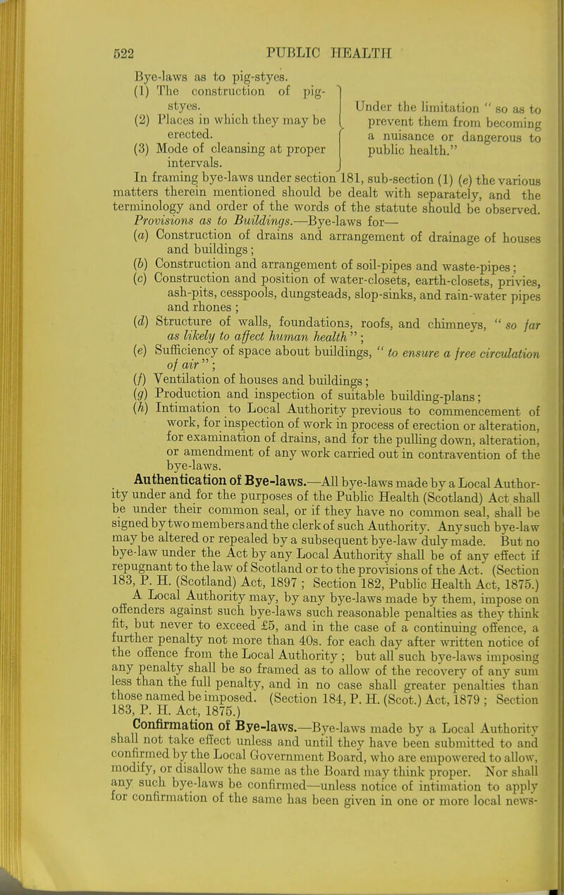 Bye-laws as to pig-styes. (1) The construction of pig- styes. Under the limitation  so as to prevent them from becoming a nuisance or dangerous to public health. (2) Places in which they may be erected. (3) Mode of cleansing at proper intervals. J In framing bye-laws under section 181, sub-section (1) (e) the various matters therein mentioned should be dealt with separately, and the terminology and order of the words of the statute should be observed. Provisions as to Buildings.—Bye-laws for— (a) Construction of drains and arrangement of drainage of houses and buildings; (&) Construction and arrangement of soil-pipes and waste-pipes; (c) Construction and position of water-closets, earth-closets, pri\nes, ash-pits, cesspools, dungsteads, slop-sinks, and rain-water pipes and rhones; (d) Structure of walls, foundations, roofs, and chimneys,  so jar as likely to affect human health  ; (e) Sufficiency of space about buildings,  to ensure a free circulation of air ; (/) Ventilation of houses and buildings ; (g) Production and inspection of suitable building-plans; {h) Intimation to Local Authority previous to commencement of work, for inspection of work in process of erection or alteration, for examination of drains, and for the pulling down, alteration, or amendment of any work carried, out in contravention of the bye-laws. Authentication of Bye-laws.—All bye-laws made by a Local Author- ity under and for the purposes of the Pubhc Health (Scotland) Act shall be under their common seal, or if they have no common seal, shall be signed by two members and the clerk of such Authority. Any such bye-law may be altered or repealed by a subsequent bye-law duly made. But no bye-law under the Act by any Local Authority shall be of any effect if repugnant to the law of Scotland or to the provisions of the Act. (Section 183, P. H. (Scotland) Act, 1897 ; Section 182, Public Health Act, 1875.) A Local Authority may, by any bye-laws made by them, impose on offenders against such bye-laws such reasonable penalties as they think fit, but never to exceed £5, and in the case of a continuing offence, a further penalty not more than 40s. for each day after written notice of the offence from the Local Authority ; but all such bye-laws imposing any penalty shall be so framed as to allow of the recovery of any sum less than the full penalty, and in no case shall greater penalties than those named be imposed. (Section 184, P. H. (Scot.) Act, 1879 ; Section 183, P. H. Act, 1875.) v ; , , Confirmation of Bye-laws.—Bye-laws made by a Local Authority shall not take effect unless and until they have been submitted to and confirmed by the Local Grovernment Board, who are empowered to allow, modify, or disallow the same as the Board may think proper. Nor shall any such bye-laws be confirmed—unless notice of intimation to apply for confirmation of the same has been given in one or more local news-