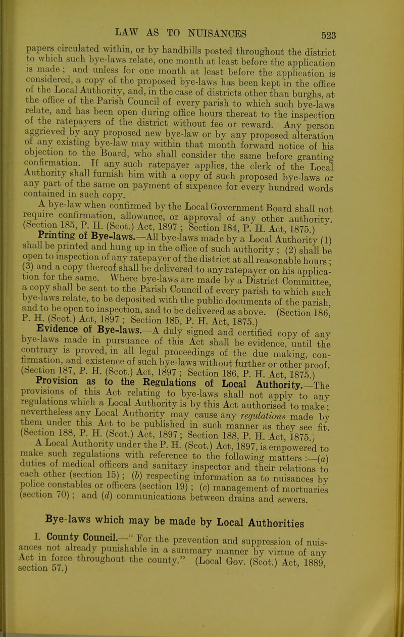 papers circulated within, or by handbills posted throughout the district to which such bye-laws relate, one month at least before the application IS made ; and unless for one month at least before the application is considered, a copy of the proposed bye-laws has been kept in the office 1 ^^^^^'^^^ Authority, and, in the case of districts other than burghs at the office of the Parish Council of every parish to which such bye-laws relate, and has been open during office hours thereat to the inspection of the ratepayers of the district without fee or reward. Any person aggrieved by any proposed new bye-law or by any proposed alteration ot any existing bye-law may within that month forward notice of his objection to the Board, who shall consider the same before granting confirmation. If any such ratepayer applies, the clerk of the Local Authority shall furnish him with a copy of such proposed bye-laws or any part of the same on payment of sixpence for every hundred words contained m such copy. A. bye-law when confirmed by the Local Government Board shall not require confirmation, allowance, or approval of any other authority. (Section 180, P. H. (Scot.) Act, 1897 ; Section 184, P. H. Act, 1875 ) Printing of Bye-laws.—All bye-laws made by a Local Authority (1) shall be printed and hung up in the ofiice of such authority ; (2) shall be open to inspection of any ratepayer of the district at all reasonable hours • 3) and a copy thereof shall be delivered to any ratepayer on his applica- tion for the same. Where bye-laws are made by a District Committee a copy shal be sent to the Parish Council of every parish to which such bye-laws relate, to be deposited with the public documents of the parish and to be open to inspection, and to be delivered as above. (Section 186' P. H. (Scot.) Act, 1897 ; Section 185, P. H. Act, 1875 ) Evidence of Bye-laws.-A duly signed and certified copy of any bye-laws made m pursuance of this Act shall be evidence, until the contrary is proved, in all legal proceedings of the due making, con- firmation and existence of such bye-laws without further or other proof (Section 187, P. H. (Scot.) Act, 1897 ; Section 186, P. H. Act 1875 ) Provision as to the Regulations of Local Authority—The provisions of this Act relating to bye-laws shall not apply to any regulations which a Local Authority is by this Act authorised to make • nevertheless any Local Authority may cause any regulations made by them under this Act to be published in such manner as they see fit. (Section 188, P. H. (Scot.) Act, 1897; Section 188, P. H. Act 1875 ; A Local Authority under the P. H. (Scot.) Act, 1897, is empowered to make such regulations with reference to the following matters -—(a) duties of medical officers and sanitary inspector and their relations to each other (section 15) ; (6) respecting information as to nuisances by ]^ollce constables or officers (section 19) ; (c) management of mortuaries (section 70); and {d) communications between drains and sewers. Bye-laws which may be made by Local Authorities I. County Council.- For the prevention and suppression of nuis- ances not already punishable in a summary manner by virtue of any Act in force throughout the county. (Local Gov. (Scot.) Act, 1889, section v7.)