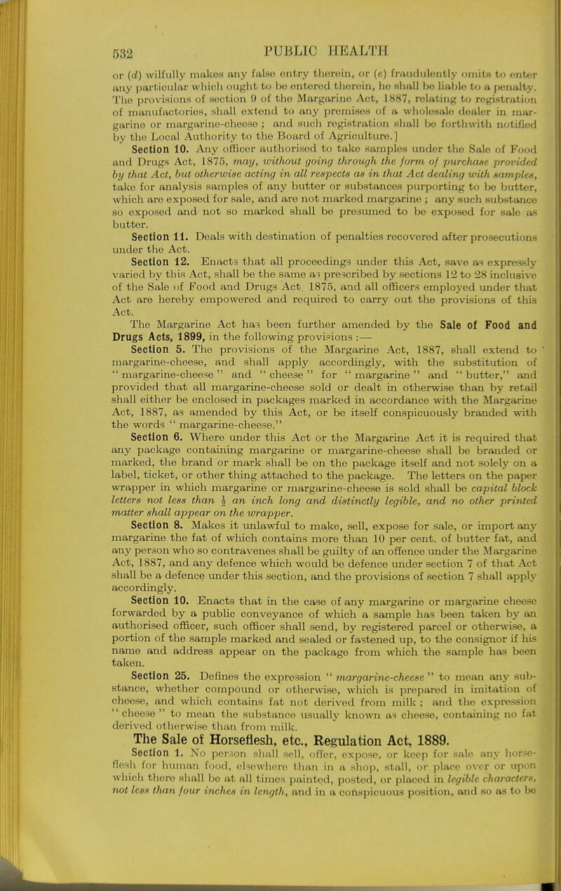 or (d) wilfully makes any false entry therein, or (e) fraudulently omits to enter any particular which ought to be entered therein, ho shall bo liable to a penalty. Tho provisions of section i) of tlie Margarine Act, 1887, relating to registration of manufactories, siuiU extend to any promises of a wliolesalo dealer in mar- garine or margarine-cheese ; and sucii registration shall be forthwith notified by the Local Authority to tho Board of Agriculture.] Section 10. Any officer authorised to take samples mider the Sale of Food and Drugs Act, 1875, 7nay, without going through the form of purchase provided by that Act, but otherwise acting in all respects as in that Act dealing with samples, take for analysis samples of any butter or substances purporting to be butter, which are exposed for sale, and are not marked margarine ; any such substance so exposed and not so marked shall be presumed to be expo.sed for sale as butter. Section 11. Deals with destination of penalties recovered after prosecutions under the Act. Section 12. Enacts that all proceedings under this Act, save as expressly varied by this Act, shall be the same a? prescribed by sections 12 to 28 inclusive of the Sale of Food and Drugs Act. 1875, and all officers employed under that Act are hereby empowered and required to carry out the provisions of this Act. The Margarine Act has been further amended by the Sale of Food and Drugs Acts, 1899, in the following provisions :— Section 5. The provisions of the Margarine Act, 1887, shall extend to ' margarine-cheese, and shall apply accordingly, wdth the substitution of  margarine-cheese  and  cheese  for  margarine  and  butter, and provided that all margarine-cheese sold or dealt in otherwise than by retail shall either be enclosed in packages marked in accordance with the Margarine Act, 1887, as amended by this Act, or be itself conspicuously branded with the words  margai-me-cheese. Section 6. Where under this Act or the Margarine Act it is required that any package containing margarine or margarine-cheese shall be branded or marked, the brand or mark shall be on the package itself and not solely on a label, ticket, or other thing attached to the package. The letters on the paper wi-apper in which margarine or margarine-cheese is sold shall be capital block letters not less than ^ an inch long and distinctly legible, and no other printed matter shall appear on the wrapper. Section 8. Makes it imlawful to make, sell, expose for sale, or import anj' margarine the fat of which contains more than 10 per cent, of butter fat, and any person who so contravenes shall be guilty of an offence vmder the Margarme Act, 1887, and any defence which would be defence under section 7 of that Act shall be a defence under this section, and the provisions of section 7 shall apply accordingly. Section 10. Enacts that in the case of any margarine or margarine cheese forwarded by a public conveyance of which a sample has been taken by an authorised officer, such officer shall send, by registered parcel or otherwise, a portion of the sample marked and sealed or fastened up, to the consignor if his name and address appear on the package from which tho sample has been taken. Section 25. Defines the expression  margarine-cheese  to mean any sub- stance, whether compound or otherwise, which is prepared in imitation of cheese, and which contains fat not derived from milk ; and the expression  cheese  to mean the substance usually known as cheese, containing no fat derived otlierwise than from mill';. The Sale of Horseflesh, etc.. Regulation Act, 1889. Section 1. No per.3on shall sell, offer, expose, or keep for sale any horse- flesh for human food, elsewhere than in a sliop, stall, or place over or upon which there shall bo at all times painted, posted, or placed in legible characters, not leas than four inches in length, and in a coiispicuous position, and so as to bo