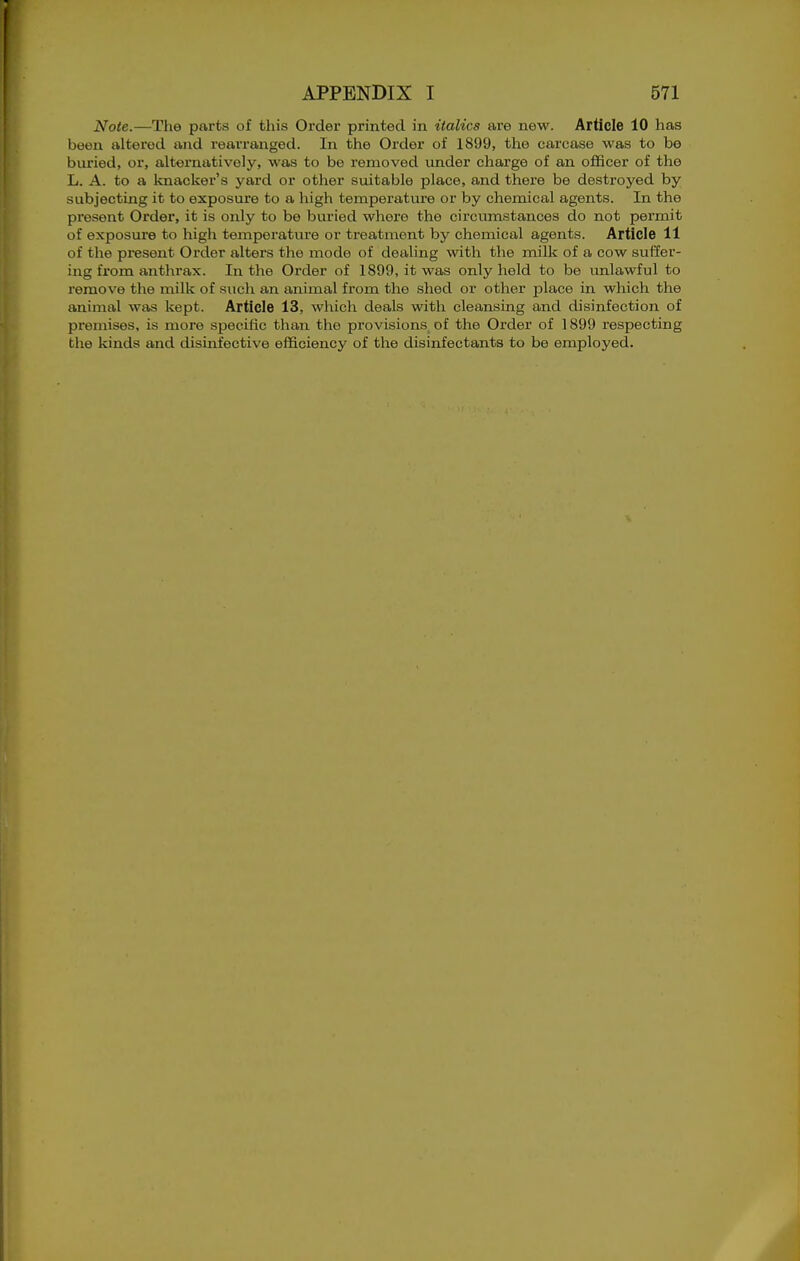 Note.—The parts of this Order printed in italics are new. Article 10 has been altered and rearranged. In the Order of 1899, the carcase was to be buried, or, alternatively, was to be removed under charge of an officer of the L. A. to a knacker's yard or other suitable place, and there be destroyed by subjecting it to exposure to a high temperature or by chemical agents. In the present Order, it is only to be buried where the circumstances do not permit of exposure to high temperatvire or treatment by chemical agents. Article 11 of the present Order alters the mode of dealing with the milk of a cow suffer- ing from anthrax. In the Order of 1899, it was only held to be imlawful to remove the milk of such an animal from the shed or other place in which the animal was kept. Article 13, which deals with cleansing and disinfection of premises, is more specific than the provisions of the Order of 1899 respecting the kinds and disinfective efficiency of the disinfectants to be employed.