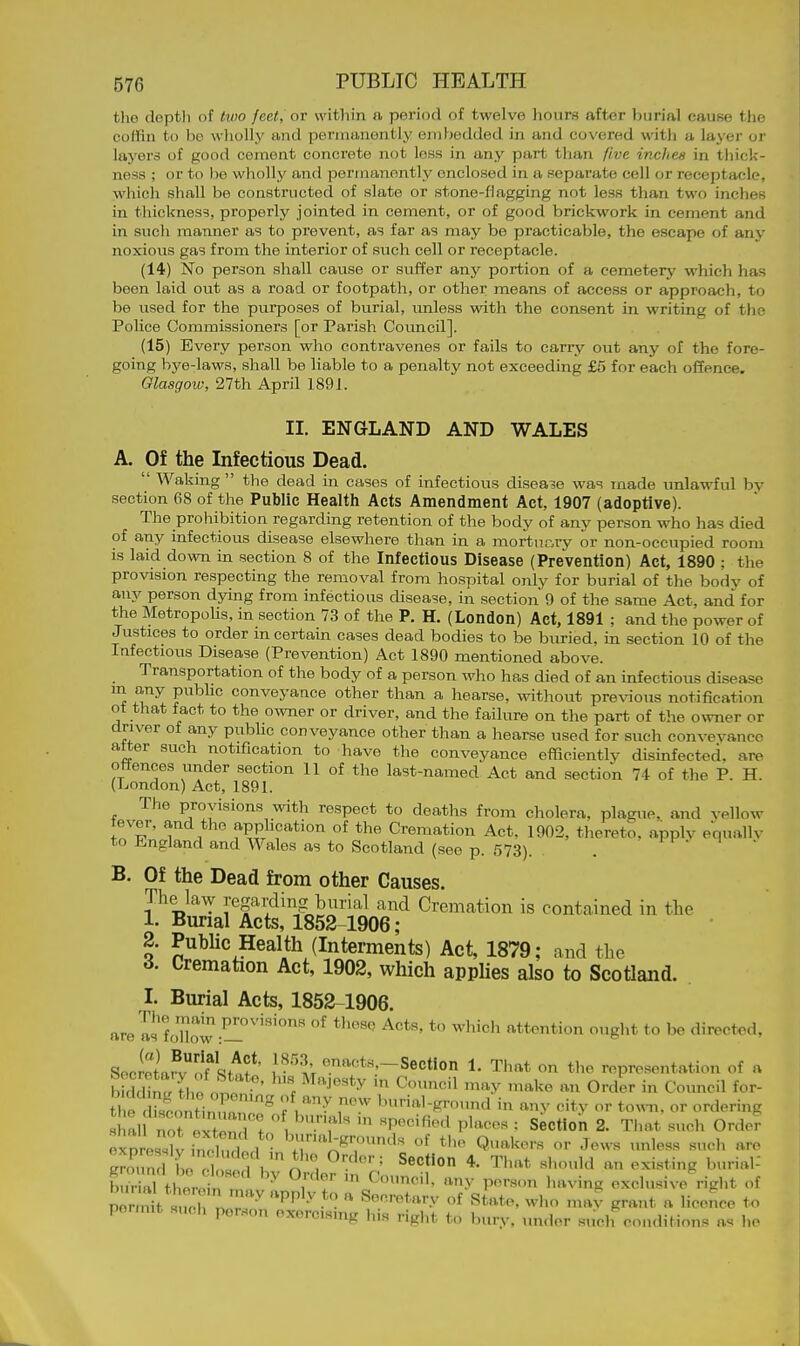 the depth of two feet, or within a period of twelve hours after burial eauee the coffin to bo wliollj' and permanently embedded in and covered with a layer or layers of good cement concrete not loss in any part than five inches in thick- ness ; or to he wholly and permanently enclosed in a separate cell or receptacle, which shall be constructed of slate or stone-flagging not less than two inches in thickness, properly jointed in cement, or of good brickwork in cement and in such manner as to prevent, as far as may be practicable, the escape of anj^ noxious gas from the interior of such cell or receptacle. (14) No person shall cause or suffer any portion of a cemetery which has been laid out as a road or footpath, or other means of access or approach, to be used for the purposes of burial, unless with the consent in writing of the Police Commissioners [or Parish Council]. (15) Every person who contravenes or fails to cany out any of the fore- going bye-laws, shall be liable to a penalty not exceeding £5 for each offence. Glasgow, 27th April 1891. II. ENGLAND AND WALES A. Of the Infectious Dead.  Waking the dead in cases of infectious disease was made unlawful by section 68 of the Public Health Acts Amendment Act, 1907 (adoptive). The prohibition regarding retention of the body of any person who has died of any infectious disease elsewhere than in a mortucry or non-occupied room is laid down in section 8 of the Infectious Disease (Prevention) Act, 1890 ; the provision respecting the removal from hospital only for burial of the body of any person dying from infectious disease, in section 9 of the same Act, and for the Metropolis, in section 73 of the P. H. (London) Act, 1891 ; and the power of Justices to order m certain cases dead bodies to be buried, in section 10 of the Infectious Disease (Prevention) Act 1890 mentioned above. Transportation of the body of a person who has died of an infectious disease m any pubhc conveyance other than a hearse, without pre\^ous notification ot that fact to the owner or driver, and the failure on the part of the owner or driver of any public conveyance other than a hearse used for such conveyance atter such notification to have the conveyance efficiently disinfected, are offences under section 11 of the last-named Act and section 74 of the P. H. (London) Act, 1891. The provisions with respect to deaths from cholera, plague, and vellow fever, and the application of the Cremation Act, 1902, thereto, apply equallv to England and Wales as to Scotland (see p. 573). . i-f • i • B. Of the Dead from other Causes. The law Regarding burial and Cremation is contained in tlie 1. Burial Acts, 1852-1906 ; o S^^^ic Health (Interments) Act, 1879; and the 6. Cremation Act, 1902, which apphes also to Scotland. I. Burial Acts, 1852-1906. are a? fo'llow-^'''''^ ^^^'^ attention ought to be directed, Sec2afvylf'<;;/^f' \^''\\ ^.'^^^t^'-Section 1. That on the representation of a tl e drscontinn!'''''^ .''^ r^^' burial-ground in any citv or to^nl. or ordering hal Tt extonTI , ''f' '^^^^''^^ ^l-ees : Section 2. That such Orde? exorUsK- inH?, . , '^''^^^••^l^ of tl^e Quakers or Jews unless such are Z3 L T/n'. *• That should an existing burial- b S twl  ^ ^r^!' ''^y P'^'--' I'-ving exclusive right of pe 1 SMcrnr''''''''State, who nuw grant a licence to permit such person oxorc.smg h.s right to bury, under such conditions as ho