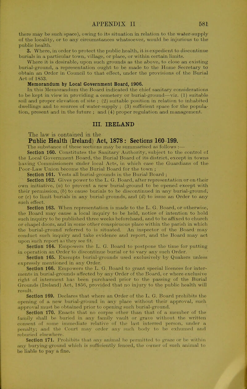 there may be such space), owing to its situation in relation to the water-supply of the locality, or to any circumstances whatsoever, would be injurious to the pubUc health. 3. Where, in order to protect the pubUc health, it is expedient to discontinue burials in a particular town, village, or place, or within certain limits. Where it is desirable, upon such grounds as the above, to close an existing burial-ground, a representation ouglit to be made to the Home Secretary to obtain an Order in Council to that effect, tmder the provisions of the Burial Act of 1853. Memorandum by Local Government Board, 1906. In this Memorandum the Board indicated the chief sanitary considerations to be kept in view in providing a cemetery or burial-ground—viz. (1) suitable soil and proper elevation of site ; (2) suitable position in relation to inhabited dwelhngs and to sources of water-supply ; (3) sufificient space for the popula- tion, present and in the future ; and (4) proper regulation and management. III. IRELAND The law is contained in the PubUc Health (Ireland) Act, 1878: Sections 160-199. The substance of these sections may be summarised as follows :■— Section 160. Constitutes the Sanitary Authority, subject to the control of the Local Government Board, the Burial Board of its district, except in to-wns having Commissioners imder local Acts, in which case the Guardians of the Pooi-Law Union become the Burial Board for the town ; Section 161. Vests all burial-grounds in the Burial Board ; Section 162. Gives power to the L. G. Board, after representation or on their own initiative, (a) to prevent a new burial-ground to be opened except Avith their permission, (b) to cause burials to be discontinued in any burial-ground, or (c) to limit burials in any burial-grounds, and (d) to issue an Order to any such effect. Section 163. When representation is made to the L. G. Board, or otherwise, the Board may cause a local inquiry to be held, notice of intention to hold such inquiry to be published three weeks beforehand, and to be aflBxed to church or chapel doors, and in some other conspicuous place within the parish in wliich the burial-ground referred to is situated. An inspector of the Board may conduct sucli inquiry and take evidence and report, and the Board may act upon such report ai they see fit. Section 164. Empowers the L. G. Board to postpone the time for putting in operation an Order to discontinue burial or to vary any such Order. Section 165. Exempts burial-grounds u.sed exclusively by Quakers unless expressly mentioned in any Order. Section 166. Empowers the L. G. Board to grant special licences for inter- ments in burial-grounds affected by any Order of the Board, or where exclusive right of interment has been purchased prior to the passing of the Burial Grounds (Ireland) Act, I85(i, provided that no injury to the public health will result. Section 169. Declares that where an Order of the L. G. Board prohibits the opening of a new burial-grbimd in any place without their approval, such approval must be obtained prior to opening such burial-ground. Section 170. Enacts that no corpse other than that of a member of the family shall bo buried in any family vault or grave without the un-itten consent of some immotliate relative of tlu< last interred ])eison, under a penalty; and the Court may order any such liocly to he exlunued and r(^l)Mrie(l (elsewhere. Section 171. Prohil)it.s that any aninuil ho permitted to graze or be within any burying-ground which is sufTieiontly fenced, tlie owner of such animal to be hable to pay a fine.