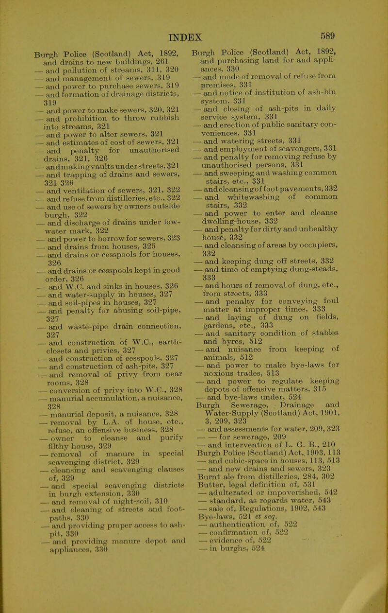 Burgh PoUce (Scotland) Act, 1892, and drains to new buildings, 261 — and pollution of streams, 311, 320 — and management of sewers, 319 — and power to purchase sewers, 319 — and formation of drainage districts, 319 — and power to make sewers, 320, 321 — and proliibition to throw rubbish into streams, 321 — and power to alter sewers, 321 — and estimates of cost of sewers, 321 — and penalty for imauthorised drains, 321, 326 — andmakingvaultsunderstreets,321 — and trapping of drains and sewers, 321 326 — and ventilation of sewers, 321, 322 — and refuse from distilleries, etc., 322 — and use of sewers by owners outside burgh, 322 — and discharge of drains under low- water mark, 322 — and power to borrow for sewers, 323 — and drains from houses, 325 — and drains or cesspools for houses, 326 — and drains or cesspools kept in good order, 326 — and W.C. and sinks in houses, 326 — and water-supply in houses, 327 — and soil-pipes in houses, 327 — and penalty for abusing soil-pipe, 327 — and waste-pipe drain connection, 327 — and construction of W.C, earth- closets and privies, 327 — and construction of cesspools, 327 — and construction of ash-pits, 327 — and removal of privy from near rooms, 328 — conversion of privy into W.C, 328 — manurial accumulation, a nuisance, 328 . _ — manurial deposit, a nuisance, 328 — removal by L.A. of house, etc., refuse, an of?ensive business, 328 — owner to cleanse and purify filthy house, 329 — removal of manure in special scavenging district, 329 — cleansing and scavenging clauses of, 329 — and special scavenging districts in burgh extension, 330 — and removal of night-aoil, 310 — and cleaning of streets and foot- paths, 330 — and providing proper access to ash- pit, 330 — and providing nianiiro depot and ayjpliancos, 330 Burgh Police (Scotland) Act, 1892, and purchasing land for and appli- ances, 330 — and mode of removal of refuse from premises, 331 — and notice of institution of ash-bin system, 331 — and closing of ash-pits in daily service system, 331 — and erection of public sanitary con- veniences, 331 .— and watering streets, 331 — and employment of scavengers, 331 — and penalty for removing refuse by vmauthorised persons, 331 — and sweeping and washing common stairs, etc., 331 — andcleansingoffoot pavements ,332 — and whitewashing of common stairs, 332 — and power to enter and cleanse dwelUng-house, 332 — and penalty for dirty and unhealthy house, 332 — and cleansing of areas by occupiers, 332 — and keeping dung oS streets, 332 — and time of emptjdng dung-steads, 333 — and hours of removal of dung, etc., from streets, 333 — and penalty for conveying foul matter at improper times, 333 — and laying of dung on fields, gardens, etc., 333 — and sanitary condition of stables and byres, 512 — and nuisance from keeping of animals, 512 — and power to make bye-laws for noxious trades, 513 — and power to regulate keeping depots of offensive matters, 315 — and bye-laws imder, 524 Burgh Sewerage, Drainage and Water-supply (Scotland) Act, 1901, 3, 209, 323 — and assessments for water, 209,323 for sewerage, 209 — and intervention of L. G. B., 210 Biu-gh PoHce (Scotland) Act,. 1903, 113 — and cubic-space in houses, 113, 513 — and new drains and sewers, 323 Burnt ale from distilleries, 284, 302 Butter, legal defijiition of, 531 — adulterated or impoverished, 542 — standard, as regards water, 543 — sale of. Regulations, 1902, 543 Bye-laws, 521 et seq. — authentication of, 522 — confinnation of, 522 — ovidonco of, 522 — in burg] IS, 524