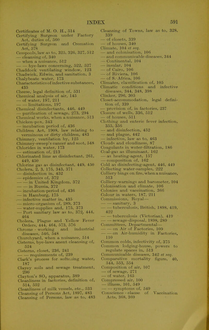 Certificates of M. O. H., 514 Certifying Surgeon under Factory Act. duties of, 560 Certifying Surgeon and Cremation Act, 578 Cesspools, law as to, 325, 326, 327, 512 — cleansing of, 340 — when a nuisance, 512 bye-laws concerning, 522, 527 Chaddock ventilating window, 123 Chadwick, Edwin, and sanitation, 3 Chalybeate water, 173 Characteristics of infective substances, 435 Cheese, legal definition of, 531 Chemical analysis of air, 145 — of water, 197, 211 limitations, 197 Chemical disinfectants, 446, 449 — purification of sewage, 273, 294 Chemical works, when a nuisance, 513 Chicken-pox, 343 — incubation period of, 436 Children Act, 1908, law relating to verminous or dirty children, 483 Chimney, ventilation by, 125 Chimney-sweep's cancer and soot, 548 Chlorides in water, 173 — estimation of, 213 Chlorinated lime as disinfectant, 261, 449, 450 Chlorine gas as disinfectant, 449, 450 Cholera, 2, 3, 175, 343, 371 — disinfection in, 452 — epidemics of, 372 in United Kingdom, 372 in Russia, 372 — incubation-period of, 436 — in Hamburg, 175 — infective matter in, 435 — micro-organism of, 289, 373 — water-supplies and, 175, 373 — Port sanitary law as to, 372^ 444, 464 Cholera, Plague and Yellow Fever Orders, 444, 464, 573, 576 Chrome - working and industrial diseases, 546, 548 Cliurchyard, when a nuisance, 514 Cisterns, bye-laws anent cleansing of, 524 Cisterns, closet, 236, 241 requirements of, 239 Clark's process for softo.iing water, 187 Clayey soils and sewage treatment, 290 Clayton's SOj apparatus, 389 Cleanliness in factories, definition of, 514, 552 Cleanliness of milk vessels, etc., 533 Cleansing of Persons Act, 1897, 483 Cleansing of Persons, law as to, 483 Cleansing of Towns, law as to, 328, 339 — of closets, 339 — of houses, 340 Climate, 104 et seq. — and colonisation, 106 — and communicable diseases, 344 — Continental, 104 — insular, 104 — of Cairo, 106 —• of Riviera, 106 — of S.-Africa, 106 Climates, classification of, 105 Climatic conditions and infective diseases, 344, 348, 398 Clinker, 296, 305 Closet-accommodation, legal defini- tion of, 339 — provision of, in factories, 237 Closure of wells, 336, 512 — of houses, 511 Clothing and enteric fever infection, 355, 356 — and disinfection, 452 — and plague, 442 — infective, law as to, 463 Clouds and clovidiness, 87 Coagulants in water-filtration, 186 Coal-gas as illuminant, 162 — as heating-agent, 157 — composition of, 162 Cold as disinfecting-agent, 446, 449 Collecting water-samples, 222 Colliery bings on fire, when a nuisance, 513 Colliery-warnings and barometer, 104 Colonisation and climate, 106 Colonies and vaccination, 366 Colour in waters, 187, 211 Commissions, Royal— sanitary, 3 tuberculosis, British, 1898, 419, 422 tuberculosis (Victorian), 419 sewage-disposal, 1898, 289 Committees, Departmental—• on Air of Factories, 109 on Air-humidit_\ in Factories, 110 ■ Common colds, infectivity of, 375 Common lodging-house, powers to regulate spaces in, 513 Communicable diseases, 342 et .icq. Comparative mortality figure, 40, 544, 553, 554 Composition of air, 107 — of sewage, 271 — of water, 165 Compressed air, 100 — illness, 101, 549 symptoms of, 549 Conscience - clause of Vaccination Acts, 368, 369