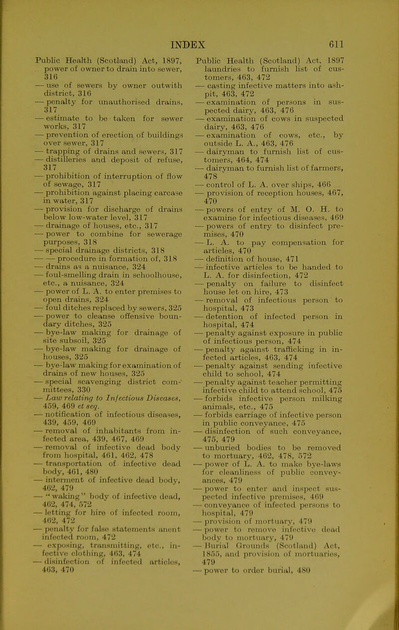 Public Health (Scotland) Act, 1897, power of owTier to drain into sewer, 31G — use of sewers by owner outwith district, 316 — penalty for imauthorised drains, 317 — estimate to be taken for sewer works, 317 — prevention of erection of buildings over sewer, 317 — trapping of drains and sewers, 317 — distilleries and deposit of refuse, 317 — prohibition of interruption of flow of sewage, 317 — prohibition against placing carcase in water, 317 — provision for discharge of drains below low-water level, 317 — drainage of houses, etc., 317 — power to combine for sewerage purposes, 318 — special drainage districts, 318 procedure in formation of, 318 — drains as a nuisance, 324 — foul-smelling drain in schoolhouse, etc., a nuisance, 324 — power of L. A. to enter premises to open drains, 324 — foul ditches replaced by sewers, 325 — power to cleanse oflensive boun- dary ditches, 325 — bye-law making for drainage of site subsoil, 325 — bye-law making for drainage of houses, 325 — bye-law making for examination of drains of new houses, 325 — special scavenging district com- mittees, 330 — Law relating to Infectious Diseases, 459, 409 et seq. — notification of infectious diseases, 439, 459, 409 — I'emoval of inhabitants from in- fected area, 439, 407, 469 — removal of infective dead body from hospital, 401, 402, 478 — transportation of infective dead body,401, 480 — interment of infective dead body, 402, 479 —  waking  bodv of infective dead, 402, 474, 572 — letting for hire of infected room, 402, 472 — pentilty for false statements anent infected room, 472 — expoHiiig, transmitting, etc., in- fective clothing, 403, 474 — disinfection of infected articles, 403, 470 Public Health (Scotland) Act. 1897 laundries to furnish list of cus- tomers, 403, 472 — casting infective matters into ash- pit, 463, 472 — examination of persons in sus- pected dairy, 463, 476 — examination of cows in suspected dairy, 463, 476 — examination of cows, etc., by outside L. A., 463, 470 — dairyman to furnish list of cus- tomers, 404, 474 — dairyman to furnish list of farmers, 478 — control of L. A. over ships, 406 — provision of reception houses, 407, 470 — powers of entry of M. O. H. to examine for infectious diseases, 469 — powers of entry to disinfect pre- mises, 470 — L. A. to pay compensation for articles, 470 — definition of house, 471 — infective articles to be handed to L. A. for disinfection, 472 — penalty on failure to disinfect house let on hire, 473 — removal of infectious person to hospital, 473 — detention of infected person in hospital, 474 — penalty against exposure in public of infectious person, 474 — penalty against trafficlcing in in- fected articles, 463, 474 — penalty against sending infective child to school, 474 — penalty against teacher permitting infective child to attend school, 475 — forbids infective person milking animals, etc., 475 — forbids carriage of infective person in public conveyance, 475 — disinfection of such conveyance, 475, 479 — unburied bodies to be removed to mortuary, 462, 478, 572 — power of L. A. to make bye-laws for cleanliness of public convey- ances, 479 — power to enter and inspect sus- pectetl infective premises, 469 — conveyance of infected persons to hospital, 479 — provision of juortuary, 479 — power to remove infective dead body to mortuary, 479 — Burial Oroutids (S(;()tland) Act, 1855, and provision oi inortiiarios. 479 — power to order burial, 480