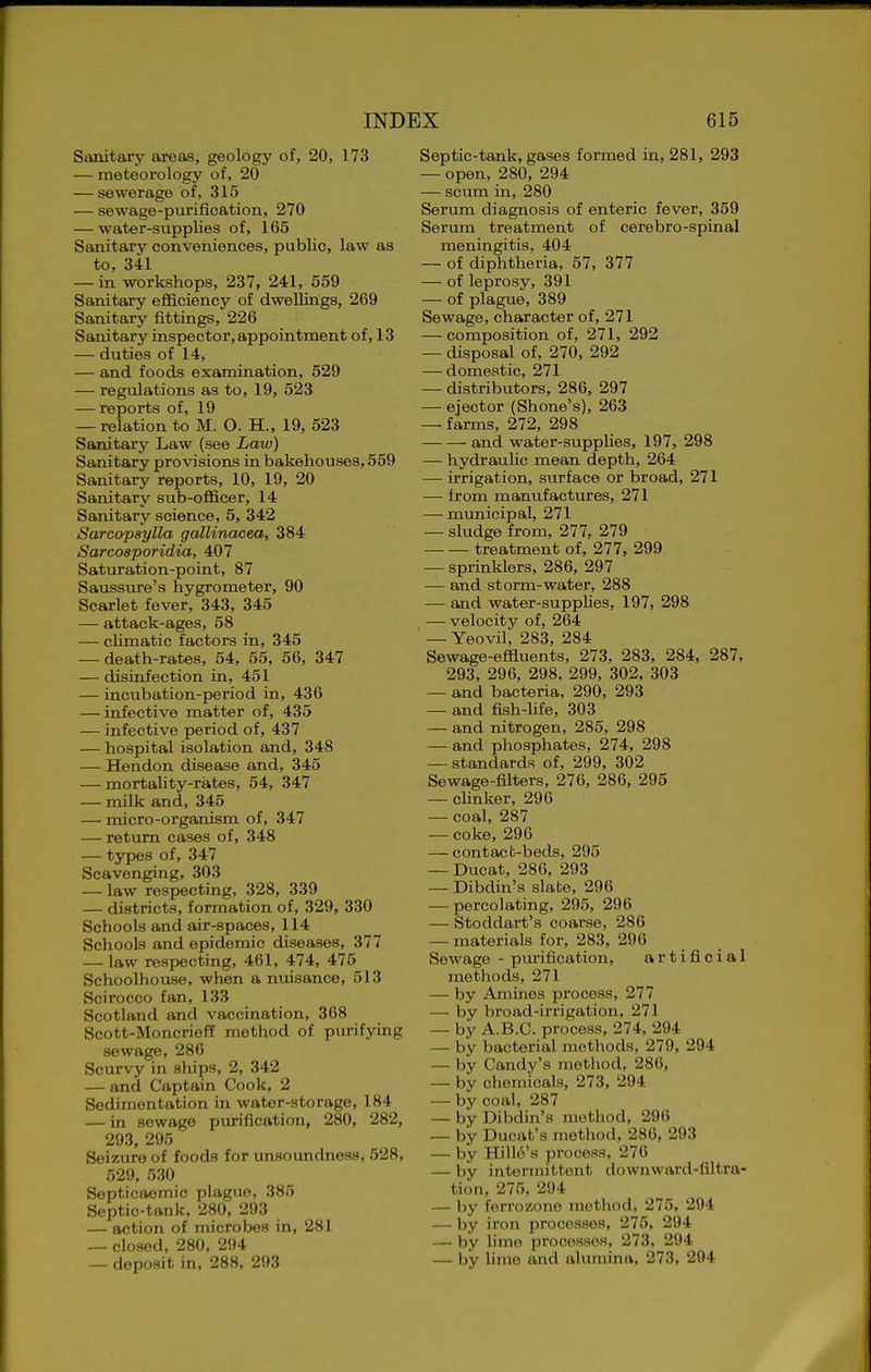 Sanitary areas, geology of, 20, 173 — meteorology of, 20 — sewerage of, 315 — sewage-purification, 270 — water-supplies of, 165 Sanitary conveniences, public, law as to, 341 — in workshops, 237, 241, 559 Sanitary efficiency of dweUings, 269 Sanitary fittings, 226 Sanitary inspector, appointment of, 13 — duties of 14, — and foods examination, 529 — regulations as to, 19, 523 — reports of, 19 — relation to M. O. H., 19, 523 Sanitary Law (see Law) Sanitary provisions in bakehouses, 559 Sanitary reports, 10, 19, 20 Sanitary sub-officer, 14 Sanitary science, 5, 342 Sarcopsylla gallinacea, 384 Sarcosporidia, 407 Saturation-point, 87 Saussure's hygrometer, 90 Scarlet fever, 343, 345 — attack-ages, 58 — cUmatic factors in, 345 — death-rates, 54, 55, 56, 347 — disinfection in, 451 — incubation-period in, 436 — infective matter of, 435 — infective period of, 437 — hospital isolation and, 348 — Hendon disease and, 345 — mortahty-rates, 54, 347 — milk and, 345 — micro-organism of, 347 — return cases of, 348 — types of, 347 Scavenging, 303 — law respecting, 328, 339 — districts, formation of, 329, 330 Schools and air-spaces, 114 Schools and epidemic diseases, 377 — law respecting, 461, 474, 475 Schoolhouse, when a nuisance, 513 Scirocco fan, 133 Scotland and vaccination, 368 Scott-Moncrieff method of purifying sewage, 286 Scurvy in ships, 2, 342 — and Captain Cook, 2 Sedimentation in water-storage, 184 — in sewage purification, 280, 282, 293, 295 Seizure of foods for unsoundness, 528, 529, 530 Septicaemic plague, 385 Septic-tank, 280, 293 — action of microbes in, 281 — closed, 280, 294 — deposit in, 288, 293 Septic-tank, gases formed in, 281, 293 — open, 280, 294 — scum in, 280 Serum diagnosis of enteric fever, 359 Serum treatment of cerebro-spinal meningitis, 404 — of diphtheria, 57, 377 — of leprosy, 391 — of plague, 389 Sewage, character of, 271 — composition of, 271, 292 — disposal of, 270, 292 — domestic, 271 — distributors, 286, 297 — ejector (Shone's), 263 — farms, 272, 298 and water-supplies, 197, 298 — hydraulic mean depth, 264 — irrigation, surface or broad, 271 — from manufactures, 271 — municipal, 271 — sludge from, 277, 279 treatment of, 277, 299 — sprinklers, 286, 297 — and storm-water, 288 — and water-suppHes, 197, 298 — velocity of, 264 ■ — Yeovil, 283, 284 Sewage-effluents, 273, 283, 284, 287, 293, 296, 298, 299, 302, 303 — and bacteria, 290, 293 — and fish-life, 303 — and nitrogen, 285, 298 — and phosphates, 274, 298 — standards of, 299, 302 Sewage-filters, 276, 286, 295 — clinker, 296 — coal, 287 — coke, 296 — contacfc-beds, 295 — Ducat, 286, 293 — Dibdin's slate, 296 — percolating, 295, 296 — Stoddart's coarse, 286 — materials for, 283, 296 Sewage - purification, artificial methods, 271 — by Amines process, 277 — by broad-irrigation, 271 — by A.B.C. process, 274, 294 — by bacterial methods, 279, 294 — by Candy's method, 286, — by chemicals, 273, 294 — by coal, 287 — by Dibdin's method, 296 — by Ducat's method, 286, 293 — by Hill6's process, 276 — by intonnittent downward-filtra- tion, 275, 294 — by forrozone method, 275, 294 — by iron processes, 275, 294 — by lime processes, 273, 294 — by lime and alumina, 273, 204