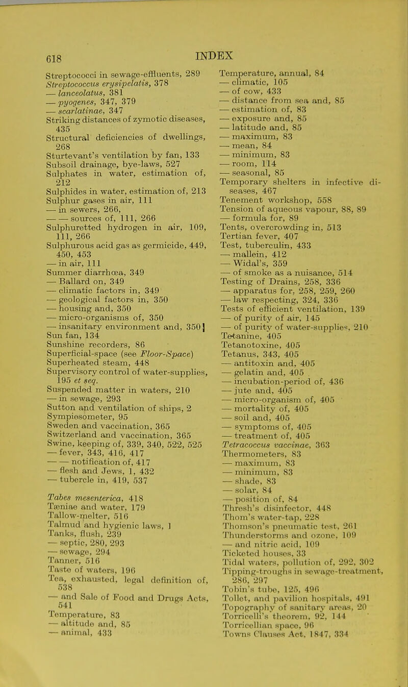 Streptococci in sewage-effluents, 289 Streptococctis erysipelatia, 378 — lanceolatus, 381 — pyogenes, 347, 379 — scarlatinae, 347 Striking distances of zymotic diseases, 435 Structural deficiencies of dwellings, 268 Sturtevant's ventilation by fan, 133 Subsoil drainage, bye-laws, 527 Sulphates in water, estimation of, 212 Sulphides in water, estimation of, 213 Sulphur gases in air, 111 — in sewers, 266, sources of. 111, 266 Sulphuretted hydrogen in air, 109, 111, 266 Sulphurous acid gas as germicide. 449, 450, 453 — in air, 111 Summer diarrhoea, 349 — Ballard on, 349 — climatic factors in, 349 — geological factors in, 350 — housing and, 350 — micro-organisms of, 350 — insanitary environment and, 350} Sun fan, 134 Sunshine recorders, 86 Superficial-space (see Floor-Space) Superheated steam, 448 Supervisory control of water-supplies, 195 et seq. Suspended matter in waters, 210 — in sewage, 293 Sutton and ventilation of ships, 2 Sympiesometer, 95 Sweden and vaccination, 365 Switzerland and vaccination, 365 Swine, keeping of, 339, 340, 522, 525 — fever, 343, 416, 417 notification of, 417 — flesh and Jews, 1, 432 — tubercle in, 419, 537 Tabes mesenterica, 418 Tajniae and water, 179 Tallow-melter, 516 Talmud and hygienic laws, 1 Tanks, flush, 239 — septic, 280, 293 — sewage, 294 Tanner, 516 Taste of waters, 190 Tea, exhausted, legal definition of, 538 — and Sale of Food and Drugs Acts, 541 Temperature, 83 — altitude and, 85 — animal, 433 Temperature, annual, 84 — chmatic, 105 — of cow, 433 — distance from sea and, 85 — estimation of, 83 — exposure and, 85 — latitude and, 85 — maximum, 83 — mean, 84 — minimiun, 83 — room, 114 — seasonal, 85 Temporary shelters in infecti^•e di- seases, 467 Tenement workshop, 558 Tension of aqueous vapour, 88, 89 — formula for, 89 Tents, overcrowding in, 513 Tertian fever, 407 Test, tuberculin, 433 — mallein, 412 — Widal's, 359 — of smoke as a nuisance, 514 Testing of Drains, 258, 336 — apparatus for, 258, 259, 260 — law respecting, 324, 336 Tests of efficient ventilation, 139 — of purity of air, 145 — of purity of water-supphes, 210 Tetanine, 405 Tetanotoxine, 405 Tetanus, 343, 405 — antitoxin and, 405 — gelatin and, 405 — incubation-period of, 436 — jute and, 405 — micro-organism of, 405 — mortality of, 405 — soil and, 405 — symptoms of, 405 — treatment of, 405 Tetracoccus vaccinae, 363 Thermometers, 83 —■ maximum, 83 — minimum, 83 — shade, 83 — solar, 84 — position of, 84 Thresh's disinfector, 448 Thom's water-tap, 228 Thomson's pnemnatic test, 261 Thimderstorms and ozone, 109 — and nitric acid, 109 Ticketed houses, 33 Tidal waters, pollution of, 292, 302 Tipping-troughs in sewage-treatment, 286, 297 Tobin's tube, 125, 496 Toilet, and pa\nlion hospitals, 491 Topography of sanitary areas, 20 Torricelli's theorem, 92, 144 Torricellian space, 96 TowTis Clauses Act, 1847, 334