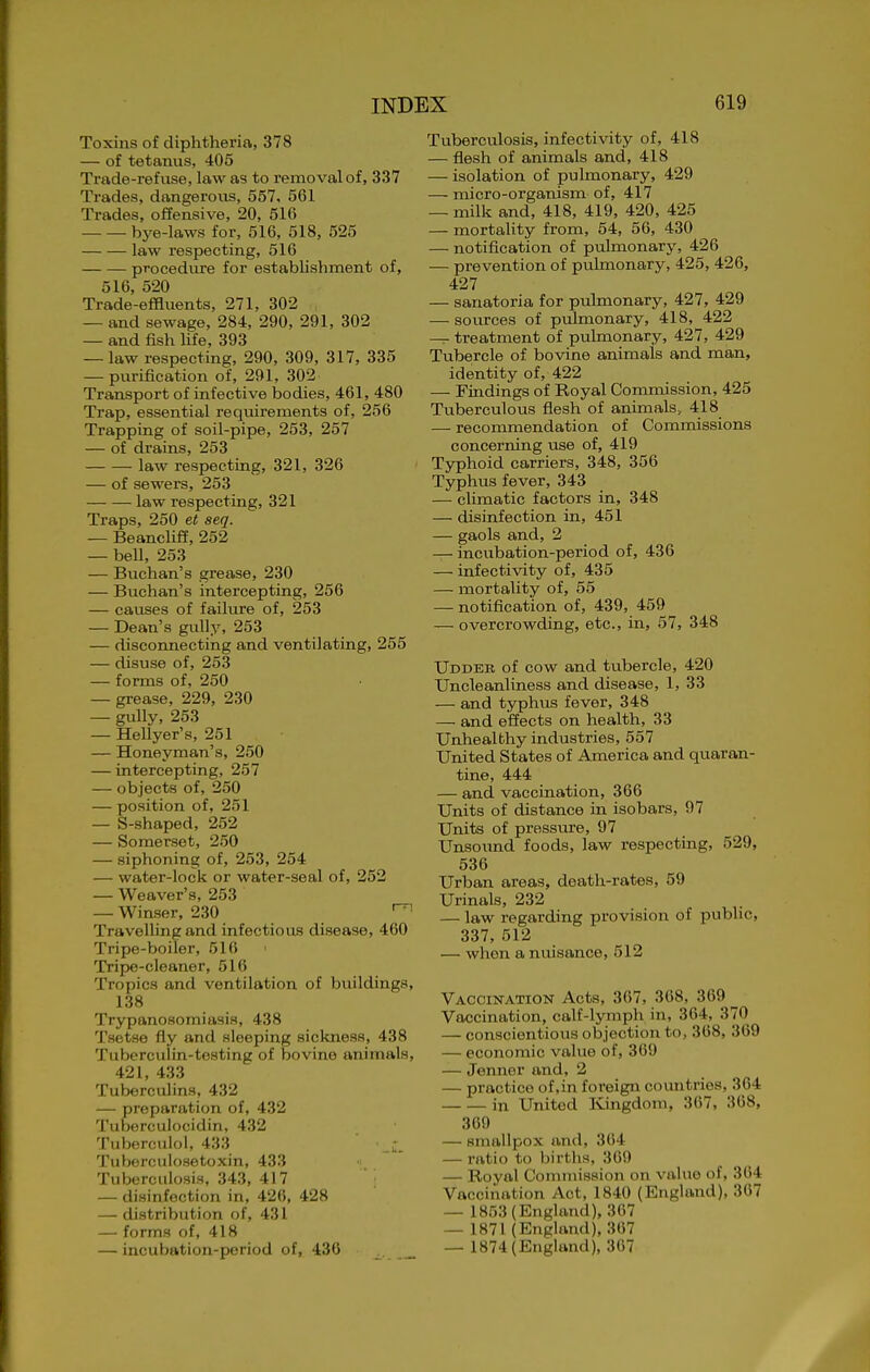 Toxins of diphtheria, 378 — of tetanus, 405 Trade-refuse, law as to removal of, 337 Trades, dangerous, 557, 561 Trades, offensive, 20, 516 bye-laws for, 516, 518, 525 law respecting, 516 procedure for establishment of, 516, 520 Trade-effluents, 271, 302 — and sewage, 284, 290, 291, 302 — and fish life, 393 —-law respecting, 290, 309, 317, 335 — purification of, 291, 302 Transport of infective bodies, 461, 480 Trap, essential requirements of, 256 Trapping of soil-pipe, 253, 257 — of drains, 253 law respecting, 321, 326 — of sewers, 253 law respecting, 321 Traps, 250 et seq. — Beanclifi, 252 — bell, 253 — Biichan's grease, 230 — Buchan's intercepting, 256 — causes of failure of, 253 — Dean's gully, 253 — disconnecting and ventilating, 255 — disuse of, 253 — forms of, 250 — grease, 229, 230 — gully, 253 — Hellyer's, 251 — Honeyman's, 250 — intercepting, 257 — objects of, 250 — position of, 251 — S-shaped, 252 — Somerset, 250 — siphoning of, 253, 254 — water-lock or water-seal of, 252 — Weaver's, 253 — Winser, 230 Travelling and infectious disease, 460 Tripe-boiler, 516 Tripe-cleaner, 516 Tropics and ventilation of buildings, 138 Trypanosomiasis, 438 Tsetse fly and sleeping sickness, 438 Tuberculin-testing of bovine animals, 421, 433 Tuberculins, 432 — preparation of, 432 Tuborculocidin, 432 Tuberculol, 433 Tuberculosetoxin, 433 Tuberculosis, 343, 417 — disinfection in, 426, 428 — distribution of, 431 — forms of, 418 — incubation-poriod of, 436 _ ^ Tuberculosis, infectixdty of, 418 — flesh of animals and, 418 — isolation of pulmonary, 429 — micro-organism of, 417 — milk and, 418, 419, 420, 425 — mortality from, 54, 56, 430 — notification of pulmonary, 426 — prevention of piilmonary, 425, 426, 427 — sanatoria for pulmonary, 427, 429 — sources of pulmonary, 418, 422 — treatment of pulmonary, 427, 429 Tubercle of bovine animals and man, identity of, 422 — Findings of Royal Commission, 425 Tuberculous flesh of animals, 418 — recommendation of Commissions concerning use of, 419 Typhoid carriers, 348, 356 Typhus fever, 343 — climatic factors in, 348 — disinfection in, 451 — gaols and, 2 — incubation-period of, 436 — infectivity of, 435 — mortality of, 55 — notification of, 439, 459 — overcrowding, etc., in, 57, 348 Udder of cow and tubercle, 420 Uncleanliness and disease, 1, 33 — and typhus fever, 348 — and effects on health, 33 Unhealthy industries, 557 United States of America and quaran- tine, 444 — and vaccination, 366 Units of distance in isobars, 97 Units of pressure, 97 Unsound foods, law respecting, 529, 536 Urban areas, death-rates, 59 Urinals, 232 — law regarding provision of public, 337, 512 — when a nuisance, 512 VACCiisrATiON Acts, 367, 368, 369 ^ Vaccination, calf-lymph in, 364, 370 — conscientious objection to, 368, 369 — economic value of, 369 — Jenner and, 2 — practice of,in foreign countries, 364 in United Ivingdom, 367, 368, 369 — smallpox and, 364 — ratio to births, 36i) — Royal Commission on vahio of, 304 Vaccination Act, 1840 (England), 307 — 1853 (England), 367 — 1871 (England), 307 — 1874(England), 367