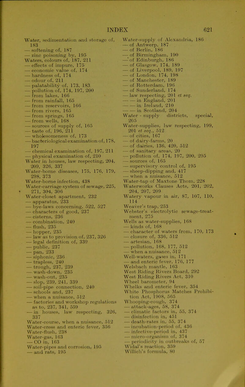 Water, sedinientatiun and storage of, 183 — softening of, 187 — zinc poisoning by, 195 Waters, coloiirs of, 187, 211 — effects of impure, 175 — economic value of, 174 — hardness of, 174 — odour of, 211 — palatabilitv of, 173, 183 — poUution o'f, 174, 197, 200 — from lakes, 166 — from rainfall, 165 — from reservoirs, 166 — from rivers, 165 — from springs, 165 — from wells, 168 — sources of supply of, 165 — taste of, 196, 211 — wholesomeness of, 173 — bacteriological examination of, 178, 197 — chemical examination of, 197, 211 — physical examination of, 210 Water in houses, law respecting, 204, 209, 326, 337 Water-borne diseases, 175, 176, 179, 298, 373 Water-borne infection, 438 Water-carriage system of sewage, 225, 271, 304, 306 Water-closet apartment, 232 — apparatus, 233 — bye-laws concerning. 522, 527 — characters of good, 237 — cisterns, 236 — combination, 240 — flush, 235 — liopper, 235 — law as to provision of, 237, 32C — legal definition of, 339 — pubHc, 237 —- pan, 233 — siplionic, 23() — trapless, 240 — trough, 237, 239 — wash-down, 235 — wash-out, 235 — .slop, 239, 241, 339 — soil-pipe connection, 240 — schools and, 237 — when a nuisance, 512 — factories and workshop regulations as to, 237, 341, 559 — in liousos, law respecting, 326, 337 Water-course, when a nuisance, 512 Wator-cress and enteric fever, 356 Water-flush, 238 Water-gas, 163 — CO in, 163 Water-pipes and corrosion, 195 — and rats, 195 Water-supply of Alexandria, 186 — of Antwerp, 187 — of Berlin, 186 — of Birmingham, 190 — of Edinburgh, 186 — of Glasgow, 174. 189 — of Liverpool, 189, 197 — of London, 174, 198 — of Manchester, 189 — of Rotterdam, 196 — of Sunderland, 174 — law respecting, 201 et seq. in England, 201 in Ireland, 210 in Scotland, 204 Water - supply districts, special, 205 Water-supplies, law respecting, 199, 201 et seq., 512 — of cities, 167 — of dairy-farms, 20 — of dairies, 136, 420, 512 —■ of sanitary areas, 20 — pollution of, 174, 197, 200, 205 — sources of, 165 — supervisory control of, 195 — sheep-dipping and, 417 — when a nuisance, 512 Water-tap of Maxtone Thorn, 228 Waterworks Clauses Acts, 201, 202, 204, 207, 209 Watery vapour in air, 87, 107, 110, 114 Weaver's trap, 253 Webster's electrolytic sewage-treat- ment, 275 Wells as water-supplies, 168 — kinds of, 168 — character of waters from, 170, 173 — closiire of, 336, 512 — artesian, 168 — pollution, 168, 177, 512 — when a nuisance, 512 Well-waters, gases in, 171 — and enteric fever, 176, 177 Welsbach mantle, 163 West Riding Rivers Board, 292 West Riding Rivers Act, 310 Wheel barometer, 94 Whelks and enteric fever, 354 White Phosphorus Matches Prohibi- tion Act, 1908, 565 Wliooping-cough, 374 — attack-ages, 58, 374 — climatic factors in, 55, 374 — disinfection in, 451 — doath-i'ates in, 55, 374 — incubation-period of. 436 — infective-periqil in, 437 — micro-organism of, 374 — periodicity in outbreaks of, 57 Widal's reaction. 35!) VVillicirs f(U'm\da, 80