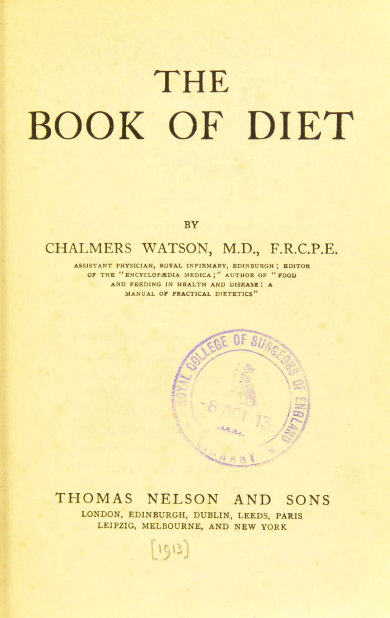 THE BOOK OF DIET BY CHALMERS WATSON, M.D., F.R.C.P.E. ASSISTANT PHYSICIAN, ROYAL INFIRMARY, EDINBURGH ; EDITOR OF THE ENCYCLOPAEDIA MEDICAj AUTHOR OF FOOD AND FEEDING IN HEALTH AND DISEASE : A MANUAL OF PRACTICAL DIETETICS THOMAS NELSON AND SONS LONDON, EDINBURGH, DUBLIN, LEEDS, PARIS LEIPZIG. MELBOURNE, AND NEW YORK