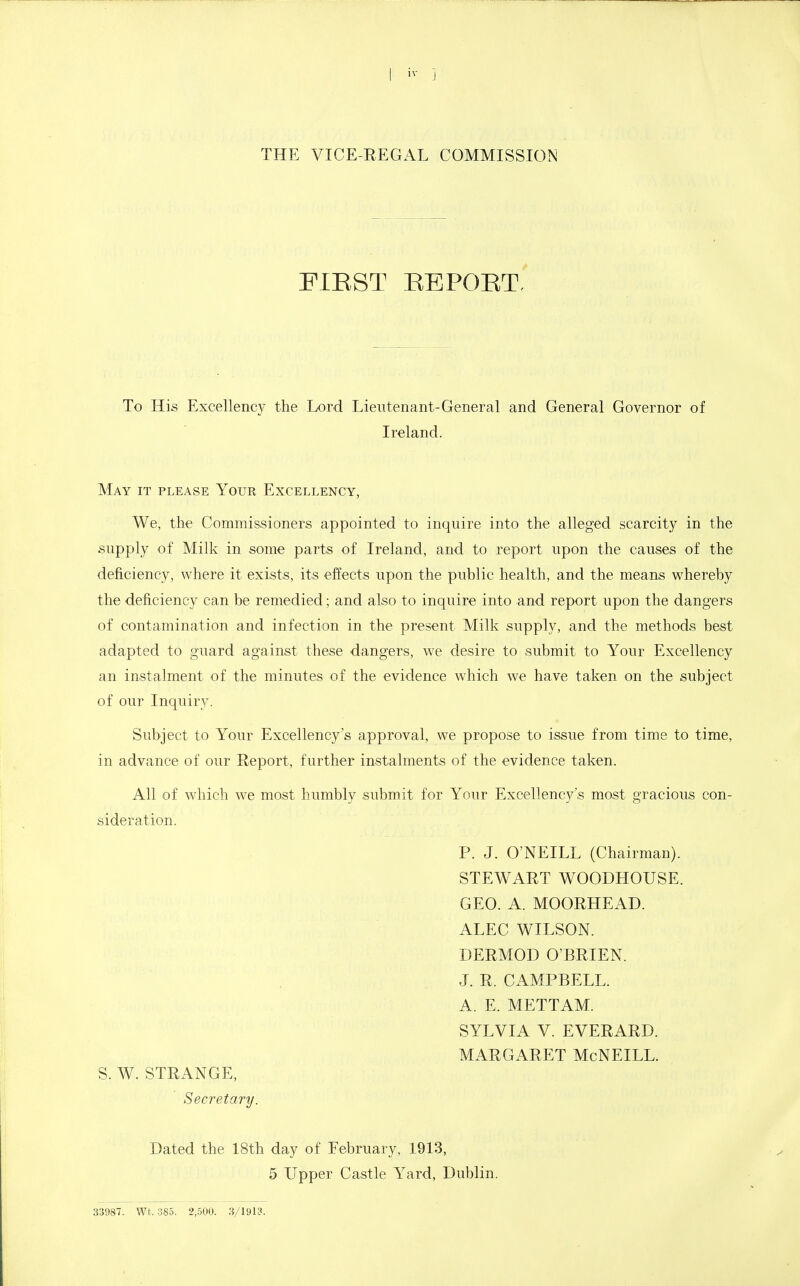 I iv J THE VICE-REGAL COMMISSION PIEST REPOET. To His Excellency the Lord Lieutenant-General and General Governor of Ireland. May it please Your Excellency, We, the Commissioners appointed to inquire into the alleged scarcity in the supply of Milk in some parts of Ireland, and to report upon the causes of the deficiency, where it exists, its effects upon the public health, and the means whereby the deficiency can be remedied; and also to inquire into and report upon the dangers of contamination and infection in the present Milk supply, and the methods best adapted to guard against these dangers, we desire to submit to Your Excellency an instalment of the minutes of the evidence which we have taken on the subject of our Inquiry. Subject to Your Excellency's approval, we propose to issue from time to time, in advance of our Report, further instalments of the evidence taken. All of which we most humbly submit for Your Excellency's most gracious con- sideration. P. J. O'NEILL (Chairman). STEWART WOODHOUSE. GEO. A. MOORHEAD. ALEC WILSON. DERMOD O'BRIEN. J. R. CAMPBELL. A. E. METTAM. SYLVIA V. EVERARD. MARGARET McNEILL. S. W. STRANGE, Secretary. Dated the 18th day of February, 1913, 5 Upper Castle Yard, Dublin. 33987. Wt. 385. 2,500. 3/1913.