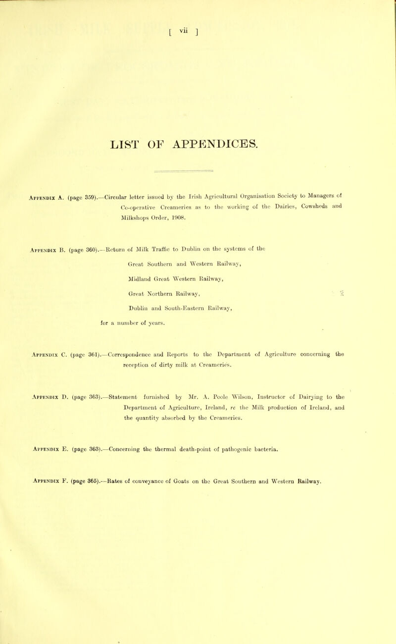 [ ] LI8T OF APPP]ND1CES. Appendix A. (page 359).—Circular letter issued by the Irish Agricultural Organisation Society to Managers of Co-operative Creameries as to the working of the Dairies, Cowsheds and Milkshops Order, 1908. Appendix B. (page 360).—Return of Jlilk Traffic to Dublin on the systems of the Great Southern and Western Railway, Midland Great Western Railway, Great Northern Railway, Dublin and South-Eastern Railway, for a number of years. Appendix C. (page 361).—Correspondence and Reports to the Department of Agriculture concerning the reception of dirty milk at Creameries. Appendix D. (page 363).—Statement furnished by Mr. A. Poole Wilson, Instructor of Dairying to the Department of Agriculture, Ireland, re tlie Milk production of Ireland, and the quantity absorbed by the Creameries. Appendix E. (page 363).—Concerning the thermal death-point of pathogenic bacteria. Appendix F. (page 365).—Rates of conveyance of Goats on the Great Southern and Western Railway.