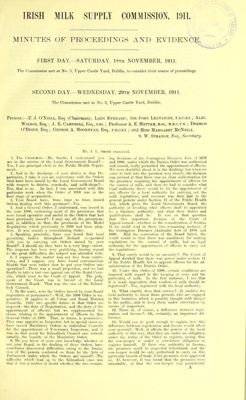 IRISH MILK SUPPLY COMMISSION, 19IL MINUTES OF PROCEEDINGS AND EVIDENCE. FIRST DAY.—SATURDAY, 18th NOVEMBER, 1911. The Commissiou met at No, 5, Upper Castle Yard, Dublin, to consider their course of proceedings. SECOND DAY.—WEDNESDAY, 29th NOVEMBER, 1911. The Commission met at No. 5, Upper Castle Yard, Dublin. Present:—P. J. O'Nkill, Esq. (Chairman); L.\dy Everard; Sir John Lentaigne, f.r.c.s.i. ; Alec. Wilson, Esq.; J. R. Campbell, Esq., b.sc. ; Professor A, E. Mettam, b.sc, m.e.c.v.s. ; Dermod O'Brien, Esq.; George A. Moorhfad, Esq., f.r.c.s.l ; and Miss Margaret McNeill. S. W. Strange, Esq., Secretary. Mr. J. Ij. Smith examined. 1. Tlie Chaikman.—Mr. Smith, I imdci-staud you are in the service of the Local Government Board?— Yes, I am principal clerk in the Public Health Depart- ment. 2. And in the discharge of your duties in that De- partment, I take it you are conversant with the Orders that have been issued by the Local Government Board with respect to dairies, cowsheds, and milk-shops?— Yes, that is so. In fact, I was associated with this particular work when the Order of 1908 was in the final stage of preparation. 3. Y(3ur Board have, from time to time, issued Orders dealing with this question?—Yes. 4. And a General Order, I understand, was issued in the year 1908, embracing most of the provisions that were found operative and useful in the Orders that had been previously issued?—I may say all the provisions, and, in addition to that, the provisions of the Model Regulations which previously to 1908 had been adop- tive. It was mainly a consolidating Order. 5. Speaking generally, have you found that local governing bodies throughout Ireland co-operated with you in carrying out Orders issued by your Board?—I should say they have to a very large extent. The response has been very gratifying, having regard to the great difficulties the subject was attended with. 6. I suppose the matter was not free from contro- versy, and I suppose you have found contumacious Boards that were rather slow to put your Orders into operation?—There was a small proportion, and we had finally to take a test case against one of the Rural Coun- cils, which went to the Court of Appeal. The judg- ment of the Court was in favoxir of the Local Government Board. That was the case of the Kilmal- lock Council. 7. In the main, were the Orders issued by your Board imperative or permissive?—Well, the 1908 Order is im- perative. It applies to all Urban and Rural District Councils. Only two specific duties in that Order are imposed—the duty of Registration, and the duty of the appointment of officers; but we supplemented the clause relating to the appointment of officers by this General Order of 1909. That, in terms, is permissive They may appoint an Inspector, but in special cases v. e liave issued Mandatory Orders to individual Councils for the appointment of Veterinary Inspectors, and it was on that point the Kilmallock Council case turned, namely, the legality of the Mandatory Order. 8. Do you know of your own knowledge whether or not your Board, in the drafting of these Orders, have sometimes discovered difficulties owing to the limita- tion of the powers conferred on them by the Acts of Parliament under which the Orders are issued?—The difficulty which lead up to the Kilmallock ease was that it was a matter of doubt whether the two remain- ing Sections of the Contagious Diseases Acts of 1878 and 1886, under which the Dairies Order was authorised and issued, really permitted the appointment of officers. We were doubtful about it in the drafting; but when we came to look into the question very closely, the decision was arrived at that there was no clear authorisation for the provision requiring the appointment of officers for (he control of milk, and then we had to consider what legal authority there would be for the appointment of any officers by a local authority for carrying out the milk regulations, and recourse was then had to the general powers under Section 11 of the Public Health Act, which gives the Local Government Board the authority of deciding what officers shall be appointed bv a Sanitary authority, and what their duties and qualifications shall be. It was on that question that this important decision of the Court of .\ppeal turned—whether in the consideration of Sectio)i 11 we could read in these two remaining sections of the Contagious Diseases (Animals) Acts of 1878 and 1886. Had the contention of the Board failed, the result would be that there was machinery for making regidations for the control of milk, but no legal authority for the appointment of officers to carry out the regulations. 9. That surely would be an anomaly?—The Court of Appeal decided that there was power under section 11 of the Public Health Act to appoint officers for the ad- ministration of the Dairies Order. 10. Under this Order of 1908, certain conditions are imposed with regard to the keeping of cows and the purveying of milk. In the first instance, I see that it is made imperative that vendors of milk should be registered?—Yes, registered with the local authority. 11. What exactly does that convey?—It enables the local authority to know those persons who are engaged in this business, which is possibly fraught with danger to the public, and to keep them under observation by means of inspectors. 12. There is, of course, a difference between regis- tration and license?—Oh, certainly, an important dif- ference. 13. ^\'ould you be good enough to explain how this difference between registration and license would affect your powers?—Well, it affects the powers of the local authority in this way, that they are under an obligation under the terms of the Order to register, seeing that the cow-keeper is mider a correlative obligation to legister himself. If there was authority to license, the premises could be inspected beforehand, and the cow-keeper would be only authorised to carry on this particidar branch of trade if his premises were approved of. If, however, it was found that the premises were unsuitable, or that the cow-keeper was persistently A