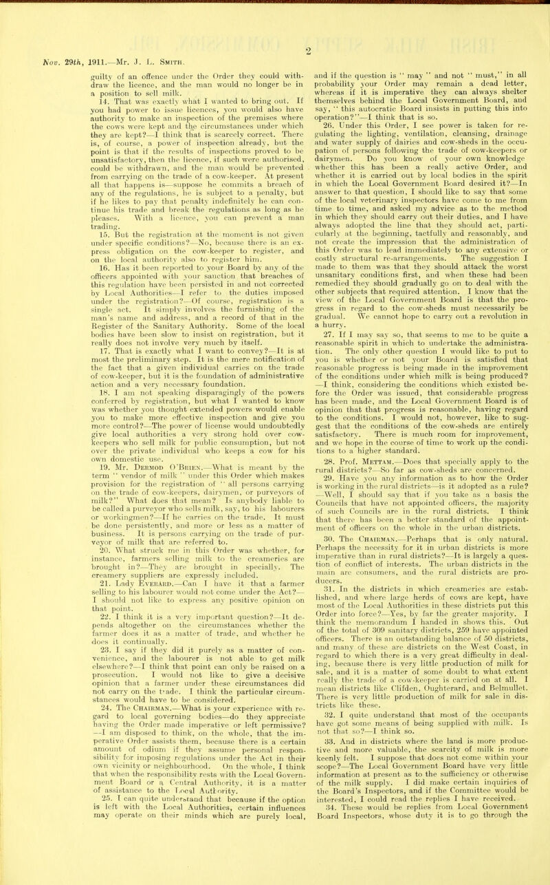 Nov. 29th, 1911.—Mr. J. L. Smith. guilty of an oSence under the Order they could with- draw the licence, and the man would no longer be in a position to sell milk. 14. That was exactly what I wanted to bring out. If you had power to issue licences, you would also have authority to make an inspection of the premises where the cows were kept and the circumstances under which they are kept?—I thiuk that is scarcely correct. There is, of course, a power of inspection already, but the point is that if the results of inspections proved to be unsatisfactory, then the licence, if such were authorised, could be withdrawn, and the man would be prevented from carrying on the trade of a cow-keeper. At present all that happens is—suppose he commits a breach of any of the regulations, he is subject to a penalty, but if he likes to pay that penalty indefinitely he can con- tinue his trade and break the regulations as long as he pleases. With a licence, you can prevent a man trading. 15. But the registration at the moment is not given under specific conditions?—No, because there is an ex- press obligation on the cow-keeper to register, and on the local authority also to register him. 16. Has it been reported to your Board by any of the officers appointed with your sanction that breaches of this regulation have been persisted in and not corrected by Local Authorities—I refer to the duties imposed under the registration?—Of course, registration is a single act. It simply involves the furnishing of the man's name and address, and a record of that in the Register of the Sanitary Authority. Some of the local bodies have been slow to insist on registration, but it really does not involve very much by itself. 17. That is exactly what I want to convey?—It is at most the preliminary step. It is the mere notification of the fact that a given individual carries on the trade of cow-keeper, but it is the foundation of administrative action and a very necessary foundation. 18. I am not speaking disparagingly of the powers conferred by registration, but what I wanted to know was whether you thought extended powers would enable you to make more effective inspection and give you more control?—The power of license would undoubtedly give local authorities a very strong hold over cow- keepers who sell milk for public consumption, but not over the private individual who keeps a cow for his own domestic use. 19. Mr. Dermod O'Brien.—What is meant by the term.  vendor of milk  under this Order which makes provision for the registration of  all persons carrying on the trade of cow-keepers, dairymen, or purveyors of milk? What does that mean? Is anybody liable to be called a purveyor who sells milk, say, to his labourers or workingmen?—If he carries on the trade. It must be done persistently, and more or less as a matter of business. It is persons carrying on the trade of pur- veyor of milk that are referred to. 20. What struck me in this Order was whether, for instance, farmers selling milk to the creameries are brought in?—They are brought in specially. The creamery suppliers are expressly included. 21. Lady EverArd.—Can I have it that a farmer selling to his labourer would not come under the Act?— I should not like to express any positive opinion on that point. 22. I think it is a very important question?—It de- pends altogether on the circumstances whether the farmer does it as a matter of trade, and whether he does it continually. 23. I say if they did it purely as a matter of con- •venience, and the labourer is not able to get milk elsewhere?—I think that point can only be raised on a prosecution. I would not like to give a decisive •opinion that a farmer under these circumstances did not carry on the t'ade. I think the particular circum- stances would have to be considered. 24. The Chairman.—What is your experience with re- gard to local governing bodies—do they appreciate having the Order made imperative or left permissive? —I am disposed to think, on the whole, that the im- perative Order assists them, because there is a certain amount of odium if they assume personal respon- sibility for imposing regulations under the Act in their own vicinity or neighbourhood. On the whole, I think that when the responsibility rests with the Local Govern- ment Board or a Central Authority, it is a matter of assistance to the Local Authority. 2r>. I can quite undofbraad that because if the option is left with the Local Authorities, certain influences may operate on their minds which are purely local, and if the question is  may  and not  must, in all probability your Order may remain a dead letter, whereas if it is imperative they can always shelter themselves behind the Local Government Board, and say,  this autocratic Board insists in putting this into operation?—I think that is so. 26. Under this Order, I see power is taken for re- gulating the lighting, ventilation, cleansing, drainage and water supply of dairies and cow-sheds in the occu- pation of persons following the trade of cow-keepers or dairymen. Do you know of your own knowledge whether this has been a really active Order, and whether it is carried out by local bodies in the spirit in which the Local Government Board desired it?—In answer to that question, I should like to say that some of the local veterinary inspectors have come to me from time to time, and asked my advice as to the method in which they should carry out their duties, and I have always adopted the line that they should act, parti- cularly at the beginning, tactfully and reasonably, and not create the impression that the administration of this Order was to lead immediately to any extensive or costly structural re-arrangements. The suggestion I made to them was that they should attack the worst unsanitary conditions first, and when these had been remedied they should gradually go on to deal with the other subjects that required attention. I know that the view of the Local Government Board is that the pro- gress in regard to the cow-sheds must necessarily be gradual. We cannot hope to carry out a revolution in a hurry. 27. If I may saj so, that seems to me to be quite a reasonable spirit in which to undertake the administra- tion. The only other question I would like to put to you is whether or not your Board is satisfied that reasonable progress is being made in the improvement of the conditions under which milk is being produced? —I think, considering the conditions which existed be- fore the Order was issued, that considerable progress has been made, and the Local Government Board is of opinion that that progress is reasonable, having regard to the conditions. I would not, however, like to sug- gest that the conditions of the cow-sheds are entirely satisfactory. There is much room for improvement, and we hope in the course of time to work up the condi- tions to a higher standard. 28. Prof. Mettam.—Does that specially apply to the rural districts?—So far as cow-sheds are concerned. 29. Have you any information as to how the Order is working in the rural districts—is it adopted as a rule? —Well, I should say that if you take as a basis the Councils that have not appointed officers, the majority of such Councils are in the rural districts. I think that there has been a better standard of the appoint- ment of officers on the whole in the urban districts. 30. The Chairman.—Perhaps that is only natural. Perhaps the necessity for it in urban districts is more imperative than in rural districts?—It is largely a ques- tion of conflict of interests. The urban districts in the main are consumers, and the rural districts are pro- ducers. 31. In the districts in which creameries are estab- lished, and where large herds of cows are kept, have most of the Local Authorities in these districts put this Order into force?—Yes, by far the greater majority. I think the memorandum I handed in shows this. Out of the total of 309 sanitary districts, 259 have appointed officers. There is an outstanding balance of 50 districts, and many of these are districts on the West Coast, in regard to which there is a very great difficulty in deal- ing, because there is very little production of milk for sale, and it is a matter of some doubt to what extent really the trade of a cow-keeper is carried on at all. I mean districts like Clifden, Oughterard, and Belmullet. There is very little production of milk for sale in dis- tricts like these. 32. I quite understand that most of the occupants have got some means of being supplied with milk. Is not that so?—I think so. 33. And in districts where the land is more produc- tive and more valuable, the scarcity of milk is more keenly felt. I suppose that does not come within your scope?—The Local Government Board have very little information at present as to the sufficiency or otherwise of the milk supply. I did make certain inquiries of the Board's Inspectors, and if the Committee would be interested, I could read the replies I have received. 34. These would be replies from Local Government Board Inspectors, whose duty it is to go through the