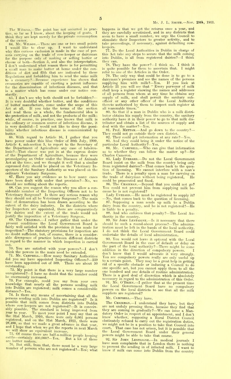 tice, so far as I know, about the keeping of goats. I think they are kept merely for the private consumption of the owner. 64. Mr. Wilson.—There are one or two small points I would like to clear up. I want to understand why this curious exclusion is made in the case of per- sons carrying on the trade of cow-keeper or dairyman for the purpose only of making or selling butter or cheese or both—Section 5, and also the interpretation. I don't understand what reason there is for permitting a small man to make butter at home under the con- ditions of dirt and filth that are indicated by these Regulations and forbidding him to send the same milk to a creamery?—Because experience has shown that creameries are capable of exerting a potent influence for the dissemination of infectious diseases, and that is a matter which has come under our notice con- stantly. (j'l. I don't see why both should not be forbidden?— It is very doubtful whether butter, and the conditions of butter manufacture, come under the scope of this Act at all. If you take the terms of the section and read them as a whole, the fundamental idea is the protection of milk, and not the products of the milk; while, of course, in practice, one knows that milk is the ordinary or common source of infectious disease, it is very doubtful—I would not like to deny the possi- bility whether infectious disease is communicated by butter. 66. With regard to Article 16, I gather that you have power under this blue Order of 30th July, 1909, Article 4, sub-section 5, to report to the Secretary of the Department of Agriculture any case of tubercu- losis?—That clause was put in at the express desire of the Department of Agriculture, because they were promulgating an Order under the Diseases of Animals Act at the time, and we thought it well that a similar expressed duty should be placed on the Veterinary In- spectors of the Sanitary Authority as was placed on the ordinary Veterinary Surgeons. 67. Have you any evidence as to how many cases have been dealt with under that provision?—No, we should see nothing about the reports. 68. Can you suggest the reason why you allow a con- siderable number of the Inspecting Officers not to be Veterinary Surgeons? Is there any serious reason why they should not all be Veterinary Surgeons?—The main line of demarcation has been drawn according to the extent of the dairy industry. In the districts where lay Inspectors are appointed, there are comparatively few dairies and the extent of the trade would not justify the imposition of a Veterinary Surgeon. 69. The Chairman.—I rather gather that under the present conditions the Local Government Board is fairly well satisfied with the provision it has made for inspection?—The statutory provisions for inspection are no doubt sufficient, but, of course, there is a consider- able divergence of practice between different districts in regard to the manner in which inspection is carried out. 70. You are satisfied with your powers?—I don't think the powers in the main need be extended. 71. Mr. Campbell.—How many Sanitary Authorities did you say have appointed Inspecting Officers?—259 have been appointed out of 309. There are about 50 outstanding. 72. My point is that there is a very large number unregistered?—I have no doubt that the number could be enormously increased. 73. For example, could you say from your own knowledge that nearly all the persons sending milk into Dublin are registered; milk comes a considerable distance?—Yes. 74. Is there any means of ascertaining that all the persons sending milk into Dublin are registered? Is it possible that milk comes from districts into Dublin vv-here cow-keepers are not registered ?—It is conceiv- ably possible. The standard is being improved from year to year. To meet your point I may say that on the dlst March, 1910, there were only 6,66i persons registered, and on the 31st March, 1911, there were 488 so that we made a great advance in that year and 1 hope that when we get the reports in next March we will show an equivalent increase. 75. Of course there are half-a-million people keeping cattle-certainly 400,000 ?-Yes. But a lot of these are butter makers. 76 But still, from that, there must be a very larae number of persons who are not registered ?—Yes; what Mr. .J. L. Smith.—Nov. 29th, 1911. they are carefully scrutinised, and in any districts that seem to have a small number, we urge the Council to stimulate their Inspectors to greater activity, and to take proceedings, if necessary, against defaulting cow- keepers. 77. Do the Local Authorities in Dublin in charge of this Act take any steps to secure that the milk coming into Dublin, is all from registered dairies?—I think they can. 78. They have the power?—I think so. I think it is quite possible for them to ascertain that. I might refer to one of the Articles in the Order. 79. The only way that could be done is to go to a dairyman's premises and see the names of the persons supplying him with milk?—Yes. If you look at Article 21 you will see that  Every purveyor of milk shall keep a register showing the names and addresses of all persons from whom at any time he obtains any supply of milk, and shall permit the sanitary sub- officer or any other officer of the Local Authority thereto authorised by them to inspect such register at all reasonable times. 80. So that if a man in Dublin who is a milk distri- butor obtains his supply from the country, the sanitary authority have it in their power to go to that milk dis- tributor and obtain a list of the sources of supply and deal with the matter?—Yes. 81. Prof. Mettam.—And go down to the country?— They could not go outside their own district. 82. They could get information at any rate?—Yes. 83. And they could bring it under the notice of the particular Local Authority?—Yes. 84. Mr. Campbell.—Who can give that information as to whether they can follow the matter up?—Sir Charles Cameron. 85. Lady Everard.—Do not the Local Government Board insist on the milk from the country being only from registered dairies?—That comes back to the ques- tion of licensing. We cannot interfere with a man's trade. There is a penalty upon a man for carrying on the trade of dairyman without being registered. He could be prosecuted and fined. 86. The Chairman.—Beyond that you could not go? You could not prevent him from supplying milk be- cause he is not registered? Lady Everard.—He must be registered to supply it? —No, that comes back to the question of licensing. 87. Supposing a man sends up milk to a Dublin dairy from the country, and he is not registered?—He is liable to a penalty. 88. And who enforces that penalty?—The Local Au- thority in the country. 89. Sir John Lentaigne.—Is it necessary that there should be such a round-about process?—The adminis- tration must be left in the hands of the local authority. I do not think the Local Government Board could undertake the details of local administration. 90. You would not leave it optional with the Local Government Board in the case of default or delay on the part of the local authority?—There might be some addition in the direction of compulsory powers. I don't know that I would advocate it very strongly. You see compulsory powers really are only useful up to a certain point. They may be a great help in getting rid of a specific obstacle or inducing a Council to do one specific act, but you cannot apply them to all the one hundred and one details of routine administration. There is a good deal of discretion which is absolutely necessary in regard to the administration of this Order. 91. Mr. O'Brien.—I gather that at the present time the Local Government Board have no compulsory powers on the local districts to see that all the milk suppliers are registered? Mr. Campbell.—They have. The Chairman.—I understand they have, but they are not unduly pressing them, because they find that they are coming in gradually?—We can issue a Man- datory Order iu respect of an appointment, and I don't know whether, supposing a Rural District Council obstinately refused to carry out the registration duties, we might not be in a position to take that Council into court. That case has not arisen, but it is possible that the Local Government Board under their general powers might be able to take that course. 92. Sir John Lentaigne.—In medical journals I have seen complaints that in London there is nothing to prevent the sending in of infected milk. I want to know if milk can come into Dublin from the country