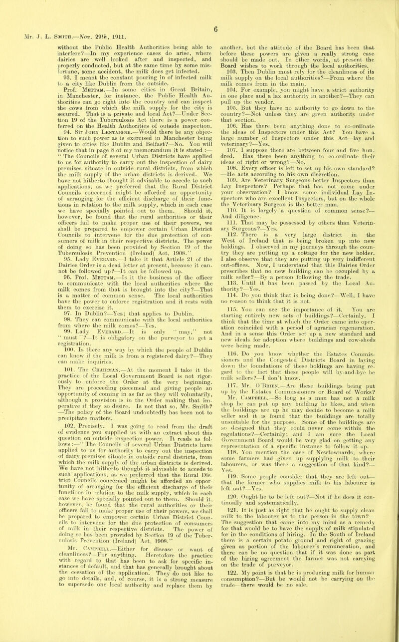 without the Public Health Authorities being able to interfere?—In my experience cases do arise, where dairies are well looked after and inspected, and properly conducted, but at the same time by some mis- fortune, some accident, the milk does get infected. 93. I meant the constant pouring in of infected milk to a city like Dublin from the outside. Prof. Mettam.—In some cities in Great Britain, in Manchester, for instance, the Public Health Au- thorities can go right into the country and can inspect the cows from which the milk supply for the city is secured. That is a private and local Act?—Under Sec- tion 19 of the Tuberculosis Act there is a power con- ferred on the Health Authorities of outside inspection. 94. Sir John Lentaigne.—Would there be any objec- tion to such power as is exercised in Manchester being given to cities like Dublin and Belfast?—No. You will notice that in page 8 of my memorandum it is stated :—  The Councils of several Urban Districts have applied to us for authority to carry out the inspection of dairy premises situate in outside rural districts, from which the milk supply of the urban districts is derived. We have not hitherto thought it advisable to accede to such applications, as we preferred that the Rural District Covnicils concerned might be afforded an opportunity of arranging for the efficient discharge of their func- tions in relation to the milk supply, which in each case we have specially pointed out to them. Should it, however, be found that the rural authorities or their officers fail to make proper use of their powers, we shall be prepared to empower certain Urban District Councils to intervene for the due protection of con- sumers of milk in their respective districts. The power of doing so has been provided by Section 19 of the Tuberculosis Prevention (Ireland) Act, 1908. 95. Lady Everard.—I take it that Article 21 of the Dairies Order is a dead letter at present, because it can- not be followed up?—-It can be followed up. 96. Prof. Mettam.—Is it the business of the officer to communicate with the local authorities where the milk comes from that is brought into the city?—That is a matter of common sense. The local authorities have the power to enforce registration and it rests with them to exercise it. 97. In Dublin?—Yes; that applies to Dublin. 98. They can communicate with the local authorities from where the milk comes?—Yes. 99. Lady Everakd.—It is only  may, not  must ?—It is obligatory on the purveyor to get a registration. 100. Is tliere any way by which the people of Dublin can know if the milk is from a registered dairy?—They can make inquiries. 101. The Chairman.—At the moment I take it the practice of the Local Government Board is not rigor- ously to enforce the Order at the very beginning. They are proceeding piecemeal and giving people an opportunity of coming in as far as they will voluntarily, although a provision is in the Order making that im- perative if they so desire. Is not that so, Mr. Smith? —The policy of the Board undoubtedly has been not to precipitate matters. 102. Precisely. I was going to read from the draft of evidence you supplied us with an extract about this question on outside inspection power. It reads as fol- lows :— The Councils of several Urban Districts have applied to us for authority to carry out the inspection of dairy premises situate in outside rural districts, from which the milk supply of the urban districts is derived. We have not hitherto thought it advisable to accede to such applications, as we preferred that the Rural Dis- trict Councils concerned might be afforded an oppor- tunity of arranging for the efficient discharge of their functions in relation to the milk supply, which in each case we have specially pointed out to them. Should it, however, be found that the rural authorities or their officers fail to make proper use of their powers, we shall be prepared to empower certain Urban District Coun- cils to intervene for the due protection of consumers of milk in their respective districts. The power of doing so has been provided by Section 19 of the Tuber- culosis Prevention (Ireland) Act, 1908. Mr. Campbell.—Either for disease or want of cleanliness?—For anything. Heretofore the practice with regard to that has been to ask for specific in- stances of default, and that has generally brought about the cessatiori of the application. They do not like to go into details, and, of course, it is a strong measure to supersede one local authority and replace them by another, but the attitude of the Board has been that before these powers are given a reaUy strong case should be made out. In other words, at present the Board wishes to work through the local authorities. 103. Then Dublin must rely for the cleanliness of its milk supply on the local authorities?—From where the milk comes from in the main. 104. For example, you might have a strict authority in one place and a lax authority in another?—They can pull up the vendor. 105. But they have no authority to go down to the country?—Not unless they are given authority under that section. 106. Has there been anything done to co-ordinate the ideas of Inspectors under this Act? You have a large number of Inspectors under this Act—lay and veterinary ?—Yes. 107. I suppose there are between four and five hun- dred. Has there been anything to co-ordinate their ideas of right or wrong?—No. 108. Every officer is left to set up his own standard? —He acts according to his own discretion. 109. Are Veterinary Surgeons better Inspectors than Lay Inspectors? Perhaps that has not come under your observation?—I know some individual Lay In- spectors who are excellent Inspectors, but on the whole the Veterinary Surgeon is the better man. 110. It is largely a question of common sense?— And diligence. 111. That may be possessed by others than Veterin- ary Surgeons?—Yes. 112. There is a very large district in the West of Ireland that is being broken up into new holdings. I observed in my journeys through the coun- try they are putting up a cottage for the new holder. I also observe that they are putting up very indifferent out-offices. Now, I understand that this Dairies Order prescribes that no new building can be occupied by a milk seller?—By a person following the trade. 113. Until it has been passed by the Local Au- thority ?—Yes. 114. Do you think that is being done?—Well, I have no reason to think that it is not. 115. You can see the importance of it. You are starting entirely new sets of buildings?—Certainly. I think that the time at which the Order came into oper- ation coincided with a period of agrarian regeneration. And in a sense this Order set up a new standard and new ideals for adoption where buildings and cow-sheds were being made. 116. Do you know whether the Estates Commis- sioners and the Congested Districts Board in laying down the foundations of these holdings are having re- gard to the fact that these people will by-and-bye be milk sellers?—I don't know. 117. Mr. O'Brien.—Are these buildings being put up by the Estates Commissioners or Board of Works? Mr. Campbell.—So long as a man has not a milk shop he can put up any building he likes, and when the buildings are up he may decide to become a milk seller and it is found that the buildings are totally unsuitable for the purpose. Some of the buildings are .so designed that they could never come within the regulations?—Certainly; and I am sure the Local Government Board would be very glad on getting any representation of a specific instance to follow it up. 118. You mention the case of Newtownards, where some farmers had given up supplying milk to their labourers, or was there a suggestion of that kind?— Yes. 119. Some people consider that they are left out— that the farmer who supplies milk to his labourer is left out?-—Yes. 120. Ought he to be left out?—Not if he does it con- tinually and systematically. 121. It is just as right that he ought to supply clean milk to the labourer as to the person in the town?— The suggestion that came into my mind as a remedy for that would be to have the supply of milk stipulated for in the conditions of hiring. In the South of Ireland there is a certain potato ground and right of grazing given as portion of the labourer's remuneration, and tliere can be no question that if it was done as part of the hiring agreement the farmer was not carrying on the trade of pm-veyor. 122. My point is that he is producing milk for human consumption?—But he would not be carrying on the trade—there would be no sale.