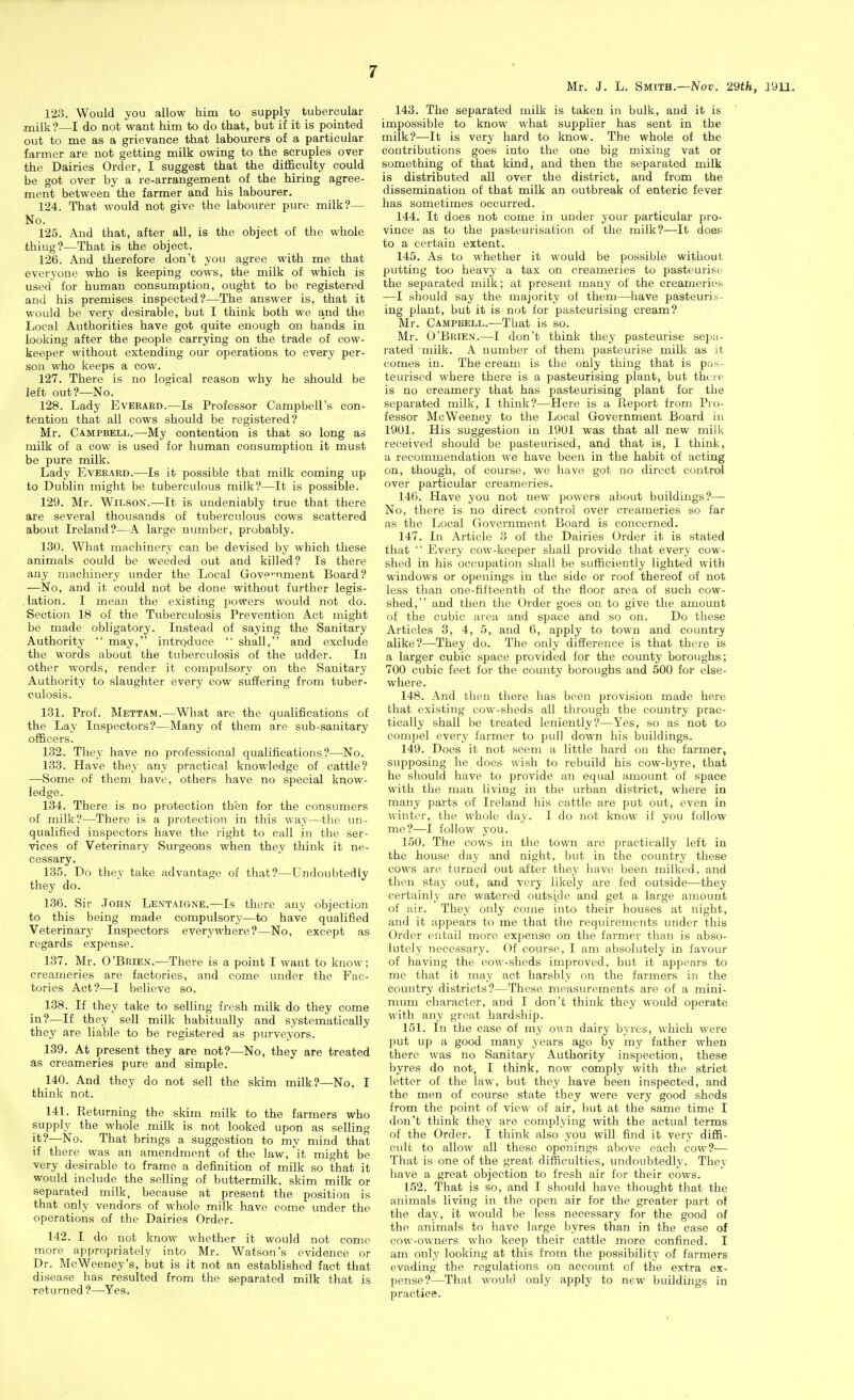 Mr. J. L. Smith.—Nor, 29th, 3911. 123. Would you allow him to supply tubercular milk?—I do not want him to do that, but if it is pointed out to me as a grievance that labourers of a particular farmer are not getting milk owing to the scruples over the Dairies Order, I suggest that the difficulty could be got over by a re-arrangement of the hiring agree- ment between the farmer and his labourer. 124. That would not give the labourer pure milk?— No. 125. And that, after all, is the object of the whole thing?—That is the object. 126. And therefore don't you agree with me that everyone who is keeping cows, the milk of which is used for human consumption, ought to be registered and his premises inspected?—The answer is, that it would be very desirable, but I think both we and the Local Authorities have got quite enough on hands in looking after the people carrying on the trade of cow- keeper without extending our operations to every per- son who keeps a cow. 127. There is no logical reason why he should be left out?—No. 128. Lady Everaed.—Is Professor Campbell's con- tention that all cows should be registered? Mr. Campbell.—My contention is that so long as milk of a cow is used for human consumption it must be pure milk. Lady Everard.—Is it possible that milk coming up to Dublin might be tuberculous milk?—It is possible. 129. Mr. Wilson.—It is undeniably true that there are several thousands of tuberculous cows scattered about Ireland?—A large number, probably. 130. What machinery can be devised by which these animals could be weeded out and killed? Is there any machinery under the Local Gove^'ument Board? —No, and it could not be done without further legis- lation. I mean the existing powers would not do. Section 18 of the Tuberculosis Prevention Act might be made obligatory. Instead of saying the Sanitary Authority  may, introduce  shall, and exclude the words about the tuberculosis of the udder. In other words, render it compulsory on the Sanitary Authority to slaughter every cow suffering from tuber- culosis. 181. Prof. Mettam.—What are the qualifications of the Lay Inspectors?—Many of them are sub-sanitary officers. 132. They have no professional qualifications?—^No. 133. Have they any practical knowledge of cattle? —-Some of them have, others have no special know- ledge. 134. There is no protection then for the consumers of milk?—There is a protection in this way—the un- qualified inspectors have the right to call in the ser- vices of Veterinary Surgeons when they think it ne- cessary. 135. Do they take advantage of that?—Undoubtedly they do. 136. Sir John Lentaigne.—Is there any objection to this being made compulsory—to have qualified Veterinary Inspectors everywhere?—No, except as regards expense. 137. Mr. O'Brien.—There is a point I want to know; creameries are factories, and come under the Fac- tories Act?—I believe so. 138. If they take to selling fresh milk do they come in?—If they sell milk habitually and systematically they are liable to be registered as purveyors. 139. At present they are not?—No, they are treated as creameries pure and simple. 140. And they do not sell the skim milk?—No, I think not. 141. Returning the skim milk to the farmers who supply the whole milk is not looked upon as selling it?—No. That brings a suggestion to my mind that if there was an amendment of the law, it might be very desirable to frame a definition of milk so that it would include the selling of buttermilk, skim milk or separated milk, because at present the position is that only vendors of whole milk have come under the operations of the Dairies Order. 142. I do not know whether it would not come more appropriately into Mr. Watson's evidence or Dr. McWeeney's, but is it not an established fact that disease has resulted from the separated milk that is returned?—^Yes. 143. The separated milk is taken in bulk, and it is impossible to know what supplier has sent in the milk?—It is very hard to know. The whole of the contributions goes into the one big mixing vat or something of that kind, and then the separated milk is distributed all over the district, and from the dissemination of that milk an outbreak of enteric fever has sometimes occurred. 144. It does not come in under your particular pro- vince as to the pasteurisation of the milk?—It does to a certain extent. 145. As to whether it would be possible without putting too heavy a tax on creameries to pasteurise the separated milk; at present many of the creameries —I should say the majority of them—have pasteuris- ing plant, but it is not for pasteurising cream? Mr. Campbell.—That is so. Mr. O'Brien.—I don't think they pasteurise seija- rated milk. A number of them pasteurise milk as it comes in. The cream is the only thing that is pas- teurised where there is a pasteurising plant, but there is no creamery that has pasteurising plant for the separated milk, I think?—Here is a Report from Pro- fessor McWeeney to the Local Government Board in 1901. His suggestion in 1901 was that all new milk received should be pasteurised, and that is, I think, a recommendation we have been in the habit of acting on, though, of course, we have got no direct control over particular creameries. 146. Have you not new powers about buildings?— No, there is no direct control over creameries so far as the Local Government Board is concerned. 147. In Article 3 of the Dairies Order it is stated that  Every cow-keeper shall provide that every cow- shed in his occupation shall be sufficiently lighted with windows or openings in the side or roof thereof of not less than one-fifteenth of the floor area of such cow- shed, and then the Order goes on to give the amount of the cubic area and space and so on. Do these Articles 3, 4, 5, and 6, apply to town and country alike?—They do. The only difference is that there is a larger cubic space provided for the county boroughs; 700 cubic feet for the county boroughs and 500 for else- where. 148. And tlien there has been provision made here that existing cow-sheds all through the country prac- tically shall be treated leniently?—Yes, so as not to compel every farmer to pull down his buildings. 149. Does it not seem a little hard on the farmer, supposing he does wish to rebuild his cow-byre, that he should have to provide an equal amount of space with the man living in the urban district, where in many parts of Ireland his cattle are put out, even in winter, the whole day. I do not know if you follow me?—I follow you. 150. The cows in the town are practically left in the house day and night, but in the country these cows are turned out after they have been milked, and then stay out, and very likely are fed outside—they certainly are watered outsijie and get a large amount of air. They only come into their houses at night, and it appears to me that the requirements under this Order entail more expense on the farmer than is abso- lutely necessary. Of course, I am absolutely in favour of having the cow-sheds improved, but it appears to me that it may act harshly on the farmers in the country districts?—These measurements are of a mini- mum character, and I don't think they would operate with any great hardship. 151. In the case of my own dairy byres, which were put up a good many years ago by my father when there was no Sanitary Authority inspection, these byres do not, I think, now comply with the strict letter of the law, but they have been inspected, and the men of course state they were very good sheds from the point of view of air, but at the same time I don't think they are complying with the actual terms of the Order. I think also you will find it very diffi- cult to allow all these openings above each cow?— That is one of the great difficulties, undoubtedly. They have a great objection to fresh air for their cows. 152. That is so, and I should have thought that the animals living in the open air for the greater part of the day, it would be less necessary for the good of the animals to have large byres than in the case of cow-owners who keep their cattle more confined. I am only looking at this from the possibility of farmers evading the regulations on account of the extra ex- pense?—That would only apply to new buildings in practice.