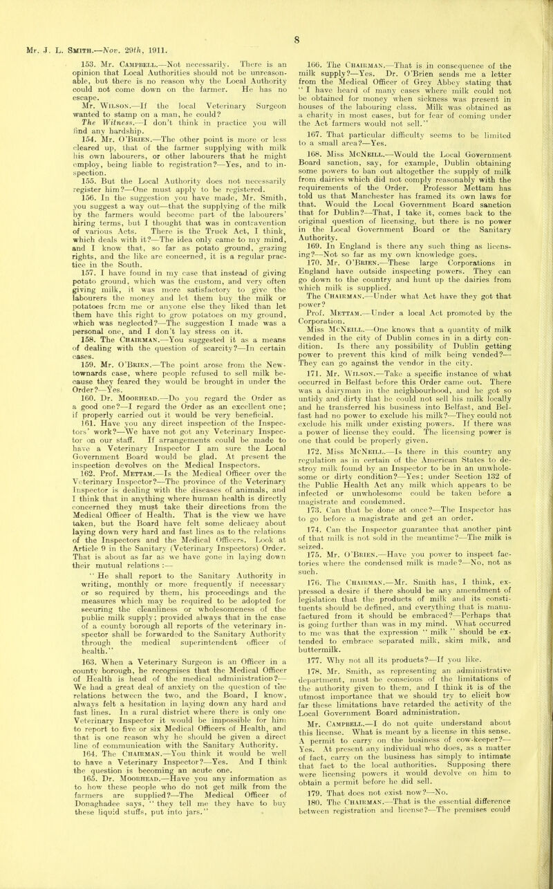 153. Mr. Campbell.—Not necessarily. There is an opinion that Local Authorities should not be unreason- able, but there is no reason why the Local Authority could not come down on the farmer. He has no escape. Mr. Wilson.—If the local Veterinary Surgeon wanted to stamp on a man, he could? The Witness.—I don't think in practice you will find any hardship. 154. Mr. O'Bkien.—The other point is more or less cleared up, that of the farmer supplying with milk his own labourers, or other labourers that he might employ, being liable to registration?—Yes, and to in- spection. 155. But the Local Authority does not necessarily register him?—One must apply to be registered. 156. In the suggestion you have made, Mr. Smith, you suggest a way out—that the supplying of the milk by the farmers would become part of the labourers' hiring terms, but I thought that was in contravention of various Acts. There is the Truck Act, I think, which deals with it?—The idea only came to my mind, and I know that, so far as potato ground, grazing rights, and the like arc concerned, it is a regular prac- tice in the South. 157. I have found in my case that instead of giving potato ground, which was the custom, and very often giving milk, it was more satisfactory to give the labourers the money and let them buy the milk or potatoes from me or anyone else they liked than let them have this right to grow potatoes on my ground, which was neglected?—The suggestion I made was a personal one, and I don't lay stress on it. 158. The Chairman.—You suggested it as a means of dealing with the question of scarcity?—In certain cases. 159. Mr. O'Brien.—The point arose from the New- townards case, where people refused to sell milk be- cause they feared thev would be brought in under the Order ?--Yes. 160. Dr. MooRHEAD.—Do you regard the Order as a good one?—I regard the Order as an excellent one; if properly carried out it would be very beneficial. 161. Have you any direct inspection of the Inspec- tors' work?—We have not got any Veterinary Inspec- tor on our staff. If arrangements could be made to have a Veterinary Inspector I am sure the Local Government Board would be glad. At present the inspection devolves on the Medical Inspectors. 162. Prof. Mettam.—Is the Medical Officer over the Veterinary Inspector?—The province of the Veterinary Inspector is dealing with the diseases of animals, and I think that in anything where human health is directly concerned they must take their directions from the Medical Officer of Health. That is the view we have taken, but the Board have felt some delicacy about laying down very hard and fast lines as to the relations of the Inspectors and the Medical OfiBeers. Look at Article 9 in the Sanitary (Veterinary Inspectors) Order. That is about as far as we have gone in laying down their mutual relations :—  He shall report to the Sanitary Authority in writing, monthly or more frequently if necessary or so required by them, his proceedings and the measures which may be required to be adopted for securing the cleanliness or wholesomeness of the public milk supply; provided always that in the case of a county borough all reports of the veterinary in- spector shall be forwarded to the Sanitary Authority through the medical superintendent officer of health. 163. When a Veterinary Surgeon is an Officer in a county borough, he recognises that the Medical Officer of Health is head of the medical administration?— We had a great deal of anxiety on the question of tlic relations between the two, and the Board, I know, always felt a hesitation in laying down any hard and fast lines. In a rural district where there is only one Veterinary Inspector it would be impossible for him to report to five or six Medical Officers of Health, and that is one reason why he should be given a direct line of communication with the Sanitary Authority. 164. The Chairman.—You think it would be well to have a Veterinary Inspector?—Yes. And I think the question is becoming an acute one. 165. Dr. Moorhead.—Have you any information as to how these people who do not get milk from the farmers are supplied?—The Medical Officer of Donaghadee says,  they tell me they have to buy these liquid stuffs, put into jars. 166. The Chairman.—That is in consequence of the milk supply?—Yes. Dr. O'Brien sends me a letter from the Medical Officer of Grey Abbey stating that  I have heard of many cases where milk could not be obtained for money when sickness was present in houses of the labouring class. Milk was obtained as a charity in most cases, but for fear of coming under the Act farmers would not sell. 167. That particular difficulty seems to be limited to a small area?—Yes. 168. Miss McNeill.—Would the Local Government Board sanction, say, for example, Dublin obtaining some powers to ban out altogether the supply of milk from dairies which did not comply reasonably with the requirements of the Order. Professor Mettam has told us that Manchester has framed its own laws for that. Would the Local Government Board sanction that for Dublin?—That, I take it, comes back to the original question of licensing, but there is no power in the Local Government Board or the Sanitary Authority. 169. In England is there any such thing as licens- ing?—Not so far as my own knowledge goes. 170. Mr. O'Brien.—^These large Corporations in England have outside inspecting powers. They can go down to the country and hunt up the dairies from which milk is supplied. The Chairman.—Under what Act have they got that power ? Prof. Mettam.—Under a local Act promoted by the Corporation. Miss McNeill.—One knows that a quantity of milk vended in the city of Dublin comes in in a dirty con- dition. Is there any possibility of Dublin getting power to prevent this kind of milk being vended?— They can go against the vendor in the city. 171. Mr. Wilson.—Take a specific instance of what occurred in Belfast before this Order came out. There was a dairyman in the neighbourhood, and he got so untidy and dirty that he could not sell his milk locally and he transferred his business into Belfast, and Bel- fast had no power to exclude his milk?—They could not exclude his milk under existing powers. If there was a power of license they could. The licensing power is one that could be properly given. 172. Miss McNeill.—Is there in this country any regulation as in certain of the American States to de- stroy milk found by an Inspector to be in an unwhole- some or dirty condition?—Yes; under Section 132 of the Public Health Act any milk which appears to be infected or unwholesome could be taken before a magistrate and condemned. 173. Can that be done at once?—The Inspector has to go before a magistrate and get an order. 174. Can the Inspector guarantee that another pint of that milk is not sold in the meantime?—The milk is seized. 175. Mr. O'Brien.—Have you power to inspect fac- tories where the condensed milk is made?—No, not as such. 176. The Chairman.—Mr. Smith has, I think, ex- pressed a desire if there should be any amendment of legislation that the products of milk and its consti- tuents should be defined, and everything that is manu- factured from it should be embraced?—Perhaps that is going further than was in my mind. What occurred to me was that the expression  milk  should be ex- tended to embrace separated milk, skim milk, and buttermilk. 177. Why not all its products?—If you like. 178. Mr. Smith, as representing an administrative department, must be conscious of the limitations of the authority given to them, and I think it is of the utmost importance that we should try to elicit how- far these limitations have retarded the activity of the Local Government Board administration. Mr. Campbell.—I do not quite understand aboiit this license. What is meant by a license in this sense. A permit to carry on the business of cow-keeper?— Yes. At present any individual who does, as a matter of fact, carry on the business has simply to intimate that fact to the local authorities. Supposing there were licensing powers it would devolve on him to obtain a permit before he did sell. 179. That does not exist now?—No. 180. The Chairman.—That is the essential difference between registration and license?—The premises could