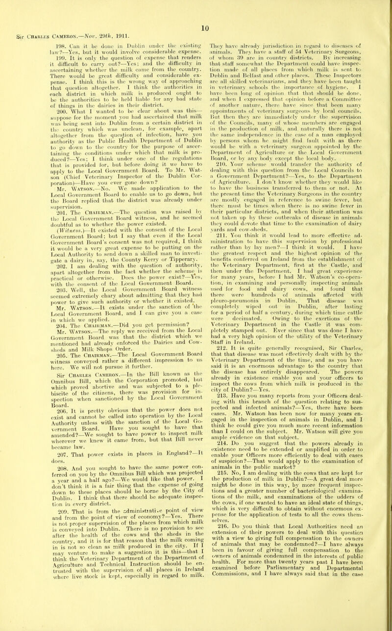 Chari.es Cameron.—Nov. 29th, 1911. 198. Can it be done in Dubliii imder the existing law?—Yes, but it would involve considerable expense. 199. It is only the question of expense that renders it difficult to carry out?—Yes; and the difficulty in ascertaining whether the milk came from the country. There would be great difficulty and considerable ex- pense. I think this is the wrong way of approaching that question altogether. I think the authorities in each district in which milk is produced ought to be the authorities to be held liable for any bad state of things in the dairies in their district. 200. What I wanted to be clear about was this— suppose for the moment you had ascertained that milk was being sent into Dublin from a certain district in the country which was unclean, for example, apart altogether from the question of infection, have you authority as the Public Health Department of Dublin to go down to the country for the purpose of ascer- taining the conditions under which that milk is pro- duced?—Yes; I think under one of the regulations that is provided for, but before doing it we have to apply to the Local Government Board. To Mr. Wat- son  (Chief Veterinary Inspector of the Dublin Cor- poration)—Have you ever gone down? Mr. Watson.—No. We made application to the Local Government Board to enable us to go down, but the Board replied that the district was already under supervision. 201. The Chaidman.—The question was raised by tlie Local Government Board witness, and he seemed doubtful as to whether the power existed. (Witness.)—It existed with the consent of the Local Government Board; but I say that even if the Local Government Board's consent was not required, I think it would be a very great expense to be putting on the Local Authority to send down a skilled man to investi- gate a dairy in, say, the County Kerry or Tipperary. 202. I am dealing with the question of authority, apart altogether from the fact whether the scheme^ is practical or otherwise. Does the power exist?—Yes, with the consent of the Local Government Board. 203. Well, the Local Government Board witness seemed extreiriely chary about admitting that they had power to give such authority or whether it existed^^. Mr. Watson.—It exists under the sanction of 'the Local Government Board, and I can give you a case in which we applied. 204. The Chairman.—Did you get permission? Mr. Watson.—The reply we received from the Local Government Board was that the district which we mentioned had already enforced the Dairies and Cow- sheds and Milk Shops Order. 205. The Chairman.—The Local Government Board witness conveyed rather a difierent impression to us here. We will not pursue it further. Sir Charles Cameron.—In the Bill known as the Omnibus Bill, which the Corporation promoted, but which proved abortive and was subjected to a ple- biscite of the citizens, there was provision for in- spection when sanctioned by the Local Government Board. 206. It is pretty obvious that the power does not exist and cannot be called into operation by the Local Authority unless with the sanction of the Local Go- vernment Board. Have you sought to have that amended?—We sought to have power to inspect milk wherever we knew it came from, but that Bill never became law. 207. That power exists in places in England?—It does. 208. And you sought to have the same power con- ferred on you by the Omnibus Bill which was projected a year and a half ago?—We would like that power. I don't think it is a fair thing that the expense of gomg down to these places should be borne by the City of Dublin. I think that there should be adequate inspec- tion iu every district. 209. That is from the adminiattati.e point of ^ view and from the point of view of economy?—Yes. There is not proper supervision of the places from which milk is conveyed into Dublin. There is no provision to see after the health of the cows and the sheds in the country, and it is for that reason that the milk coming in is liot so clean as milk produced in the city. If I may venture to make a suggestion it is this—that I think the Veterinary Department of the Department of Agriculture and Technical Instruction should be en- trusted with the supervision of all places in Ireland where live stock is kept, especially in regard to milk. They have already jurisdiction in regard to diseases of animals. They have a staff of 54 Veterinary Surgeons, of whom 39 are in country districts. By increasing that staff somewhat the Department could have inspec- tion made of all places from which milk is sent to Dublin and Belfast and other places. These Inspectors are all skilled veterinarians, and they have been taught in veterinary schools the importance of hygiene. I have been long of opinion that that should be done, and when I expressed that opinion before a Committee of another nature, there have since that been many appointments of veterinary surgeons by local councils. Piut then they are immediately under the supervision of the Councils, many of whose members are engaged in the production of milk, and natiu'ally there is not the same independence in the ease of a man employed by persons whom he might find fault with as there would be with a veterinary surgeon appointed by the Department of Agriculture or the Local Government Board, or by any body except the local body. 210. Your scheme would transfer the authority of dealing with this question from the Local Councils to a Government Department?—Yes, to the Department of Agriculture. I don't know whether they would like to have the business transferred to them or not. At the present time the Veterinary Surgeons in the country are mostly engaged in reference to swine fever, but there must be times when there is no swine fever in their particular districts, and when their attention was not taken up by these outbreaks of disease in animals they could devote that time to the examination of dairy yards and cow-sheds. 211. You think it would lead to more effective ad- ministration to have this supervision by professional rather than by lay men?—I think it would. I have the greatest respect and the highest opinion of the benefits conferred on Ireland from the establishment of the Veterinary Department, first at the Castle, and then under the Department. I liad great experience for many years, before I had Mr. Watson's co-opera- tion, in examining and personally inspecting animals used for food and dairy cows, and found that there were hundreds of animals affected with pleuro-pneumonia in Dublin. That disease was completely wiped out in Dublin, after lasting for a period of half a century, dva-ing which time cattle were decimated. Owing to the exertions of the Veterinary Department in the Castle it was com- pletely stamped out. Ever since that was done I have had a very high opinion of the utility of the Veterinary Staff in Ireland. 212. It is quite generally recognised. Sir Charles, tha-t that disease was most effectively dealt with by the Veterinary Department of the time, and as you have said it is an enormous advantage to the country that the disease has entirely disappeared. The powers already in existence enable you and your officers to inspect the cows from which milk is produced in the city of Dublin?—Yes. 213. Have you many reports from your Officers deal- ing with this branch of the question relating to sus- pected and infected animals?—Yes, there have been cases. Mr. Watson has been now for many years en- gaged in the inspection of animals in Dublin, and I think he could give you much more recent information than I could on the subject. Mr. Watson will give you ample evidence on that subject. 214. Do you suggest that the powers already in existence need to be extended or amplified in order to enable your Officers more efficiently to deal with cases of suspicion?—That would apply to the examination of animals in the public market? 215. No, I am dealing with the cows that are kept for the production of milk in Dublin?—A great deal more might be done in this way, by more frequent inspec- tions and a greater number of bacteriological examina- tions of the milk, and examinations of the udders of the cows, if one wanted to have an ideal state of things, which is very difficult to obtain without enormous ex- pense for the application of tests to all the cows them- selves. 216. Do you think that Local Authorities need an extension of their powers to deal with this question with a view to giving full compensation to the owners of animals that may be condemned?—I have always been in favour of giving full compensation to the owners of animals condemned in the interests of public health. For more than twenty years past I have been examined before Parliamentary and Departmental Commissions, and I have always said that in the case