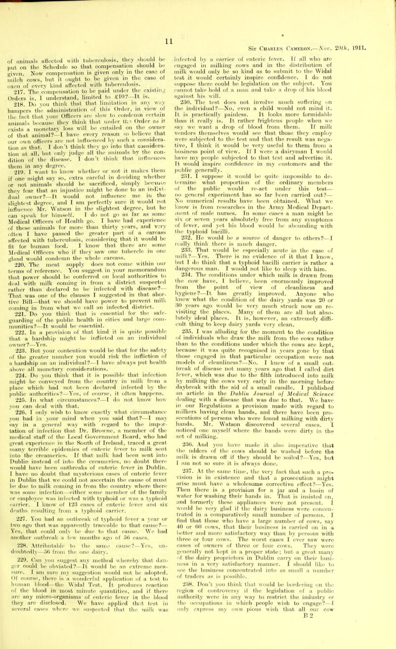 Sir Charles Cameron.—Noi:. 2'Mh, 1911. of auimals affected with tuberculosis, they should be put on the Schediilc so that compensation should be aiveu. Now compensation is given only in the case of milch cows, but it ought to be given in the case of oxen of every kind affected with tuberculosis. 217. The.compensation to be paid under the existing Orders is, I understand, limited to i'lO?—It is. 218. Do you think that that limitation in any wiiy hampers tlie administration of this Order, in view of I he tact that your Officers arc slow to condemn certain animals because thev think tliat under tl; ? Order as it exists a monetary loss will be entailed on the ownei- of that animal?—! have every reason r,o beheve that our (jwn officers are not influenced by such a considera- tion as that. I don't think they go into that considera- tion at all, but only judge all the animals by tlie con- dition of the disease. I don't think tliat hitiuences them in any degree. 219. I want to know whether or not it makes them if one might say so, extra careful in deciding whether or not animals' should be sacrificed, simply beoan^,e they fear that an injustice might be done to an indivi- dual owner?—It would not influence me in the slightest degree, and I am perfectly sure it would not influence Mr. Watson in the slightest degree, but he can si)eak for himself. I do not go as far as some Medical Officers of Health go. I have had experience of these animals for more than thirty years, and vary often I have passed the greater part of a carcass affected with tuberculosis, considering that it would be fit for human food. I know that there are some Medical Officers wlio if they saw one tubercle in one gland would condemn the wliole carcass. 220. Tlie meat supply does not come within our terms of reference. You suggest, in your memorandum that power should be conferred on local authorities to deal with milk coming in from a district suspected rather than declared to be infected with disease?— That was one of the clauses I suggested in that abor- tive Bill—that we should have power to prevent milk coming in from what we call an infected district. 221. Do you think that is essential for the safe- guarding of'^the public health in cities and large com- munities?—It would be essential. 222. In a provision of that kind it is quite possible that a hardship might be inflicted on an individual owner ?—Yes. 223. But your contention would be that for the safety of the greater number you would risk the infliction of a liardship on an individual?—I have always put health above all monetary considerations. 224. Do you think that it is possible that infection might be conveyed from the country in milk from a place which had not been declared infected by the public authorities?—Yes, of course, it often happens. 225. In what circumstances?—I do not know how you can deal with that. 226. I only wish to know exactly what circumstance you had in your mind when you said that?—I may say in a general way with regard to the impor- tation of infection that Dr. Browne, a member of the medical staff of the Local Government Board, who had great experience in the South of Ireland, traced a great many terrible epidemics of enteric fever to milk sent into the creameries. If that milk had been sent into Dublin instead of into the creameries, no doubt there would have been outbreaks of enteric fever in Dublin. I have no doubt that mysterious cases of enteric fever in Dublin that we could not ascertain the cause of must be due to milk coming in from the country where there was some infection—either some member of the family or employee was infected with typhoid or was a typhoid carrier. I know of 123 cases of enteric fever and six deaths resulting from a typhoid carrier. 227. You had an outbreak of typhoid fever a year or two ago that was apparently traceable to that cause?— Yes, that could only be due to that cause. We had another outbrealc a tew months ago of 56 cases. 228. Attributable to the same cause?—Yes, un- doubtedly—56 from the one dairy. 229. Can you suggest any method w hereby that dan- ger could be obviated?—It would be an extreme mea- sure. I am sure my suggestion would not be adopted. Of cf)urse, there is a wonderful application of a test to linn)an blood—the Widal Test. It produces reaction of the blood in most minute quantities, and if there are any micro-organisms of enteric fever in the blood they are disclosed. We have applied thi'.t test in several cases wher(^ we suspected that the milk was infected by a carrier of enteric fever. If all who are engaged in milking cows and in the distribution of milk would only be so kind as to submit to the Widal test it would certainly inspire confidence. I do not suppose there could be legislation on the subject. You cannot take hold of a man and take a drop of his blood against his will. 230. The test does not involve much suffering on the individual?—No, even a child would not mind it. It is practically painless. It looks more formidable than it really is. It rather frightens people when we say we want a drop of blood from them. If milk vendors themselves would see that those they employ were subjected to the test and that the result was nega- tive, I think it would be very useful to them from a ljusiness point of view. If I were a dairyman I would have my people subjected to that test and advertise it. It would inspire confidence in my customers and the jUiblic generally. 231. I suppose it would be quite impossible to de- termine what proportion of the ordinary members oi the public would re-act under this test— no general experiment has so far been carried out?— No numerical results have been obtained. What we Icnow is from researches in the Army Medical Depart- ment of male nurses. In some cases a man might be six or seven years absolutely free from any symptoms of fever, and yet his blood would be abounding with the typhoid bacilli. 232. He would be a source of danger to others?—I really think there is much danger. 233. That would be especially acute in the case of milk?—Yes. There is no evidence of it that I know, but I do think that a typhoid bacilli carrier is rather a dangerous man. I would not like to sleep with him. 234. The conditions under which milk is drawn from the cow have, I believe, been enormously improved from the point of view of cleanliness and hygiene?—It has greatly improved. Anyone who knew what the condition of the dairy yards was 20 or 30 years ago would be very much struck now on re- visiting the places. Many of them are all but abso- lutely ideal places. It is, however, an extremely diffi- cult thing to keep dairy yards very clean. 235. I was alluding for the moment to the condition of individuals who draw the milk from the cows rather than to the conditions under which the cows are kept, because it was quite recognised in years gone by that tliose engaged in that particular occupation were not models of cleanliness?—No. I knew of a small out- break of disease not many years ago that I called dirt fever, which was due to the filth introduced into milk by milking the cows very early in the morning before daybreak with the aid of a small candle. I published an article in the Dublin Journal of Medical Science dealing with a disease that was due to that. We have in our Regulations a provision made with regard to milkers having clean hands, and there have been pro- secutions of persons who were found milking with dirty hands. Mr. Watson discovered several cases. I noticed one myself where the hands were dirty in the act of milking. 236. And you have made it also impo^rative that the udders of the cows should be washed before the milk is drawn off if they should be soiled?—Yes, but I am not so sure it is always done. 237. At the same time, the very fact that such a pro- vision is in existence and that a prosecution might arise must have a wholesome corrective effect?—Yes. Then there is a provision for a jar and a basin of water for washing their hands in. That is insisted on, and formerly these appliances were not present. I would be very glad if the dairy business were concen- trated in a comparatively small number of persons. . I find that those who have a large number of cows, say 40 or 60 cows, that their business is carried on in a better and more satisfactory way than by persons with three or four cows. The worst cases I ever saw were cases of owners of three or four cows. They were generally not kept in a proper state; but a great many of the dairy proprietors in Dublin carry on their busi- ness in a very satisfactory manner. I should like to sec the business concentrated into as small a number of traders as is possible. 238. Don't you think that would be bordering on the region of controversy if the legislation of a public authority were in any way to restrict the industry or the occupations in which people wish to engage?—1 only express my own pious wish that all our cow B2