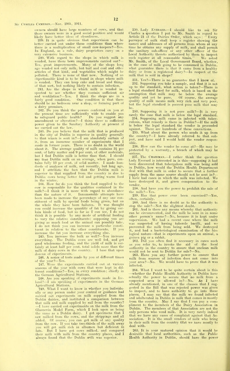 CiJAELES Cameron.—Nov. 29th, 1911. owners should have large numbers of cows, and that those owners were in a good social position and would likely have better ideas of cleanliness. 239. It is quite obvious that supervision can be better carried out under these conditions than where there is a multiplication of small cow-keepers?—Yes. In England, as a rule, dairy proprietors carry on a very extensive business. 240. With regard to the shops in which milk is vended, have there been improvements carried out?— Yes, great improvements. Many of the shops long ago vended not only milk, but turf and coal and other articles of that kind, and vegetables which might l)e polluted. There is none of that now. Nothing of an objectionable kind is to be found in shops where milk is vended. They can keep cake and bread and things of that sort, but nothing likely to contain infection. 241. Are the shops in which milk is vended in- spected to see whether they contain sufficient air and ventilation?—Yes. I think the shops are in a fairly good condition. One condition is that there should be no bedroom near a shop, or forming part of a dairy premises. 242. Do you think the powers conferred on you at the present time are sufficiently wide to enable you to safeguard public health? Do you suggest any amendment or alteration?—I thinlc there is sufficient power given to the Sanitary Authority at present if we carried out the law. 243. Do you believe that the milk that is produced in the city of Dublin is superior in quality generally to that wiucli is sent in?—1 am absolutely certain of it, from an immense number of experiments that I made in former years. There is no doubt in the world about it. The average quality of milk contains 3^ per cent, of fatty matter and 9 per cent, of other materials, but I find Dublin milk is better than that. I should say thai Dublin milk on an average, when pure, con- tains fully 13 per cent, of solid matter. I made hun- dreds of analyses of milk, not recently, but long ago, and I attribute the fact that the Dublin milk is superior to that supplied from the country is due to Dublin cows being better fed and getting warm food in the winter. 244. How far do you think the food supplied to the cow is responsible for the qualities contained in the milk?—^I think it is more with regard to abundance than the nature of it. Innumerable attempts have been made to increase the percentage of any one con- .stituent of milk by special foods being given, but on the whole they have been failures. It was thought you could increase the quantity of fat by giving cer- tain kinds of food, but so far as I can see, I do not think it is possible by any mode of artificial feeding to vary the relative constituents; supposing you are giving as much food as the animal can possibly take, I do not think you can increase a particular consti- tuent in relation to the other constituents. If you increase the fat you increase everything else. 245. You increase the bulk as well?—You increase everything. The Dublin cows are well fed, and get good wholesome feeding, and the yield of milk is cer- tainly at least half per cent, total solids more than the milk of dairy cows in tlie country. I base that upon dozens of experiments. 246. A series of tests made by you at different times of the year?—Yes. 247. Were the experiments carried out at various seasons of the year with cows that were kept in dif- ferent conditions?—Yes, in every condition; chiefly in the German Agricultural Stations. 248. Are you speaking of experiments made in Ire- land?—I am speaking of experiments in the German Agricultural Stations. 249. What I want to know is whether you individu- ally or any person under your control or guidance had carried out experiments on milk supplied from the Dublin dairies, and instituted a comparison between that milk and milk supplied by rail from the country? —I have carried out experiments on the milk from the Glasnevin Model Farm, which I look upon as being the same as a Dublin dairy. I got specimens that I saw milked from the cows, and the strippings and all added. Of course, you can get milk of any quality from the cow. If you take two-thirds of the milk away you will get milk rich in albumen but deficient in fats. But I have got cows milked, and compared their milk with milk from the country places, and I always found that the Dublin rrilk was superior. 250. Lady Evekaed.—I should like to ask Sir Charles a question I put to Mr. Smith in regard to Article 21 of the Dairies Order, which says : '' Every purveyor of milk shall keep a register showing the names and addresses of all persons from whom at any time he obtains any supply of milk, and shall permit the sanitary sub-officer or any other officer of the Local Authority thereto authorised by them to inspect such register at all reasonable times. We asked Mr. Smith, of the Local Government Board, whether, in the case of milk going to be consumed in Dublin, what guarantee there is that it came from a healthy dairy or from a registered dairy?—In respect of the milk that is sold in shops? 251. Yes?—There is no guarantee that I know of. 252. Supposing you take a sample, and that it is not up to the standard, what action is taken?—There is a legal standard fixed for milk, which is based on the assumption that milk may be below the average quality and yet be pure. Of course, the average quality of milk means milk very rich and very poor, but the legal standard is poorest pure milk that mav be. 253. Supposing it is not pure milk?—It is very rarely the case that milk is below the legal standard. 254. Supposing milk came in infected with tuber- culosis, what remedy is there in Dublin?—If the milk is below the legal standard the vendor is proceeded against. There are hundreds of these convictions. 255. What about the person who sends it up from the country?—I have already referred to that sub- ject, and have said I would hold the vendor respon- sible. 256. How can the vendor be come at?—He may be protected by a warranty, a breach of which may be serious. 257. The Chairman.—I rather think the question Lady Everard is interested in is this—supposing it had been discovered that tuberculous milk was being sold in Dublin, how would the Dublin Health Department deal with that milk in order to secure that a further supply from the same source should not be sent in?— I have had cases in which the milk was infected. Vv'e have destroyed it, and given compensation to the vendor. 258. And have vou the power to prohibit the sale of the milk?—Yes. 259. Has that power ever been exercised?—Yes, often, certainly. 260. And there is no doubt as to the authority to stop the sale?—Not the slightest doubt. 261. And is there any means whereby that authority can be circumvented, and the milk be sent in in some other person's name?—No, because it is kept under supervision. We had a recent case where the milk was suspected of having tubercle bacilli, and we prevented the milk from being sold. We destroyed it, and had a bacteriological examination of the bio- logical nature—that is experiments upon an animal, a guinea pig or a rabbit. 262. Did you often find it necessary in cases such as you refer to, to invoke the aid of the local authority in the country to ensure that unclean milk would not be sent to Dublin for sale?-—No. 263. Have you any further power to ensure that milk from sources of infection does not come into your area?—No. We would have to prove that it was infected. 264. What I want to be quite certain about is this —whether the Public Health Authority in Dublin have actually the power to secure that no milk from a suspected area is allowed in?—No. As I have already mentioned, in one of the clauses that I sug- gested in the Bill that was rejected power was given to inspect, and to have authority to go into these places. I may say that the milk we found infected and adulterated in Dublin is milk that comes in mostly from the country. May I say that I can pay a com- pliment to the members of the Dairy Association in Dublin. The members of that Association are not the only persons who vend milk. It is very rarely indeed that we have any cases of complaint against that As- sociation. It is the small vendors of milk who bring in their milk from the country tHat we nave mostly to deal with. 265. It is your matured opinion that it would be desirable that local authorities, such as the Public Health Authority in Dublin, should have the power