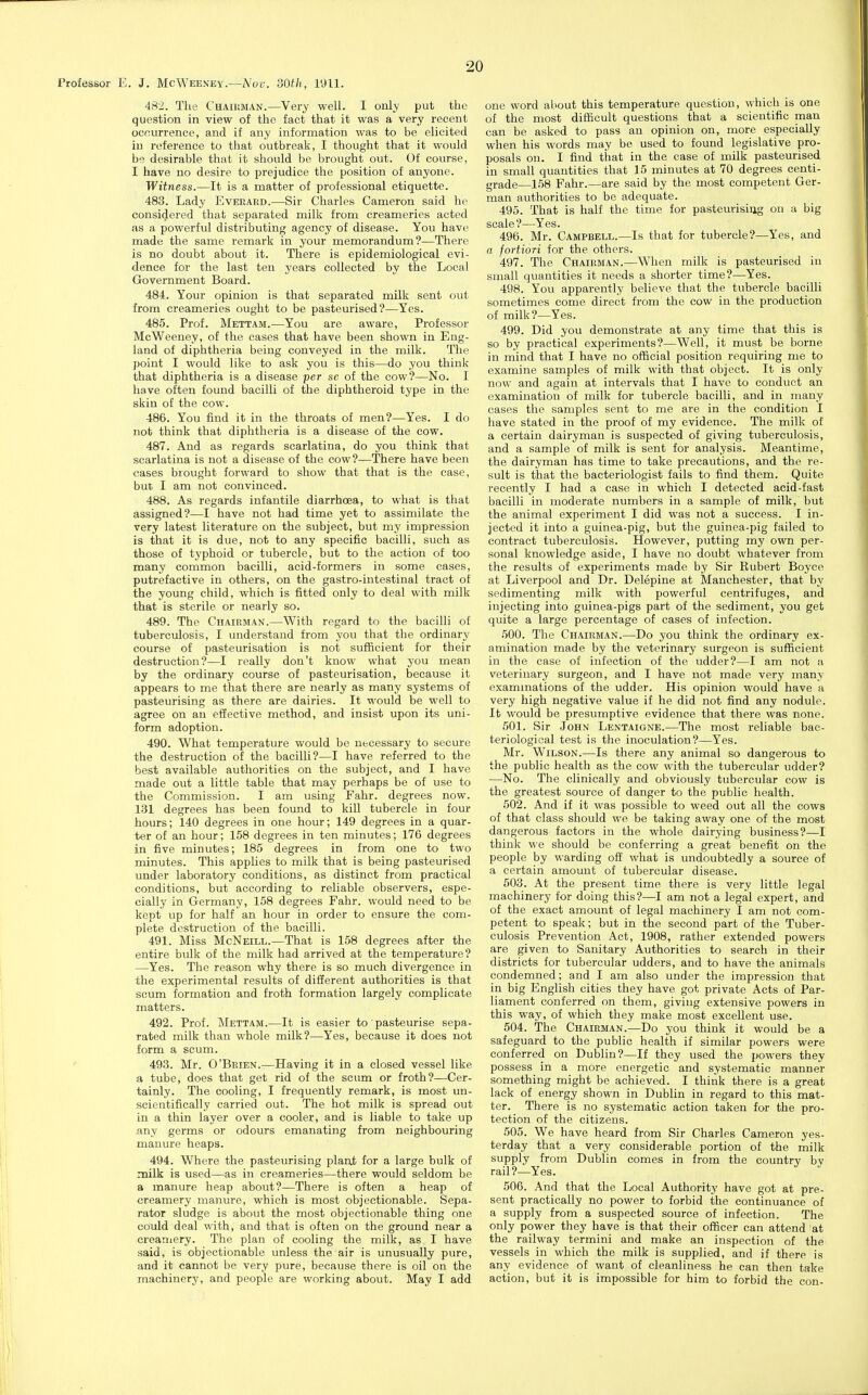 Professor E. J. McWeeney.—A'cy. 'dOtli, 1911. 482. The Chaiiiman.—Very well. I only put the question in view of the fact that it was a very recent occurrence, and if any information was to be elicited in reference to that outbreak, I thought that it would be desirable that it should be brought out. Of course, I have no desire to prejudice the position of anyone. Witness.—It is a matter of professional etiquette. 483. Lady Evekaed.—Sir Charles Cameron said he considered that separated milk from creameries acted as a powerful distributing agency of disease. You have made the same remark in your memorandum?—There is no doubt about it. There is epidemiological evi- dence for the last ten years collected by the Local Government Board. 484. Your opinion is that separated milk sent out from creameries ought to be pasteurised?—Yes. 485. Prof. Mettam.—You are aware, Professor McWeeney, of the cases that have been shown in Eng- land of diphtheria being conveyed in the milk. The point I would like to ask you is this—do you think that diphtheria is a disease per sc of the cow?—No. I have often found bacilli of the diphtheroid type in the skin of the cow. 486. You find it in the throats of men?—Yes. I do not think that diphtheria is a disease of the cow. 487. And as regards scarlatina, do you think that scarlatina is not a disease of the cow?—There have been cases brought forward to show that that is the case, but I am not convinced. 488. As regards infantile diarrhoea, to what is that assigned?—I have not had time yet to assimilate the very latest literature on the subject, but my impression is that it is due, not to any specific bacilli, such as those of typhoid or tubercle, but to the action of too many common bacilli, acid-formers in some cases, putrefactive in others, on the gastro-intestinal tract of the young child, which is fitted only to deal with milk that is sterile or nearly so. 489. The Cuaikman.—With regard to the bacilli of tuberculosis, I understand from you that the ordinary course of pasteurisation is not sufficient for their destruction?—I really don't know what you mean by the ordinary course of pasteurisation, because it appears to me that there are nearly as many systems of pasteurising as there are dairies. It would be well to agree on an effective method, and insist upon its uni- form adoption. 490. What temperature would be necessary to secure the destruction of the bacilli?—I have referred to the best available authorities on the subject, and I have made out a little table that may perhaps be of use to the Commission. I am using Fahr. degrees now. 131 degrees has been found to kill tubercle in four hours; 140 degrees in one hour; 149 degrees in a quar- ter of an hour; 158 degrees in ten minutes; 176 degrees in five minutes; 185 degrees in from one to two minutes. This applies to milk that is being pasteurised under laboratory conditions, as distinct from practical conditions, but according to reliable observers, espe- cially in Germany, 158 degrees Fahr. would need to be kept up for half an hour in order to ensure the com- plete destruction of the bacilli. 491. Miss McNeill.—That is 158 degrees after the entire bulk of the milk had arrived at the temperature? —Yes. The reason why there is so much divergence in the experimental results of difierent authorities is that scum formation and froth formation largely complicate matters. 492. Prof. Mettam.—It is easier to ' pasteurise sepa- rated milk than whole milk?—Yes, because it does not form a scum. 493. Mr. O'Beien.—Having it in a closed vessel like a tube, does that get rid of the scum or froth?—Cer- tainly. The cooling, I frequently remark, is most un- scientifically carried out. The hot milk is spread out in a thin layer over a cooler, and is liable to take up any germs or odours emanating from neighbouring manure heaps. 494. Where the pasteurising planjb for a large bulk of milk is used—as in creameries—there would seldom be a manure heap about?—There is often a heap of creamery manure, which is most objectionable. Sepa- rator sludge is about the most objectionable thing one could deal with, and that is often on the ground near a creamery. The plan of cooling the milk, as I have said, is objectionable unless the air is unusually pure, and it cannot be very pure, because there is oil on the machinery, and people are working about. May I add one word about this temperature question, which is one of the most difficult questions that a scientific man can be asked to pass an opinion on, more especially when his words may be used to found legislative pro- posals on. I find that in the case of milk pasteurised in small quantities that 15 minutes at 70 degrees centi- grade—158 Fahr.—are said by the most competent Ger- man authorities to be adequate. 495. That is half the time for pasteurising on a big scale?—Yes. 496. Mr. Campbell.—Is that for tubercle?—Yes, and a fortiori for the others. 497. The Chairman.—When milk is pasteurised in small quantities it needs a shorter time?—Yes. 498. You apparently believe that the tubercle bacilli sometimes come direct from the cow in the production of milk?—Yes. 499. Did you demonstrate at any time that this is so by practical experiments?—Well, it must be borne in mind that I have no official position requiring me to examine samples of milk with that object. It is only now and again at intervals that I have to conduct an examination of milk for tubercle bacilli, and in many cases the samples sent to me are in the condition I have stated in the proof of my evidence. The milk of a certain dairyman is suspected of giving tuberculosis, and a sample of milk is sent for analysis. Meantime, the dairyman has time to take precautions, and the re- sult is that the bacteriologist fails to find them. Quite recently I had a case in which I detected acid-fast bacilli in moderate numbers in a sample of milk, but the animal experiment I did was not a success. I in- jected it into a guinea-pig, but the guinea-pig failed to contract tuberculosis. However, putting my own per- sonal knowledge aside, I have no doubt whatever from the results of experiments made by Sir Rubert Boyce at Liverpool and Dr. Delepine at Manchester, that by sedirnenting milk with powerful centrifuges, and injecting into guinea-pigs part of the sediment, you get quite a large percentage of cases of infection. 500. The Chairman.—Do you think the ordinary ex- amination made by the veterinary surgeon is sufficient in the case of infection of the udder?—I am not a veterinary surgeon, and I have not made very many examinations of the udder. His opinion would have a very high negative value if he did not find any nodule. It would be presumptive evidence that there was none. 501. Sir John Lentaigne.—The most reliable bac- teriological test is the inoculation?—Yes. Mr. Wilson.—Is there any animal so dangerous to the public health as the cow with the tubercular udder? ■—No. The clinically and obviously tubercular cow is the greatest source of danger to the public health. 502. And if it was possible to weed out all the cows of that class should we be taking away one of the most dangerous factors in the whole dairying business?—I think we should be conferring a great benefit on the people by warding oft' what is undoubtedly a source of a certain amount of tubercular disease. 503. At the present time there is very little legal machinery for doing this?—I am not a legal expert, and of the exact amount of legal machinery I am not com- petent to speak; but in the second part of the Tuber- culosis Prevention Act, 1908, rather extended powers are given to Sanitary Authorities to search in their districts for tubercular udders, and to have the animals condemned; and I am also under the impression that in big English cities they have got private Acts of Par- liament conferred on them, giving extensive powers in this way, of which they make most excellent use. 504. The Chairman.—Do you think it would be a safeguard to the public health if similar powers were conferred on Dublin?—If they used the i>owers they possess in a more energetic and systematic manner something might be achieved. I think there is a great lack of energy shown in Dublin in regard to this mat- ter. There is no systematic action taken for the pro- tection of the citizens. 505. We have heard from Sir Charles Cameron yes- terday that a very considerable portion of the milk supply from Dublin comes in from the country by rail?—Yes. 506. And that the Local Authority have got at pre- sent practically no power to forbid the continuance of a supply from a suspected source of infection. The only power they have is that their officer can attend at the railway termini and make an inspection of the vessels in which the milk is supplied, and if there is any evidence of want of cleanliness he can then take action, but it is impossible for him to forbid the con-