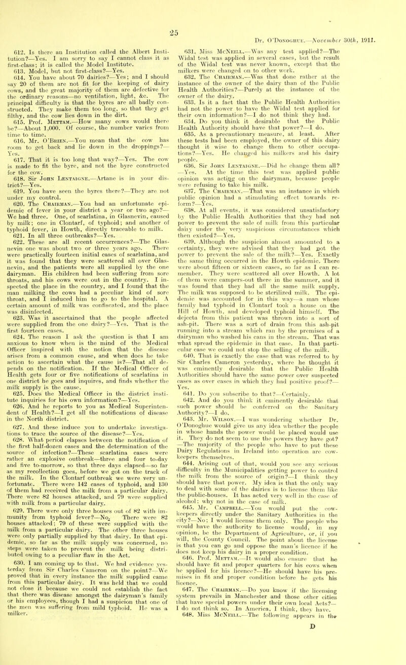 Dr. O'DoNOGHUE.—NovcDibcr 30th, 1911. 612. Is there an Institution called the Albert Insti- tution?—Yes. I am sorry to say I cannot class it as lirst-class; it is called the Model Institute. 613. Model, but not first-class?—Yes. 614. You have about 70 dairies?—Yes; and I should say 20 of them are not fit for the keeping of dairy cows, and the great majority of them are defective for the ordinary reasons—no ventilation, light, &c. The principal difficulty is that the byres are all badly con- structed. They make them too long, so that they get filthy, and the cow lies down in the dirt. 615. Prof. Mettam.—How many cows would there be?—About 1,000. Of course, the number varies from time to time. 616. Mr. O'BiUEN.—You mean that the cow has room to get back and lie down in the droppings?— Yes. 617. That it is too long that way?—Yes. The cow is made to fit the byre, and not the byre constructed for the cow. 618. Sir John Lentaione.—Artane is in your dis- trict?—Yes. 610. You have seen the byres there?—They are not under my control. 620. The Chairman.—You had an unfortunate epi- demic of fever in your district a year or two ago?— We had three. One, of scarlatina, in Glasnevin, caused by milk; one in Clontarf, of typhoid; and another of typhoid fever, in Howth, directly traceable to milk. 621. In all three outbreaks?—Yes. 622. These are all recent occurrences?—The Glas- nevin one was about two or three years ago. There were practically fourteen initial cases of scarlatina, and it was found that they were scattered all over Glas- nevin, and the patients were all supplied by the one dairyman. His children had been suffering from sore throats, and his cows were out in the country. I in- spected the place in the country, and I found that the man milking the cows had a peculiar kind of sore throat, and I induced him to go to the hospital. A certain amount of milk was confiscated, and the place was disinfected. 623. Was it ascertained that the people afiected were supplied from the one dairy?—Yes. That is the first fourteen cases. 624. The reason I ask the question is that I am anxious to know when is the mind of the Medical Officer inspired with the notion that the disease arises from a common cause, and when does he take action to ascertain what the cause is?—That all de- pends on the notification. If the Medical Officer of Health gets four or five notifications of scarlatina in one district he goes and inquires, and finds whether the milk supply is the cause. 625. Does the Medical Officer in the district insti- tute inquiries for his own information?—Yes. 626. And he reports to you as Medical Superinten- dent of Health?—I get all the notifications of disease in the North district. 627. And these induce you to undertake investiga- tions to trace the source of the disease?—Yes. 628. What period elapses between the notification of the first half-dozen cases and the determination of the source of infection?—These scarlatina cases were rather an explosive outbreak—three and four to-day and five to-morrow, so that three days elapsed—so far as my recollection goes, before we got on the track of the milk. In the Clontarf outbreak we were very un- fortunate. There were 142 cases of typhoid, and 130 of them had received the milk from a particular dairy. There were 82 houses attacked, and 70 weie supplied with milk from a particular dairy. 620. There were only three houses out of 82 with im- munity from typhoid fever?—No^ There were 82 houses attacked; 79 of these were supplied with the milk from a particular dairy. The other three houses were only partially supplied by that dairy. In that epi- demic, so far as the milk supply was concerned, no steps were taken to prevent the milk being distri- buted owing to a peculiar flaw in the Act. 630. I am coming up to that. We had evidence yes- terday from Sir Charles Cameron on the point?—We proved that in every instance the milk supplied came from this particular dairy. It was held that we could not close it because we could not establish the fact that there was disease amongst the dairyman's family or his employees, though I had a suspicion that one of the men was suffering from mild typhoid. He was a milker. 631. Miss McNeill.—Was any test applied?—The Widal test was applied in several cases, but the result of the Widal test was never known, except that the milkers were changed on to other work. 632. The Chairman.—Was that done rather at the instance of the owner of the dairy than of the Public Health Authorities?—Purely at the instance of the owner of the dairy. 633. Is it a fact that the Public Health Authorities had not the power to have the Widal test applied for their own information?—I do not think they had. 634. Do you think it desirable that the Public Health Authority should have that power?—I do. 635. As a precautionary measure, at least. After these tests had beeJi employed, the owner of this dairy thought it wise to change them to other occupa- tions?—Yes. He changed his milkers and his dairy people. 636. Sir John I>entaigne.—Did he change them all? —Yes. At the time this test was applied public opinion was acting on the dairyman, because people were refusing to take his milk. 637. The Chairman.—That was an instance in which public opinion had a stimulating effect towards re- form?—Yes. 638. At all events, it was considered unsatisfactory by the Public Health Authorities that they had not power to prevent the sale of milk from this particular daily under the very suspicious circumstances which then existed?—Y'^es. 639. Although the suspicion almost amounted to a certainty, they were advised that they had jaot the power to prevent the sale of the milk?—Yes. Exactly the same thing occurred in the Howth epidemic. There were about fifteen or sixteen cases, so far as I can re- member. They were scattered all over Howth. A lot of them were campers-out there in the summer, and it was found that they had all the same milk supply. The milk was supposed to be sterilized milk. The epi- demic was accounted for in this way—a man whose family had typhoid in Clontarf took a house on the Hill of Howth, and developed typhoid himself. The dejecta from this patient was thrown into a sort of ash-pit. There was a sort of drain from this ash-pit running into a stream which ran by the premises of a dairyman who washed his cans in the stream. That was what spread the epidemic in that case. In that parti- cular case we could not stop the selling of the milk. 640. That is exactly the case that was referred to by Sir Charles Cameron yesterday, where he thought it was eminently desirable that the Public Health Authorities should have the same power over suspected cases as over cases in which they had positive proof?— Yes. 641. Do you subscribe to that?—Certainly. 642. And do you think it eminently desirable that such power should be conferred oii the Sanitary Authority?—I do. 643. Mr. Wilson.—I was wondering whether Dr. O'Donoghue would give us any idea whether the people in whose hands the power would be placed would use it. They do not seem to use the powers they have got? —The majority of the people who have to put these Dairy Regulations in Ireland into operation are cow- keepers themselves. 644. Arising out of that, would you see any seriou.s difficulty in the Municipalities getting power to control the milk from the source of origin?—I think they should have that power. My idea is that the only way to deal with some of the dairies is to license thein like the public-houses. It has acted very well in the case of alcohol; why not in the case of milk. 645. Mr. Campbell.—You would put the cow- keepers directly under the Sanitary Authorities in the city?—No; I would license them only. The people wha would have the authority to license would, in ray opinion, be the Department of Agriculture, or, if yoii will, the County Council. The point about the license is that you can go and oppose the man's licence if he does not keep his dairy in a proper condition. 646. Prof. Mettam.—It would also ensure that he sliould have fit and proper quarters for his cows when he applied for his licence?—He should have his pre- mises in fit and proper condition before he gets his licence. 647. The Chairman.—Do you know if the licensing system prevails in Manchester and those other cities that have special powers luider their own local Acts?— I do not think so. In America, I think, they have. 648. Miss McNeill.—The following appears in th»