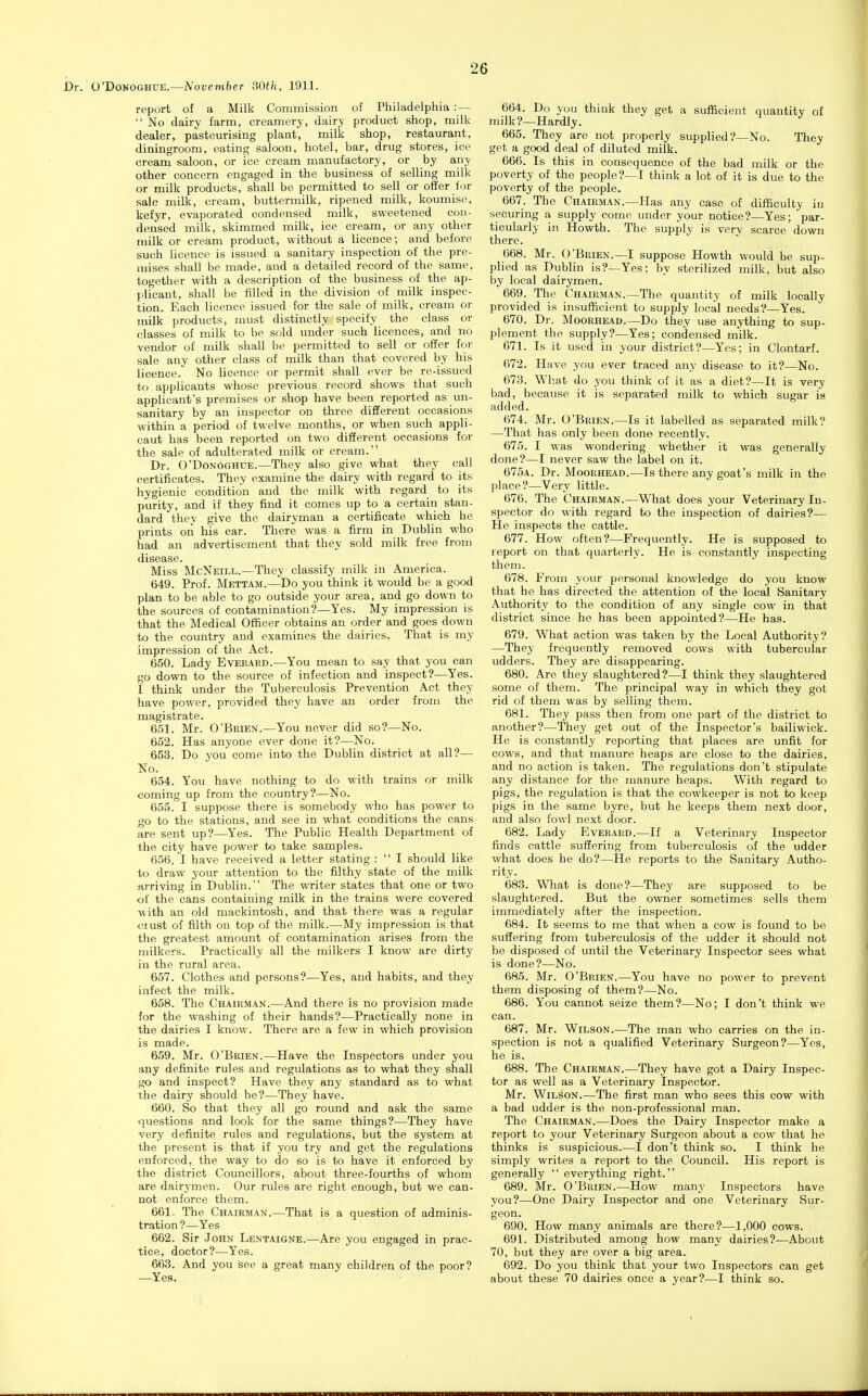 O'DoNOGHUE.—November SOth, 1911. report of a Milk Commission of Philadelphia :—  No dairy farm, creamery, dairy product shop, milk dealer, pasteurising plant, milk shop, restaurant, diningroom, eating saloon, hotel, bar, drug stores, ice cream saloon, or ice cream manufactory, or by any other concern engaged in the business of selling milk or milk products, shall be permitted to sell or offer for sale milk, cream, buttermilk, ripened milk, koumisc, kefyr, evaporated condensed milk, sweetened con- densed milk, skimmed milk, ice cream, or any other milk or cream product, without a licence; and before such licence is issued a sanitary inspection of the pre- mises shall be made, and a detailed record of the same, together with a description of the business of the ap- plicant, shall be filled in the division of milk inspec- tion. Each licence issued for the sale of milk, cream or milk products, must distinctly specify the class or classes of milk to be sold under such licences, and no vendor of milk shall be permitted to sell or offer for sale any other class of milk than that covered by his licence. No licence or permit shall ever be re-issued to applicants whose previous record shows that such applicant's premises or shop have been reported as un- sanitary by an inspector on three different occasions within a period of twelve months, or when such appli- cant has been reported on two different occasions for the sale of adulterated milk or cream. Dr. O'DoNOGHUE.—They also give what they call certificates. They examine the dairy with regard to its hygienic condition and the milk with regard to its purity, and if they find it comes up to a certain stan- dard they give the dairyman a certificate which he prints on his car. There was a firm in Dublin who had an advertisement that they sold milk free from disease. Miss McNeill.—They classify milk in America. 649. Prof. Mettam.—Do you think it would be a good plan to be able to go outside your area, and go down to the sources of contamination?—Yes. My impression is that the Medical Officer obtains an order and goes down to the country and examines the dairies. That is my impression of the Act. 650. Lady Everard.—You mean to say that you can go down to the source of infection and inspect?—Yes. I think under the Tuberculosis Prevention Act they have power, provided they have an order from the magistrate. 6.51. Mr. O'Brien.—You never did so?—No. 652. Has anyone ever done it?—No. 653. Do you come into the Dublin district at all?— No. 654. You have nothing to do with trains or milk coming up from the country?—No. 655. I suppose there is somebody who has power to go to the stations, and see in what conditions the cans are sent up?—Yes. The Public Health Department of the city have power to take samples. 656. I have received a letter stating :  I should like to draw your attention to the filthy state of the milk arriving in Dublin. The writer states that one or two of the cans containing milk in the trains were covered Mith an old mackintosh, and that there was a regular <;iust of filth on top of the milk.—My impression is that the greatest amount of contamination arises from the milkers. Practically all the milkers I know are dirty in the rural area. 657. Clothes and persons?—Yes, and habits, and they infect the milk. 658. The Chairman.—And there is no provision made for the washing of their hands?—Practically none in the dairies I know. There are a few in which provision is made. 659. Mr. O'Brien.—Have the Inspectors under you any definite rules and regulations as to what they shall go and inspect? Have they any standard as to what the dairy should be?—They have. 660. So that they all go round and ask the same questions and look for the same things?—They have very definite rules and regulations, but the system at the present is that if you try and get the regulations enforced, the way to do so is to have it enforced by the district Councillors, about three-fourths of whom are dairymen. Our rules are right enough, but we can- not enforce them. 661. The Chairman.—That is a question of adminis- tration ?—Yes 662. Sir J OHN Lentaigne.—Are you engaged in prac- tice, doctor?—Yes. 663. And you see a great many children of the poor? —Yea. 664. Do you think they get a sufficient quantity of milk?—Hardly. 665. They are not properly supplied?—No. They get a good deal of diluted milk. 666. Is this in consequence of the bad milk or the poverty of the people?—I think a lot of it is due to the poverty of the people. 667. The Chairman.—Has any case of difficulty in securing a supply come under your notice?—Yes; par- ticularly in Howth. The supply is very scarce dovsm there. 668. Mr. O'Brien.—I suppose Howth would be sup- plied as Dublin is?—Yes; by sterilized milk, but also by local dairymen. 669. The Chairman.—The quantity of milk locally provided is insufficient to supply local needs?—Yes. 670. Dr. Moorhead.—Do they use anything to sup- plement the supply?—Yes; condensed milk. 671. Is it used in your district?—Yes; in Clontarf. 672. Have you ever traced any disease to it?—No. 673. What do you think of it as a diet?—It is very bad, because it is separated milk to which sugar is added. 674. Mr. O'Brien.—Is it labelled as separated milk? —That has only been done recently. 675. I was wondering whether it was generally done?—I never saw the label on it. 675a. Dr. Moorhead.—Is there any goat's milk in the place?—Very little. 676. The Chairman.—What does your Veterinary In- spector do with regard to the inspection of dairies?— He inspects the cattle. 677. How often?—Frequently. He is supposed to report on that quarterly. He is constantly inspecting them. 678. From your personal knowledge do you know that he has directed the attention of the local Sanitary Authority to the condition of any single cow in that district since he has been appointed?—He has. 679. What action was taken by the Local Authority? —They frequently removed cows with tubercular udders. They are disappearing. 680. Are they slaughtered?—I think they slaughtered some of them. The principal way in which they got rid of them was by selling them. 681. They pass then from one part of the district to another?—They get out of the Inspector's bailiwick. He is constantly reporting that places are unfit for cows, and that manure heaps are close to the dairies, and no action is taken. The regulations don't stipulate any distance for the manure heaps. With regard to pigs, the regulation is that the cowkeeper is not to keep pigs in the same byre, but he keeps them next door, and also fowl next door. 682. Lady Everard.—If a Veterinary Inspector finds cattle suffering from tuberculosis of the udder what does he do?—He reports to the Sanitary Autho- rity. 683. What is done?—They are supposed to be slaughtered. But the owner sometimes sells them immediately after the inspection. 684. It seems to me that when a cow is found to be suffering from tuberculosis of the udder it should not be disposed of until the Veterinary Inspector sees what is done?—No. 685. Mr. O'Brien.—You have no power to prevent them disposing of them?—No. 686. You cannot seize them?—No; I don't think we can. 687. Mr. Wilson.—The man who carries on the in- spection is not a qualified Veterinary Surgeon?—Yes, he is. 688. The Chairman.—They have got a Dairy Inspec- tor as well as a Veterinary Inspector. Mr. Wilson.—The first man who sees this cow with a bad udder is the non-professional man. The Chairman.—Does the Dairy Inspector make a report to your Veterinary Surgeon about a cow that he thinks is suspicious.—I don't think so. I think he simply writes a report to the Council. His report is generally  everything right. 689. Mr. O'Brien.—How many Inspectors have you?—One Dairy Inspector and one Veterinary Sur- geon. 690. How many animals are there?—1,000 cows. 691. Distributed among how many dairies?-—About 70, but they are over a big area. 692. Do you think that your two Inspectors can get about these 70 dairies once a year?—I think so.