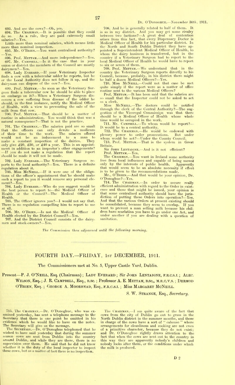 Dr. O'DoNOGHUE.—November dOth. 1911. 693. And see the cows?—Oh, yes. 694. The Chairman.—It is possible that they could do so. As a rule, they are paid extremely small salaries?—Yes. Little more than nominal salaries, which means little more than nominal inspection. 695. Mr. O'Brien.—You want centralised authority? —Yes. 696. Prof. Mettam.—And more independence?—Yes. 697. Mr. Campbell.—Is it the case that in your union or district the members of the Council are mostly dairymen ?—Yes. 698. Lady Everakd.—If your Veterinary Inspector finds a cow with a tubercular udder he reports, but he or the Local Authority does not follow it up, and the dairyman can dispose of the cow?—Yes. 699. Prof. Mettam.—As soon as the Veterinary Sur- geon finds a tubercular cow he should be able to place an embargo on it?—When a Veterinary Surgeon dis- covers a cow suffering from disease of the udder he should, in the first instance, notify the Medical Officer of Health, with a view to preventing the sale of the milk from that cow. 700. Prof. Mettam.—That should be a matter of routine in administration. You would think that was a natural consequence?—That is not the practice. 701. The Chairman.—The salaries paid are so small that the officers can only devote a modicum of their time to the work. The salaries offered would not be an inducement to a man to make a constant inspection of the dairies. They only give £20, £30, or £40 a year. This is an appoint- ment in addition to an inspector's other engagements? —If you do not make a regulation that the report should be made it will not be made. 702. Lady Everard.—The Veterinary Surgeon re- ports to the local authority?—Yes. There is a definite regulation about it. 703. Miss McNeill.—If it were one of the obliga- tions of the officer's appointment that'he should make such a report to you it would remove any personal ele- ment?—Yes. 704. Lady Everard.—Who do you suggest would be the best person to report to—the Medical Officer of Health or the Coimcil?—The Medical Officer of Health. 705. The Officer ignores yoii?—I would not say that. There is no regulation compelling him to report to me at all. 706. Mr. O'Brien.—Is not the Medical Officer of Health elected by the District Council?—Yes. 707. And the District Council consists of the dairy- men and stock-owners?—Yes. 708. And he is generally related to half of them. It is so in my district. And you may get some rivalry between two factions?—A great deal of contention arises from this fact, that every Dispensary Doctor is Medical Officer of Health for his particular district. In the North and South Dublin District they have ap- pointed a Superintendent Medical Officer of Health, to whom the dairy business is transferred, but in the comitry if a Veterinary Surgeon had to report to the local Medical Officer of Health he would have to report to six or seven of them. 709. Prof. Mettam.—We understand that in the country the Veterinary Surgeon reports directly to his Council, because, probably, in his district there might be half a dozen Medical Officers?—Yes. 710. Miss McNeill.—Could not that case be met (juite simply if the report were as a matter of office routine sent to the various Medical Officers? Prof. Mettam.—It has been said that the salaries are so small that the Inspector could not be asked to act as a clerk. Miss McNeill.—The doctors could be notified through the clerk of the Central Authority?—The sug- gestion of the Viceregal Commission was that there should be a Medical Officer of Health whose whole time would be occupied in the work. 711. Mr. Campbell.—To whom would he report?— It would be to a central authority. 712. The Chairman.—He would be endowed with plenary power to order prosecutions. But under whom would he act?—Under the County Council. 713. Prof. Mettam.—That is the system in Great Britain. Sir John Lentaigne.—And is it not efficient? Prof. Mettam.—Yes. The Chairman.—You want in Ireland some authority free from local influences and capable of being moved only by the interests of public health. Apparently that would seem to be an absolute necessity if effect is to be given to the recommendations made. Mr., O'Brien.—And that would be your opinion. Dr. O 'Donoghue ?—Yes. 714. The Chairman.—In order to secure really efficient administration with regard to the Order in exist- ence and those that might be issued, your opinion is that some centralised authority should have the juris- diction of putting these Orders into operation?—Yes. And that the various Orders at present existing should be consolidated, because they seem to overlap. If you want to prevent a man selling milk because his chil- dren have scarlatina you have to go under one Act, and under another if you are dealing with a question of sanitation. The Covunismo)! fhrn iidjoiwiird until the following morning. FOURTH DAY.—FRIDAY, 1st DECEMBER, 1911. The Commissioners met at No. 5, Upper Castle Yard, Dublin. Present—P. J. O'Neill, Esq. (Chairman); Lady Everard ; Sir John Lentaigne, f.r.c.s.i. ; Alec. Wilson, Esq.; J. R. Campbell, Esq., b.sc. ; Professor A. E. Mettam, b,sc., m.r.c.v.s. ; Dermod O'Brien, Esq.; George A. Moorhead, Esq., f.r.c.s.i. ; Miss Margaret McNeill. S. W. Strange, Esq., Secretary. 715. The Cha[hman.—Dr. O'Donoghue, who was ex- amined yesterday, has sent a telephone message to the Secretary that there is one point he omitted in his evidence which he would like to have on the notes. The Secretary will give us the message. The Secretary.—Dr. O'Donoghue telephoned that ho wished to have said yesterday that during the summer season cows are sent from Dublin into the country around Dublin, and while they are there, there is no supervision over them. He said that he did not know whether it is the duty of the local inspector to inspect these cows, but as a matter of fact there is no inspection. The Chairman.—I am quite aware of the fact that cows from the city of Dublin go out to grass in the North Dublin district in the summer months, and those in charge of the cows have a sort of  cabouse  where arrangements for cleanliness and cooking are not even of a primitive character, because they do not exist; and Dr. O'Donoghue rightly draws attention to the fact that when the cows are sent out to the country in this way they are apparently nobody's cliildren and nobody looks after them, or the conditions under which the milk is produced. D 2