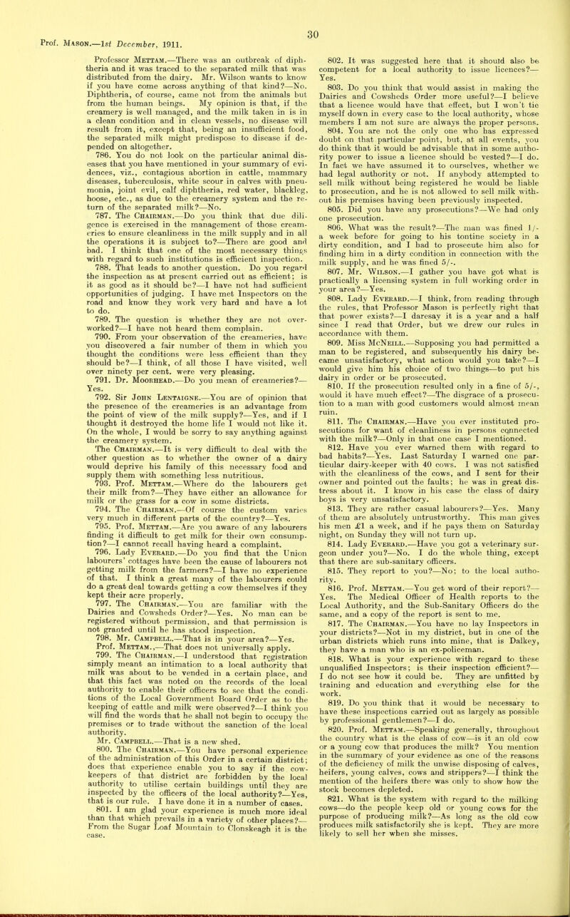 Prof. Mason.—Isf December, 1911. Professor Mettam.—There was an outbreak of diph- theria and it was traced to the separated milk that was distributed from the dairy. Mr. Wilson wants to know if you have come across anything of that kind?—No. Diphtheria, of course, came not from the animals but from the human beings. My opinion is that, if the creamery is well managed, and the milk taken in is in a clean condition and in clean vessels, no disease will result from it, except that, being an insufficient food, the separated milk might predispose to disease if de- pended on altogether. 786. You do not look on the particular animal dis- eases that you have mentioned in your summary of evi- dences, viz., contagious abortion in cattle, mammary diseases, tuberculosis, white scour in calves with pneu- monia, joint evil, calf diphtheria, red water, blackleg, hoose, etc., as due to the creamery system and the re- turn of the separated milk?—No. 787. The Chaip.man.—Do you think that due dili- gence is exercised in the management of those cream- eries to ensure cleanliness in the milk supply and in all the operations it is subject to?—There are good and bad. I think that one of the most necessary thing's with regard to such institutions is efficient inspection. 788. That leads to another question. Do you regard the inspection as at present carried out as efficient; is it as good as it should be?—I have not had sufficient opportunities of judging. I have met Inspectors on the road and know they work very hard and have a lot to do. 789. The question is whether they are not over- worked?—I have not heard them complain. 790. From your observation of the creameries, have you discovered a fair number of them in which you thought the conditions were less efficient than they should be?—I think, of all those I have visited, well over ninety per cent, were very pleasing. 791. Dr. MooRHEAD.—Do you mean of creameries?— Yes. 792. Sir John Lentaigne.—You are of opinion that the presence of the creameries is an advantage from the point of view of the milk supply?—Yes, and if I thought it destroyed the home life I would not like it. On the whole, I would be sorry to say anything against the creamery system. The Chairman.—It is very difficult to deal with the other question as to whether the owner of a dairy would deprive his family of this necessary food and supply them with something less nutritious. 793. Prof. Mettam.—Where do the labourers get their milk from?—They have either an allowance for milk or the grass for a cow in some districts. 794. The Chairman.—Of course the custom varies very much in different parts of the country?—Yes. 795. Prof. Mettam.—Are j'ou aware of any labourers finding it difficult to get milk for their own consump- tion?—I cannot recall having heard a complaint. 796. Lady Everard.—Do you find that the Union labourers' cottages have been the cause of labourers not getting milk from the farmers?—I have no experience of that. I think a great many of the labourers could do a great deal towards getting a cow themselves if they kept their acre properly. 797. The Chairman.—You are familiar with the Dairies and Cowsheds Order?—Yes. No man can be registered without permission, and that permission is not granted until he has stood inspection. 798. Mr. Campbell.—That is in your area?—Yes. Prof. Mettam.,—That does not miiversally apply. 799. The Chairman.—I understood that' registration simply meant an intimation to a local authority that milk was about to be vended in a certain place, and that this fact was noted on the records of the local authority to enable their officers to see that the condi- tions of the Local Government Board Order as to the keeping of cattle and milk were observed ?—I think you will find the words that he shall not begin to occupy the premises or to trade without the sanction of the local authority. Mr. Campbell.—That is a new shed. 800. The Chairman.—You have personal experience of the administration of this Order in a certain district; does that experience enable you to say if the cow- keepers of that district are forbidden by the local authority to utilise certain buildings until they are inspected by the officers of the local authority ?—Yes, that is our rule. I have done it in a number of cases. 801. I am glad your experience is much more ideal than that which prevails in a variety of other places?— From the Sugar Loaf Moimtain to Clonskeagh it is the case. 802. It was suggested here that it should also be competent for a local authority to issue licences?— Yes. 803. Do you think that would assist in making the Dairies and Cowsheds Order more useful?—I believe that a licence would have that efiect, but I won't tie myself down in every case to the local authority, whose members I am not sure are always the proper persons. 804. You are not the only one who has expressed doubt on that particular point, but, at all events, you do think that it would be advisable that in some autho- rity power to issue a licence should be vested?—I do. In fact we have assumed it to ourselves, whether we had legal authority or not. If anybody attempted to sell milk without being registered he would be liable to prosecution, and he is not allowed to sell milk with- out his premises having been previously inspected. 805. Did you have any prosecutions ?—We had only one prosecution. 806. What was the result?—The man was fined 1/- a week before for going to his tontine society in a dirty condition, and I bad to prosecute him also for finding him in a dirty condition in connection with the milk supply, and he was fined 5/-. 807. Mr. Wilson.—I gather you have got what is practically a licensing system in full working order in your area?—Yes. 808. Lady Everard.—I think, from reading through the rules, that Professor Mason is perfectly right that that power exists?—I daresay it is a year and a half since I read that Order, but we drew our rules in accordance with them. 809. Miss McNeill.—Supposing you had permitted a man to be registered, and subsequently his dairy be- came unsatisfactory, what action would you take?—I would give him his choice of two things—to put his dairy in order or be prosecuted. 810. If the prosecution resulted only in a fine of 5/-, would it have much effect?—The disgrace of a prosecu- tion to a man with good customers would almost mean ruin. 811. The Chairman.—Have you ever instituted pro- secutions for want of cleanliness in persons connected with the milk?—Only in that one case I mentioned. 812. Have you ever Warned them with regard to bad habits?—Yes. Last Saturday I warned one par- ticular dairy-keeper with 40 cows. I was not satisfied with the cleanliness of the cows, and I sent for their owner and pointed out the faults; he was in great dis- tress about it. I know in his case the class of dairy boys is very imsatisfactory. 813. They are rather casual labourers?—Yes. Many of them are absolutely untrustworthy. This man gives his men £1 a week, and if he pays them on Saturday night, on Sunday they will not turn up. 814. Lady Everard.—Have you got a veterinary sur- geon under you?—No. I do the whole thing, except that there are sub-sanitary officers. 815. They report to you?—No; to the local autho- rity. 816. Prof. Mettam.—You get word of their report?— Yes. The Medical Officer of Health reports to the Local Authority, and the Sub-Sanitary Officers do the same, and a copy of the report is sent to me. 817. The Chairman.—You have no lay Inspectors in your districts?—Not in my district, but in one of the urban districts which runs into mine, that is Dalkey, they have a man who is an ex-policeman. 818. What is your experience with regard to these unqualified Inspectors; is their inspection efficient?— I do not see how it could be. They are unfitted by training and education and everything else for the work. 819. Do you think that it would be necessary to have these inspections carried out as largely as possible by professional gentlemen?—I do. 820. Prof. Mettam.—Speaking generally, throughout the country what is the class of cow—is it an old cow or a young cow that produces the milk? You mention in the summary of your evidence as one of the reasons of the deficiency of milk the unwise disposing of calves, heifers, young calves, cows and strippers?—I think the mention of the heifers there was only to show how the stock becomes depleted. 821. What is the system with regard to the milking cows—do the people keep old or yovmg cows for the purpose of producing milk?—As long as the old cow produces milk satisfactorily she is kept. They are more likely to sell her when she misses.