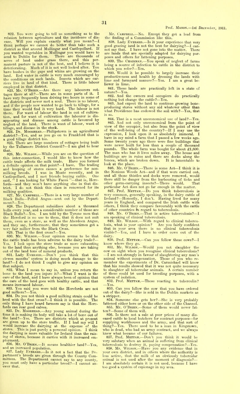 Prof. Mason.—1st December, 1911. 822. ^ou were going to tell us something as to the relation between agriculture and the incidence of dis- ease. Will you explain exactly what you mean?—I think perhaps we cannot do better than take such a district as that around Mullingar and Castlepollard. If you wanted vegetables in Mullingar you would have to send to Dublin for them. There are thousands of acres of land under grass there, and this per- manent pasture is not of the best, and I believe it is deteriorating. Much of it is not well looked after. You have bushes in the gaps and whins are growing on the land. Red water in cattle is very much encouraged by the conditions on such lands. Insects which are car- riers live in land of that kind. There is little labour employed in that district. 823. Mr. O'Brien.—Are there any labourers cot- tages there at all?—There are in some parts of it. I have very frequently been driving two hours in some of the districts and never met a soul. There is no labour, and if the people now wanted to go back to tillage, for a time they would find it very hard. The labour is not there. For want of labour the land is out of cultiva- tion, and for want of cultivation the labourer is dis- appearing and disease among cattle is favoured by neglect of the land. There is want of labour, want of tillage, and disease in the stock. 824. Dr. MooRHEAD.—Philipstown is an agricultural district?—Yes, and as you go on to Frankford that is a good tillage district too. 825. There are large numbers of cottages being built by the Tullamore District Council?—I am glad to hear that. 826. Mr. Wilson.—While you are on the question of this inter-connection, I would like to know how the .cattle trade affects the milk trade. Have you formed a definite opinion on that point?—I have. The trading and keeping of stores causes a preference for non- milking breeds. I was in Moate recently, and in Castlepollard, and I met friends buying cattle. One said,  I am looking for White Faces —that is, Here- fords—and they won't have anything else in that dis- trict. I do not think this class is renowned for its milking qualities. 827. Mr. Campbell.—There is a very large number of Black Bulls—Polled Angus—sent out by the Depart- ment ?—Yes. 828. The Department subsidises about a thousand bulls every year, and a considerable number of those are Black Bulls?—Yes. I am told by the Tyrone men that the Hereford is no use to them, that it does not suit them, even as a store, as well as the Aberdeen Angus, and they say, furthermore, that they sometimes get a very fair milker from the Black Cross. 829. That is the first cross?—Yes. 830. Mr. Wilson.—Your opinion seems to be that the cattle trade has been adverse to the dairy trade?— Yes. I look upon the store trade as more exhausting to the land than anything else, because you are taking out of the land tons of mineral products. 831. Lady Everard.—Don't you think that this eleven months' system is doing much damage to the land?—I do not think I ought to give any opinion on that subject. 832. What I mean to say is, unless you return the bone to the land you injure it?—What I want is the care of the land, and I have always been of opinion that the care of the land goes with healthy cattle, and that means increased labour. 833. You said you were told the Herefords are not good milkers?—Yes. 834. Do you not think a good milking strain could be bred with the first cross?—I think it is possible. The only thing I have heard farmers say is that the Here- fords can rear good calves. 835. Dr. MooRHEAD.—Any young animal during the time it is making its body will take a lot of bone out of the land?—Yes. There are districts which at present are given up to the store traffic. If I had my will I would increase the dairying at the expense of the stores. This is just purely a personal opinion. I think the dairying is more valuable for Ireland than the rais- ing of stores, because it carries with it increased em- ployment. 836. Mr. O'Brien.—It means healthier land?—Yes, and an increased population. 837. Lady Everard.—Is it not a fact that the De- partment's breeds are given through the County Com- mittees. The Department cannot say to any county, you must only have a particular breed?—I cannot an- swer that. Mr. Campbell.—No. Except they get a lead from the finding of a Commission like this. 838. Lady Everard.—Is it your experience that very good grazing land is not the best for dairying?—I can- not say that. I have not gone into the matter. There are lands that are specially adapted for dairying pur- poses and others for fattening purposes. 839. The Chairman.—You speak of neglect of farms being a source of infection to cattle in the district to which you refer?—Yes. 840. Would it be possible to largely increase their productiveness and health by dressing the lands with lime and farmyard manure?—Yes. I am a great be- liever in lime. 841. These lands are practically left in a state of nature?—Yes. 842. And the owners and occupiers do practically nothing but change the cattle?—Yes. 843. .And expect the land to continue growing bone- producing stores without any aid whatever other than what Providence has endowed the soil with?—Yes, that is so. 844. That is a most uneconomical use of land?—Yes. 845. And not only uneconomical from the point of view of the occupier, but also from the point of view of the well-being of the country?—If I may use the expression, I look upon it as absolutely immoral. I have in my mind a farm that I passed a few weeks ago. Some twenty years ago there were fine buildings that were never built for less than a couple of thousand pounds. The whole farm was bought for about £1,600. The man who has it lives miles away. The house and buildings are in ruins and there are docks along the fences, which are broken down. It is lamentable to look at the place. 846. Mr. O'Brien.—There is some Act—I think it is the Noxious Weeds Act—and if that were carried out, and all those thistles and docks were removed, would there still be danger from the harbouring of ticks and other germ-carrying insects?—There would. That particular Act does not go far enough in the matter. 847. Prof. Mettam.—Do you think tuberculosis is very common, generally speaking, in the dairy cattle of Ireland?—Honestly, I don't. Having lived for many years in England, and compared the Irish cattle with others, I think they compare favourably with the cattle of other countries fn regard to tuberculosis. 848. Mr. O'Brien.—That is active tuberculosis?—I am speaking of clinical tuberculosis. 849. Mr. Wilson.—With regard to clinical tubercu- losis, what is your opinion? Are you fairly confident that in your area there is no clinical tuberculosis visible?—Yes, and I have to order cows out of the dairy. 850. Prof. Mettam.—Can you follow these cows?—I know where they go. 851. Mr. Wilson.—Would you not slaughter the cow on sight when you recognise clinical tuberculosis? —I am not strongly in favour of slaughtering any man's animal without compensation. Those of you who re- member the experiments of Dr. Carmichael will know that his results showed that it was not quite necessary to slaughter all tubercular animals. A certain number of these could be used for breeding purposes, with a system of isolation. 852. Prof. Mettam.—Those reacting to tuberculin? —Yes. 853. Can you follow the cow that you have ordered out of the dairy?—She is sold in the Dublin markets as a stripper. 854. Someone else gets her?—She is very probably fattened either here or on the other side of the Channel. 855. Mr. O'Brien.—Some of them would never fat- ten?—Some of them will. 856. Is there not a sale at poor prices of many dis- eased cattle to local butchers for contract purposes—for supplying workhouses and the army, and that sort of thing?—Yes. There used to be a man in Kingstown, who is dead, who had an army contract, and we always knew what became of our failures. 857. Prof. Mettam.—Don't you think it would be very salutary when an animal is suffering from clinical tuberculosis to destroy it, paying compensation?—-Yes. 858. Mr. Wilson.—Have you any evidence that in your own district, and in others where the authority is less active, that the milk of an obviously tubercular animal is not used after the moment of diagnosis?— I am absolutely certain it is not used, because I have too good a system of espionage in my area.