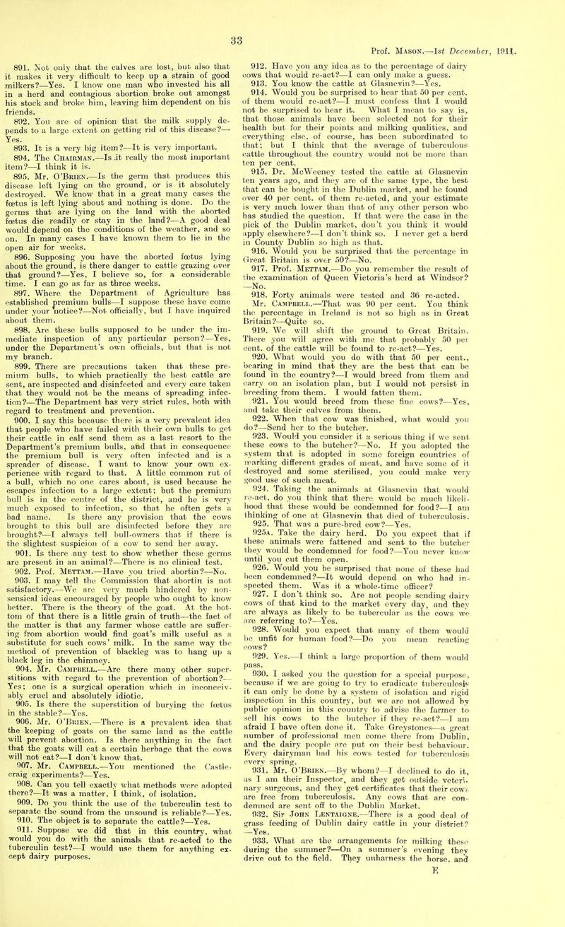 Prof. Mason.—1st December, 1911. 891. Not only that the calves are lost, but ako that it makes it very difficult to keep up a strain of good milkers?—Yes. I know one man who invested his all in a herd and contagious abortion broke out amongst his stock and broke him, leaving him dependent on his friends. 892. You are of opinion that the milk supply de- pends to a large extent on getting rid of this disease?— Yes. 893. It is a very big item?—It is very important. 894. The Chairman.—Is it really the most important item?—I think it is. 895. Mr. O'Brien.—Is the germ that produces this disease left lying on the ground, or is it absolutely destroyed. We know that in a great many cases the foetus is left lying about and nothing is done. Do the germs that are lying on the land with the aborted foetus die readily or stay in the land?—A good deal would depend on the conditions of the weather, and so on. In many cases I have known them to lie in the open air for weeks. 896. Supposing you have the aborted foetus lying about the ground, is there danger to cattle grazing over that ground?—Yes, I believe so, for a considerable time. I can go as far as three weeks. 897. Where the Department of Agriculture has established premium bulls—I suppose these have come under your notice?—Not officially, but I have inquired about them. 898. Are these bulls supposed to be under the im- mediate inspection of any particular person?—Yes, under the Department's own officials, but that is not my branch. 899. There are precautions taken that these pre- mium bulls, to which practically the best cattle are sent, are inspected and disinfected and every care taken that they would not be the means of spreading infec- tion?—The Department has very strict rules, both with regard to treatment and prevention. 900. I say this because there is a very prevalent idea that people who have failed with their own bulls to get their cattle in calf send them as a last resort to the Department's premium bulls, and that in consequence the premium bull is very often infected and is a spreader of disease. I want to know your own ex- perience with regard to that. A little common rut oi a bull, which no one cares about, is used because he escapes infection to a large extent; but the premium bull is in the centre of the district, and he is very much exposed to infection, so that he often gets a bad name. Is there any provision that the cows brought to this bull are disinfected before they are brought?—I always tell bull-owners that if there is the slightest suspicion of a cow to send her away. 901. Is there any test to show whether these germs are present in an animal?—There is no clinical test. 902. Prof. Mettam.—Have you tried abortin?—^No. 903. I may tell the Commission that abortin is not satisfactory.—We are very much hindered by non- sensical ideas encouraged by people who ought to know- better. There is the theory of the goat. At the bot- tom of that there is a little grain of truth—the fact of the matter is that any farmer whose cattle are suffer- ing from abortion would find goat's milk useful as a substitute for such cows' milk. In the same way thr method of prevention of blackleg was to hang up a black leg in the chimney. 004. Mr. Campbell.—Are there many other super- stitions with regard to the prevention of abortion?— Yes; one is a surgical operation which in inconceiv- ably cruel and absolutely idiotic. 905. Is there the superstition of burying the foetus in the stable?—Yes. 906. Mr. O'Brien.—There is a prevalent idea that the keeping of goats on the same land as the cattle will prevent abortion. Is there anything in the fact that the goats will eat a certain herbage that the cows will not eat?—I don't know that. 907. Mr. Campbell.—You mentioned the Castle- craig experiments?—Yes. 908. Can you tell exactly what methods were adopted there?—It was a matter, I think, of isolation. 909. Do you think the use of the tuberculin test to separate the sound from the unsound is reliable?—Yes. 910. The object is to separate the cattle?—Yes. 911. Suppose we did that in this country, what would you do with the animals that re-acted to the tuberculin test?—I would use them for anything ex- cept dairy purposes. 912. Have you any idea as to the percentage of dairy cows that would re-act?—I can only make a guess. 913. You know the cattle at Glasnevin?—Yes. 914. Would you be surprised to hear that 50 per cent, of them would re-act?—I must confess that I would not be surprised to hear it. W^hat I mean to say is, that those animals have been selected not for their health but for their points and milking qualities, and everything else, of course, has been subordinated to that; but I think that the average of tuberculous cattle throughout the country would not be more than ten per cent. 915. Dr. McWeeney tested the cattle at Glasnevin ten years ago, and they are of the same type, the best that can be bought in the Dublin market, and he found over 40 per cent, of them re-acted, and your estimate is very much lower than that of any other person whO' has studied the question. If that were the case in the pick of the Dublin market, don't you think it would apply elsewhere?—I don't think so. I never get a herd in County Dublin so high as that. 916. Would you be surprised that the percentage in Great Britain is over 50?—No. 917. Prof. Mettam.—Do you remember the result of the examination of Queen Victoria's herd at Windsor? —No. 918. Forty animals were tested and 36 re-acted. Mr. Campbell.—That was 90 per cent. You think till! percentage in Ireland is not so high as in Great Britain?—Quite so. 919. We will shift the ground to Great Britain. There you will agree with me that probably 50 per cent, of the cattle will be found to re-act?—Yes. 920. What would you do with that 50 per cent., bearing in mind that they are the best that can be foimd in the country?—I would breed from them and carry on an isolation plan, but I would not persist in breeding from them. I would fatten them. 921. You would breed from these fine cows?—Yes, and take their calves from them. 922. When that cow was finished, what would you do?—Send her to the butcher. 923. Would you consider it a serious thing if we sent these cows to the butcher?—No. If you adopted the system that is adopted in some foreign countries of marking different grades of meat, and have some of it destroyed and some sterilised, you coidd make very good use of such meat. 924. Taking the animals at Glasnevin that would re-act, do you think that there would be much likeli- hood that these would be condemned for food?—I am thinking of one at Glasnevin that died of tuberculosis. 925. That was a pure-bred cow?—Yes. 925a. Take the dairy herd. Do you expect that if these animals were fattened and sent to the butcher they would be condemned for food?—You never know until you cut them open. 926. Would you be surprised that none of these had been condemned?—It would depend on who had in- spected them. Was it a whole-time officer? 927. I don't think so. Are not people sending dairy cows of that kind to the market every day, and they are always as likely to be tubercular as the cows we are referring to?—Yes. 928. Would you expect that many of them would be unfit for human food?—Do you mean reacting cows ? 929. Yes.—I think a large proportion of them would pass. 930. I asked you the question for a special purpose, because if we are going to try to eradicate tuberculosis: it can only be done by a system of isolation and rigid inspection in this country, but we are not allowed by public opinion in this country to advise the farmer to sell his cows to the butcher if they re-act?—I am afraid I have often done it. Take Greystones—a great number of professional men come there from Dublin, and the dairy people are put on their best behaviour. Every dairyman had his cows tested for tuberculosisv every spring. 931. Mr. O'Brien.—By whom?—I declined to do it, as I am their Inspector, and they get outside veteri- nary surgeons, and they get certificates that their cow?, are free from tuberculosis. Any cows that are con- demned are sent off to the Dublin Market. 932. Sir .Iohn TjENtaigne.—There is a good deal of grass feeding of Dublin dairv cattle in vour district? -Yes. 933. What are the arrangements for milking these during the summer?—On a summer's evening thev drive out to the field. They unharness the horse, and E