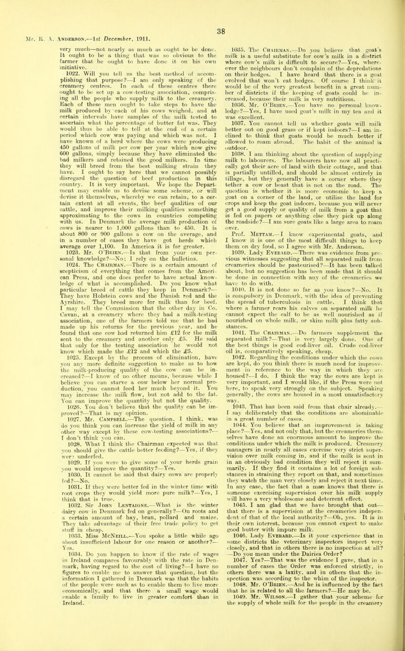 very much—not nearly as much as ought to be done. It ought to be a thing that was so obvious to the farmer that he ought to have done it on his own initiative. 1022. Will you tell us the best method of accom- plishing that purpose?—I am only speaking of the creamery centres. In each of these centres there ought to be set up a cow-testing association, compris- ing all the people who supply milk to the creamery. Each of these men ought to take steps to have the milk produced by each of his cows weighed, and at certain intervals have samples of the milk tested to ascertain what the percentage of butter fat was. They would thus be able to tell at the end of a certain period which cow was paying and which was not. I have known of a herd where the cows were producing 450 gallons of milk per cow per year which now give 600 gallons, simply because they have eliminated the bad milkers and retained the good milkers. In time they will breed from the best milking strain they have. I ought to say here that we cannot possibly disregard the question of beef production in this country. It is very important. We hope the Depart- ment may enable us to devise some scheme, or will devise it themselves, whereby we can retain, to a cer- tain extent at all events, the beef qualities of our cattle, and improve their milking qualities something approximating to the cows in countries competing with us. In Denmark the average milk production of cows is nearer to 1,000 gallons than to 450. It is about 800 or 900 gallons a cow on the average, and in a number of cases they have got herds which average over 1,100. In America it is far greater. 1023. Mr. O'Brien.—Is that from your own per- sonal knowledge?—No; I rely on the bulletins. 1024. The Chairman.—There is a certain amount of scepticism of everything that comes from the Ameri- can Press, and one does prefer to have actual know- ledge of what is accomplished. Do you know what particular breed of cattle they keep in Denmark?-— They have Holsteiu cows and the Danish red and the Ayrshire. They breed more for milk than for beef. I may tell the Commission that the other day in Co. Cavan, at a creamery where they had a milk-testing association, one of the farmers told me that he had made up his returns for the previous year, and he found that one cow had returned him £12 for the milk sent to the creamery and another only £5. He said that only for the testing association he would not know which made the ^12 and which the £5. 1025. Except by the process of elimination, have you any more definite suggestion to make as to how the milk-producing quality of the cow can be in- creased?—I know of no other means, because while I believe you can starve a cow below her normal pro- duction, you cannot feed her much beyond it. You may increase the milk flow, but not add to the fat. You can improve the quantity but not the quality. 1026. You don't believe that the quality can be im- proved?—That is my opinion. 1027. Mr. Campbell.—The question, I think, was do you think you can increase the yield of milk in any other way except by these cow-testing associations?-— I don't think you can. 1028. What I think the Chairman expected was that you should give the cattle better feeding?—Yes, if they wer? underfed. 1029. If you were to give some of your herds grain you would improve the quantity?—Yes. 1030. It cannot be said that dairy cows'are properlv fed?—No. 1031. If they were better fed in the winter time with root crops they would yield more pure milk?—Yes, 3 think that is true. 1032. Sir John Lentaigne.—What is the winter dairy cow in Denmark fed on generally?—On roots and a certain amount of hay, bran, pollard and maize. They take advantage of their free trade policy to get stuff in cheap. 1033. Miss McNeill.—You spoke a little while ago about insufficient labour for one reason or another?— Yes. 1034. Do you happen to know if the rate of wages in Ireland compares favourably with the rate in Den- mark, having regard to the cost of living?—I have no figures to enable me to answer that question, but the information I gathered in Denmark was that the habits of the people were such as to enable them to live more economically, and that there a small wage would enable a family to live in greater comfort than in Ireland. 1035. The Chairman.—Do you believe that goat's milk is a useful substitute for cow's milk in a district where cow's milk is difficult to secure?—Yes, where- ever the neighbours don't complain of the depredations on their hedges. I have heard that there is a goat evolved that won't eat hedges. Of course I think' it would be of the very greatest benefit in a great num- ber of districts if the keeping of goats could be in- creased, because their milk is very nutritious. 1036. Mr. O'Brien.—You have no personal know- ledge?—Yes, I have used goat's milk in my tea and it was excellent. 1037. You cannot tell us whether goats will milk better out on good grass or if kept indoors?—I am in- clined to think that goats would be much better if allowed to roam abroad. The habit of the animal is outdoor. 1038. I am thinking about the question of supplying milk to labourers. The labourers have now all practi- cally got their acre of land with their cottage, and that is partially untilled, and should be almost entirely in tillage, but they generally have a corner where they tether a cow or beast that is not on the road. The question is whether it is more economic to keep a goat on a corner of the land, or utilise the land for crops and keep the goat indoors, because you will never get a good supply or quality of milk from a goat that is fed on papers or anything else they pick up along the roadside?—I am sure goats like a large area to roam over. Prof. Mettam.— I know experimental goats, and. I know it is one of the most difficult things to keep them on dry food, so I agree with Mr. Anderson. 1039. Lady Eveeard.—There was evidence from pre- vious witnesses suggesting that all separated milk from creameries should be pasteurised?—It has been talked, about, but no suggestion has been made that it should be done in connection with any of the creameries we have to do with. 1040. It is not done so far as you know?—No. It is compulsory in Denmark, with the idea of preventing the spread of tuberculosis in cattle. I think that where a farmer rears his calves on separated milk he cannot expect the calf to be as well nourished as if nourished on whole milk, or skim milk plus fatty sub- stances. 1041. The Chairman.—Do farmers supplement the separated milk?—That is very largely done. One of the best things is good cod-liver oil. Crude cod-liver oil is, comparatively speaking, cheap. 1042. Regarding the conditions under which the cows are kept, do you think there is much need for improve- ment in reference to the way in which they arc housed?—I do. I think the way the cows are kept is very important, and I would like, if the Press were not here, to speak very strongly on the subject. Speaking generally, the cows are housed in a most unsatisfactory way. 1043. That has been said from that chair already.— I say deliberately that the conditions are abominable- in a great number of cases. 1044. You believe that an improvement is taking place?—Yes, and not only that, but the creameries them- selves have done an enormous amount to improve the conditions under which the milk is produced. Creamery managers in nearly all cases exercise very strict super- vision over milk coming in, and if the milk is sent in in an obviously bad condition they will reject it sum- marily. If they find it contains a lot of foreign sub- stances in straining they report on that, and sometimes they watch the man very closely and reject it next time. In any case, the fact that a ma*i knows that there is someone exercising supervision over his milk supply \vill have a very wholesome and deterrent effect. 1045. I am glad that we have brought that out— that there is a supervision at the creameries indepen- dent of that of the local authority?—Oh,, yes. It is in their own interest, because you cannot expect to make good butter with impure milk. 1046. Lady Everard.—Is it your experience that in some districts the veterinary inspectors inspect very closely, and that in others there is no inspection at all? —Do you mean under the Dairies Order? 1047. Yes?—That was the evidence I gave, that in a number of cases the Order was enforced strictly, in others there was a laxity, and in others that the in- spection was according to the whim of the inspector. 1048. Mr. O'Brien.—And he is influenced by the fact that he is related to all the farmers?—He may be. 1049. Mr. Wilson.—I gather tliat your scheme for the supply of whole milk for the people in the creamery