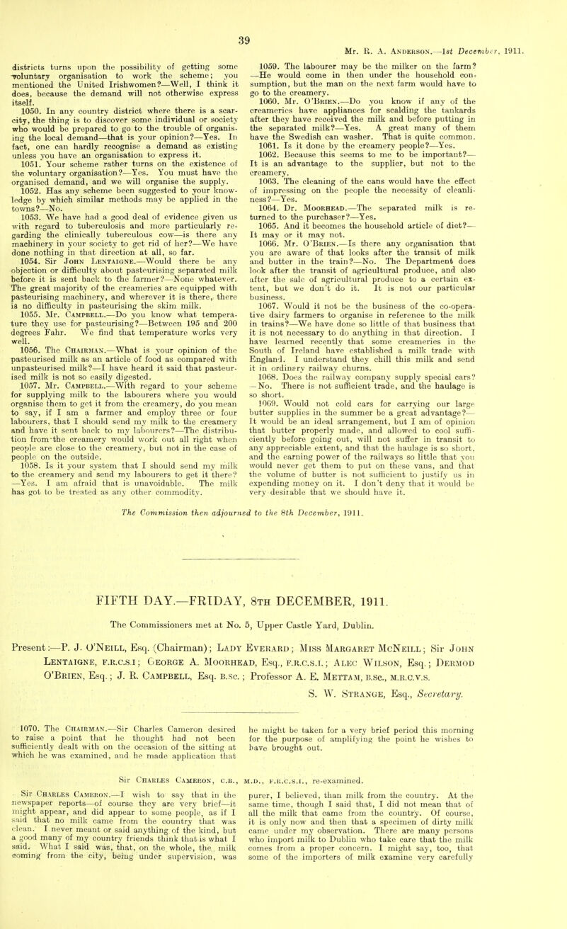 Mr. R. A. Anderson.—1st Decevibcr, 1911. districts turns upon the possibility of getting somp voluntary organisation to work the scheme; you mentioned the United Irishwomen?—Well, I think it does, because the demand will not otherwise express itself. 1050. In any country district where there is a scar- city, the thing is to discover some individual or society who would be prepared to go to the trouble of organis- ing the local demand—that is your opinion?—Yes. In fact, one can hardly recognise a demand as existing unless you have an organisation to express it. 1051. Your scheme rather turns on the existence of the voluntary organisation?—Yes. You must have the organised demand, and we will organise the supply. 1052. Has any scheme been suggested to your know- ledge by which similar methods may be applied in the towns?—No. 1053. We have had a good deal of evidence given us with regard to tuberculosis and more particularly re- garding the clinically tuberculous cow—is there any machinery in your society to get rid of her?—We have done nothing in that direction at all, so far. 1054. Sir John Lentaigne.—Would there be any objection or difficulty about pasteurising separated milk before it is sent back to the farmer?—None whatever. The great majority of the creameries are equipped with pasteurising machinery, and wherever it is there, there is no difficulty in pasteurising the skim milk. 1055. Mr. Campbell.—Do you know what tempera- ture they use for pasteurising?—Between 195 and 200 degrees Fahr. We find that temperature works very well. 1056. The Chairman.—What is your opinion of the pasteurised milk as an article of food as compared with unpasteurised milk?—I have heard it said that pasteur- ised milk is not so easily digested. 1057. Mr. Campbell.—With regard to your scheme for supplying milk to the labourers where you would organise them to get it from the creamery, do you mean to say, if I am a farmer and employ three or four labourers, that I should send my milk to the creamery and have it sent back to my labourers?—The distribu- tion from-the creamery would work out all right when people are close to the creamery, but not in the case of people on the outside. 1058. Is it your system that I should send my milk to the creamery and send my labourers to get it there? —Yes. I am afraid that is unavoidable. The milk has got to be treated as any other commodity. 1059. The labourer may be the milker on the farm? —He would come in then under the household con- sumption, but the man on the next farm would have to go to the creamery. 1060. Mr. O'Brien.—Do you know if any of the creameries have appliances for scalding the tankards after they have received the milk and before putting in the separated milk?—Yes. A great many of them have the Swedish can washer. That is quite common. 1061. Is it done by the creamery people?—Yes. 1062. Because this seems to me to be important?— It is an advantage to the supplier, but not to the creamery. 1063. The cleaning of the cans would have the effect of impressing on the people the necessity of cleanli- ness?—Yes. 1064. Dr. MooRHEAD.—The separated milk is re- turned to the purchaser?—Yes. 1065. And it becomes the household article of diet?— It may or it may not. 1066. Mr. O'Brien.—Is there any organisation that you are aware of that looks after the transit of milk and butter in the train?—No. The Department does look after the transit of agricultural produce, and also after the sale of agricultural produce to a certain ex- tent, but we don't do it. It is not our particular business. 1067. Would it not be the business of the co-opera- tive dairy farmers to organise in reference to the milk in trains?—We have done so little of that business that it is not necessary to do anything in that direction. I have learned recently that some creameries in the South of Ireland have established a milk trade with England. I understand they chill this milk and send it in ordinary railway churns. 1068. Does the railway company supply special cars? — No. There is not sufficient trade, and the haulage is so short. 1069. Would not cold cars for carrying our large butter supplies in the summer be a great advantage?— It would be an ideal arrangement, but I am of opinion that butter properly made, and allowed to cool suffi- ciently before going out, will not suffer in transit to any appreciable extent, and that the haulage is so short, and the earning power of the railways so little that you would never get them to put on these vans, and that the volume of butter is not sufficient to justify us in expending money on it. I don't deny that it would be very desirable that we should have it. The Commission then adjouTried to the 8th December, 1911. FIFTH DAY.—FRIDAY, 8th DECEMBER, 1911. The Commissioners met at No. 5, Up})er Castle Yard, Dublin. Present:—P. J. O'Neill, Esq. (Chairman); Lady Everard; Miss Margaret McNeill; Sir John Lentaigne, f.r.c.s,i; George A. Moorhead, Esq., f.r.c.s.l; Alec Wilson, Esq.; Dermod O'Brien, Esq.; J. R. Campbell, Esq. b.sc. ; Professor A. E. Mettam, b.sc, m.r.c.v.s. S. W. Strange, Esq., Secretary. 1070. The Chairman.—Sir Charles Cameron desired to raise a point that he thought had not been sufficiently dealt with on the occasion of the sitting at which he was examined, and he made application that Sir Charles Cameron, c.b., Sir Charles Cameron.—I wish to say that in the newspaper reports—of course they are very brief-—it might appear, and did appear to some people, as if I said that no milk came from the country that was clean. I,never meant or said anything of the kind, but a good many of my country friends think that is what I said. What I said was, that, on the whole, the,, milk coming from the city, being under sxipervisiou, was he might be taken for a very brief period this morning for the purpose of amplifying the point he wishes to have brought out. M.D., E.R.C.S.I., re-exaznined. purer, I believed, than milk from the country. At the same time, though I said that, I did not mean that of all the milk that came from the country. Of course, it is only now and then that a specimen of dirty milk came under my observation. There are many persons vfho import milk to Dublin who take care that the milk comes from a proper concern. I might say, too, that some of the importers of milk examine very carefully