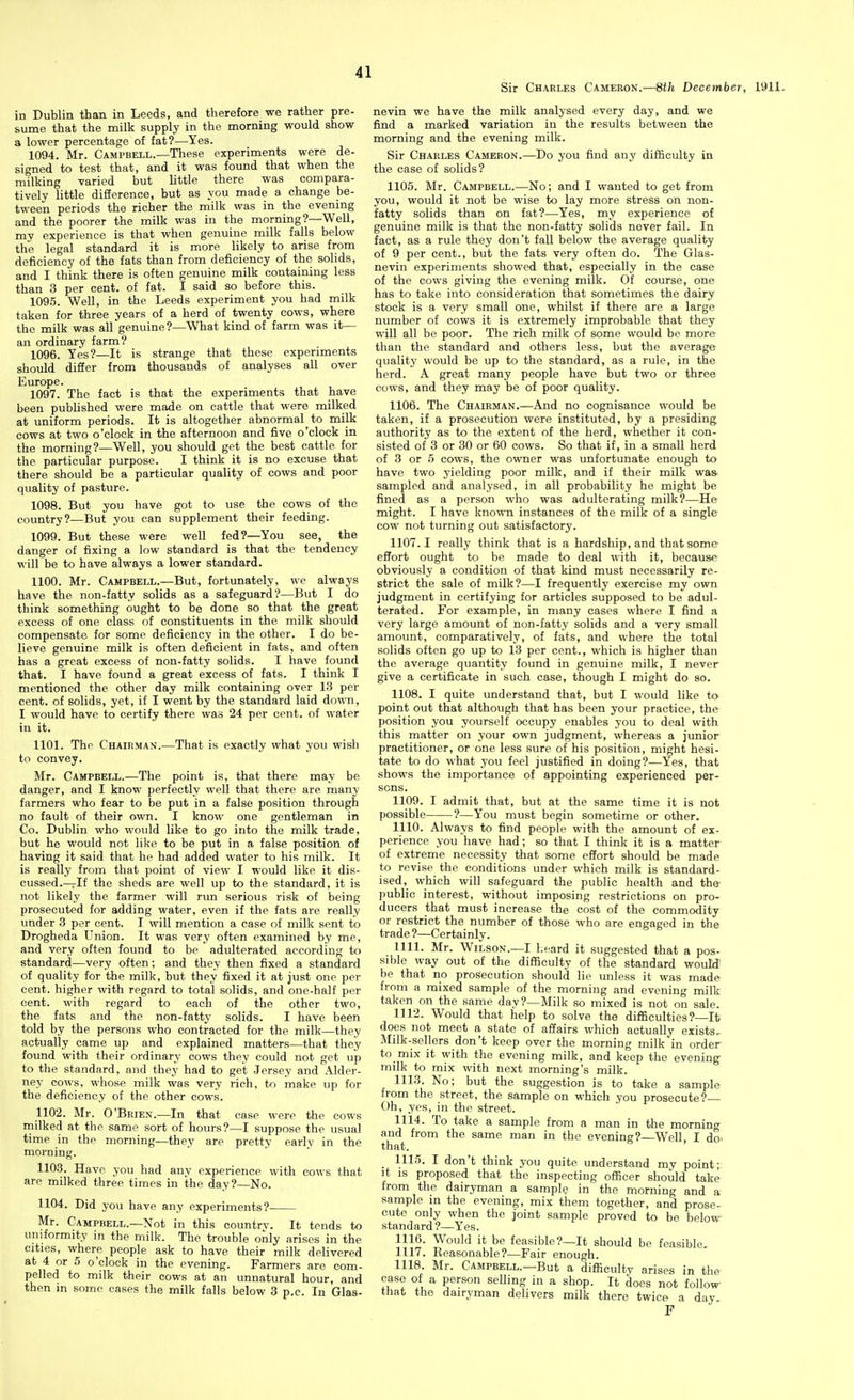Sir Charles Cameron.—8th December, 1911. in Dublin than in Leeds, and therefore we rather pre- sume that the milk supply in the morning would show a lower percentage of fat?—Yes. 1094. Mr. Campbell.—These experiments were de- signed to test that, and it was found that when the milking varied but little there was compara- tively little difierence, but as you made a change be- tween periods the richer the milk was in the evening and the poorer the milk was in the morning?—Well, my experience is that when genuine milk falls below the legal standard it is more likely to arise from deficiency of the fats than from deficiency of the solids, and I think there is often genuine milk containing less than 3 per cent, of fat. I said so before this. 1095. Well, in the Leeds experiment you had milk taken for three years of a herd of twenty cows, where the milk was all genuine?—What kind of farm was it— an ordinary farm? 1096. Yes?—It is strange that these experiments should diSer from thousands of analyses all over Europe. 1097. The fact is that the experiments that have been published were made on cattle that were milked at uniform periods. It is altogether abnormal to milk cows at two o'clock in the afternoon and five o'clock in the morning?—Well, you should get the best cattle for the particular purpose. I think it is no excuse that there should be a particular quality of cows and poor quality of pasture. 1098. But you have got to use the cows of the country?—But you can supplement their feeding. 1099. But these were well fed?—You see, the danger of fixing a low standard is that the tendency will be to have always a lower standard. 1100. Mr. Campbell.—But, fortunately, we always have the non-fatty solids as a safeguard?—But I do think something ought to be done so that the great excess of one class of constituents in the milk should compensate for some deficiency in the other. I do be- lieve genuine milk is often deficient in fats, and often has a great excess of non-fatty solids. I have found that. I have found a great excess of fats. I think I mentioned the other day milk containing over 13 per cent, of solids, yet, if I went by the standard laid down, I would have to certify there was 24 per cent, of water in it. 1101. The Chairman.-—That is exactly what you wish to convey. Mr. Campbell.—The point is, that there may be danger, and I know perfectly well that there are many- farmers who fear to be put in a false position through no fault of their own. I know one gentleman in Co. Dublin who would like to go into the milk trade, but he would not like to be put in a false position of having it said that he had added water to his milk. It is really from that point of view I would like it dis- cussed.—If the sheds are well up to the standard, it is not likely the farmer will run serious risk of being prosecuted for adding water, even if the fats are really under 3 per cent. I will mention a case of milk sent to Drogheda Union. It was very often examined by me, and very often found to be adulterated according to standard—very often; and they then fixed a standard of quality for the milk, but they fixed it at just one per cent, higher with regard to total solids, and one-half per cent, with regard to each of the other two, the fats and the non-fatty solids. I have been told by the persons who contracted for the milk—they actually came up and explained matters—that they found with their ordinary cows they could not get up to the standard, and they had to get Jersey and Alder- ney cows, whose milk was very rich, to make up for the deficiency of the other cows. 1102. Mr. O'Brien.—In that case were the cows rnilked at the same sort of hours?—I suppose the usual time in the morning—they are pretty early in the morning. 1103. Have you had any experience with cows that are milked three times in the day?—No. 1104. Did you have any experiments? Mr. Campbell.—Not in this country. It tends to uniformity in the milk. The trouble only arises in the cities, where people ask to have their milk delivered at 4 or 5 o'clock in the evening. Farmers are com- pelled to milk their cows at an unnatural hour, and then in some eases the milk falls below 3 p.c. In Glas- nevin we have the milk analysed every day, and we find a marked variation in the results between the morning and the evening milk. Sir Charles Cameron.—Do you find any difficulty in the case of solids? 1105. Mr. Campbell.—No; and I wanted to get from you, would it not be wise to lay more stress on non- fatty solids than on fat?—Yes, my experience of genuine milk is that the non-fatty solids never fail. In fact, as a rule they don't fall below the average quality of 9 per cent., but the fats very often do. The Glas- nevin experiments showed that, especially in the case of the cows giving the evening milk. Of course, one has to take into consideration that sometimes the dairy stock is a very small one, whilst if there are a large number of cows it is extremely improbable that they will all be poor. The rich milk of some would be more than the standard and others less, but the average quality would be up to the standard, as a rule, in the herd. A great many people have but two or three cows, and they may be of poor quality. 1106. The Chairman.—And no cognisance would be taken, if a prosecution were instituted, by a presiding, authority as to the extent of the herd, whether it con- sisted of 3 or 30 or 60 cows. So that if, in a small herd of 3 or 5 cows, the owner M'as unfortunate enough to have two yielding poor milk, and if their milk was- sampled and analysed, in all probability he might be fined as a person who was adulterating milk?—He might. I have known instances of the milk of a single cow not turning out satisfactory. 1107.1 really think that is a hardship, and that some- effort ought to be made to deal with it, because obviously a condition of that kind must necessarily re- strict the sale of milk?—I frequently exercise my own judgment in certifying for articles supposed to be adul- terated. For example, in many cases where I find a very large amount of non-fatty solids and a very small amount, comparatively, of fats, and where the total solids often go up to 13 per cent., which is higher than the average quantity found in genuine milk, I never give a certificate in such case, though I might do so. 1108. I quite understand that, but I would like to point out that although that has been your practice, the position you yourself occupy enables you to deal with this matter on your own judgment, whereas a junior practitioner, or one less sure of his position, might hesi- tate to do what you feel justified in doing?—Yes, that shows the importance of appointing experienced per- sons, 1109. I admit that, but at the same time it is not possible ?—You must begin sometime or other, 1110. Always to find people with the amount of ex- perience you have had; so that I think it is a matter of extreme necessity that some effort should be made to revise the conditions under which milk is standard- ised, which will safeguard the public health and the- public interest, without imposing restrictions on pro- ducers that must increase the cost of the commodity or restrict the number of those who are engaged in the trade ?—Certainly. 1111. Mr. Wilson.—I heard it suggested that a pos- sible way out of the difficulty of the standard wouM be that no prosecution should lie unless it was made from a mixed sample of the morning and evening milk taken on the same day?—Milk so mixed is not on sale. 1112. Would that help to solve the difficulties?—It does not meet a state of affairs which actually exists. Milk-sellers don't keep over the morning milk in order to mix it with the evening milk, and keep the evening milk to mix with next morning's milk. 1113. No; but the suggestion is to take a sample from the street, the sample on which you prosecute?— Oh, yes, in the street. 1114. To take a sample from a man in the morning and from the same man in the evening? Well I do- that. ' _ 1115. I don't think you quite understand my point;, it is proposed that the inspecting officer should take from the dairyman a sample in the morning and a sample in the evening, mix them together, and prose- cute only when the joint sample proved to be below standard ?—Yes. 1116. Would it be feasible?—It should be feasible, 1117. Reasonable?—Fair enough. 1118. Mr. Campbell.—But a difficulty arises in the case of a person selling in a shop. It does not follow- that the dairyman delivers milk there twice a day P