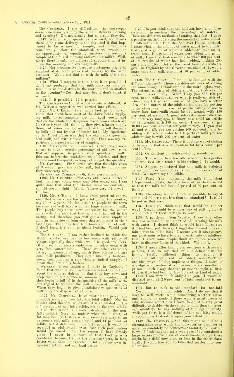 The Chairman.—I see difBculties; the cowkeeper doesn't necessarily supply the same customers morning and evening?—Not necessarily, but as a rule they do. 1119. Where large quantities are used, SQmetimes there is only one delivery in the day, and if that hap- pened to be a morning sample, and if that was considerably below the standard, there would be no opportunity of equalising matters by testing a sample of the mixed morning and evening milk?-—Well, where there is only one delivery, I suppose it must in- clude the morning and evening milk. 1120. Not necessarily; because customers might be supplied at different periods of the day by the same producer.—Would not that be with the milk of the one milking? 1121. What T suggest is this, that it is possible, I don't say probable, that the milk purveyor may de- liver milk in one district in the morning and in another in the evening?—Yes, that may be; I don't think it is usual. 1122. Is it possible?—It is possible. The Chairman.-—And it would create a difficulty if Mr. Wilson's suggestion was carried into eSect. 1123. Mr. O'Brien.—Is it not a fact, as far as you know, that about here most of the dairy herds supply- ing milk for consumption are not aged cows, and that on the whole the dairymen favour cows which are 7 or 8 or 9 years old, thinking they give a larger supply though of poorer quality, seeing that they sell the milk by bulk and not by test of butter fat?—My experience at the Model Farm was that the older cows gave the best milk, and with richest quality. That was my ex- perience of a great number of samples. 1124. My experience in Limerick is that they always choose to have a certain percentage of old cows, cows that are supposed to give a larger quantity of milk; this was before the establishment of dairies, and they did not mind the quality as long as they got the quantity. Mr. Campbell.—Sir Charles says that the older cows at Glasnevin gave the better milk, but he did not say they were very old. Sir Charles Cameron.—Oh, they were elderly. 1125. Mr. Campbell.—Not very old. As a matter of fact, there are young cows and older cows, and I am quite sure that what Sir Charles Cameron said about the old cows is right. We don't have very old cows?— Oh, no. 1126. Mr. O'Brien.—I know from practical experi- ence that when a cow has got a bit old in the country, say 10 or 12 years old, she is sold to people in the town because she will have a pretty large supply of milk. The people buy these cows especially for the winter milk, with the idea that they will kill them off in the spring, and therefore you will get a large supply of milk in many towns from cows that are almost in their last days. That may lead to a lower standard of milk. I don't know if that is so about Dublin. Would you say so? The Chairman.—I am rather inclined to think the Dublin cowkeepers like to buy cows with plenty of vigour, especially those which would be good producers. Of course, they always endeavour to select cows with very free conformation. There are other character- istics, independent of age, which they believe indicate good milk producers. They don't like only first-year cows, cows that as a rule yield a limited supply. I mean they don't buy heifers. Witness.—From inquiries I made in England, I found that what is done in town dairies—I don't know about the country dairies—is that they buy cows and keep them in the cowhouse, summer and winter, until they begin to fall off in the quantity of the milk, with- out regard to whether the milk increased in quality. When they begin to give unsatisfactory quantities of milk they are disposed of at once. 1127. Mr. Campbell.—In calculating the percentage of added water, do you take the total solids?—No; no matter what the total solids are, it is calculated on the 8-5 per cent, of non-fatty solids, not on the total solids. 1128. The water is always calculated on the non- fatty solids?—Yes; no matter what the quantity of fat may be. So that is what I say—there may be an extremely rich milk, containing 13 and 14 per cent, of solids, but if deficient in non-fatty solids it would be regarded as adulterated, or at least such presumption would be raised. For the reason I have already given, I never in a ease of that kind give a certificate, because I think the purchaser gets, in fact, better value than he expected. But it is my own in- dividual action, and non-legal action. 1129. Do you think that the analysts have a uniform system in estimating the percentage of water?— There are different methods of stating that fact. I have a peculiar method of stating the amount ,of water ,added. It differs from the English—Somerset House—method. I state what is the amount of water added to the milk; that is, if a gallon of water is added-^to take an ex- treme case—if a gallon of water were added to a gallon of milk, I say that that was milk to whichlOO per cent, of its weight of water had been added, making 200 parts out of 100. But in the usual form of certificate given in England by the Government chemist, it would state that the milk contained 50 per cent, of added water. 1130. The Chairman.—I am quite familiar with the different phrases?—There are different ways of stating the same thing. I think mine is the more logical way. The offence consists of adding something that was not in the milk originally. When I say you add 100 per cent, to the milk, that shows what it really consists of; when I say 100 per cent, was added, you have a better idea of the nature of the adulteration than by putting it the other way. I have had people calling on me to know how buttermilk could be adulterated with 150 per cent, of water. A great scholastic man called on me, not very long ago, to know how could an article be adulterated with 150 per cent. I say you may get 10,000 per cent, interest for your money. If you give £1 and get £3, you are getting 200 per cent; and by adding 200 parts of water to 100 parts of milk you are adulterating it with 200 per cent, of water. 1131. Mr. Campbell.—There is another way of stating it, by saying that it is deficient in fat by a certain per cent?—Yes. 1132. Or deficient in solids?—Both, sometimes. 1133. That would be a less offensive form to a gentle- man who is a little tender in his feelings?—It would. 1134. Suppose you stated that this milk is deficient by so much per cent, of solids, so much per cent, of fats?—W^e never say the solids. 1135. Fats?—Yes; supposing the milk is deficient 15 per cent, of fats, then the form of certificate would be that the milk had been deprived of 50 per cent, of its fats. 1136. Therefore, would it not be possible to say it contained 50 per cent, less than the standard?—It could be put in that v/ay. 1137. Don't you think that that would be a nicer way?—Yes, it would be a nicer way of putting it. It would not hurt their feelings so much. 1138. A gentleman from Wexford I saw the other day was accused in the court of adulterating his milk with water. I do not think he would have felt so sore if it had been put the way I suggest—deficient in a cer- tain per cent, of its fats?—I assure you it always gave me great pain to have to give a certificate of- adultera- tion. I know some people think we rejoice when we have to discover faults of that kind. We don't. 1139. I speak after having conversations with several persons, that to say that milk is deficient in fats is a totally different thing to saying it contained 50 per cent, of added water?—There are nice ways of doing unpleasant things. I heard of a judge who sentenced a prisoner to six months in prison in such a way that the prisoner thought as little of it as if he had been let free by another kind of judge. 1140. I am very much obliged to you.—I would be disposed to think 2'8 per cent, of fats would not be un- reasonable. 1141. But to stick to the standard for non-fat? —Yes, and to the total solids. And I do say that it may be well worth while considering whether allow- ance should be made if there were a great excess of fats, because sometimes I have found -it a very great difficulty to decide whether there is more than the aver- age quantity, to say nothing of the legal quantity, while yet there is a deficiency of the non-fatty solids. I would press that rather upon your attention. 1142. The Chairman.—And this might be due to a circumstance over which the purveyor or producer of milk has absolutely no control?—Absolutely no control; it would look that the milk was pure if it contained a large excess of one class of constituents though there might be a deficiency more or less in the other class. Really I would like you to take that matter into con- sideration.