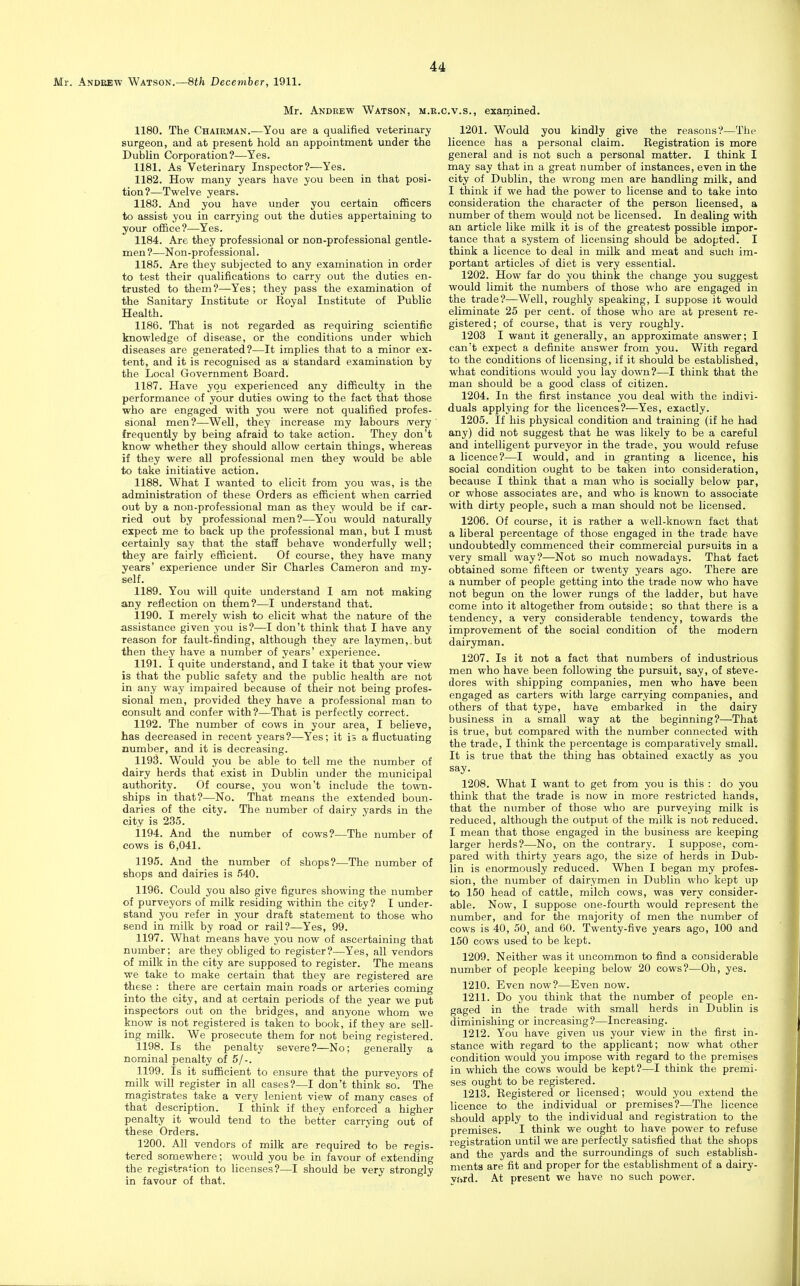 Mr. Andrew Watson, m.e. 1180. The Chairman.—You are a qualified veterinary surgeon, and at present hold an appointment under the Dublin Corporation?—Yes. 1181. As Veterinary Inspector?—Yes. 1182. How many years have you been in that posi- tion?—Twelve years. 1183. And you have under you certain officers to assist you in carrying out the duties appertaining to your office?—Yes. 1184. Are they professional or non-professional gentle- men ?—Non-professional. 1185. Are they subjected to any examination in order to test their qualifications to carry out the duties en- trusted to them?—Yes; they pass the examination of the Sanitary Institute or Royal Institute of Public Health. 1186. That is not regarded as requiring scientific knowledge of disease, or the conditions under which diseases are generated?—It implies that to a minor ex- tent, and it is recognised as a standard examination by the Local Government Board. 1187. Have you experienced any difficulty in the performance of your duties owing to the fact that those who are engaged with you were not qualified profes- sional men?—Well, they increase my labours very frequently by being afraid to take action. They don't know whether they should allow certain things, whereas if they were all professional men they would be able to take initiative action. 1188. What I wanted to elicit from you was, is the administration of these Orders as efficient when carried out by a non-professional man as they would be if car- ried out by professional men?—You would naturally expect me to back up the professional man, but I must certainly say that the staS behave wonderfully well; they are fairly efficient. Of course, they have many years' experience under Sir Charles Cameron and my- self. 1189. You will quite understand I am not making any reflection on them?—I understand that. 1190. I merely wish to elicit what the nature of the assistance given you is?—I don't think that I have any reason for fault-finding, although they are lay men,, but then they have a number of years' experience. 1191. I quite understand, and I take it that your view is that the public safety and the public health are not in any way impaired because of their not being profes- sional men, provided they have a professional man to consult and confer with?—That is perfectly correct. 1192. The number of cows in your area, I believe, has decreased in recent years?—Yes; it is a fluctuating number, and it is decreasing. 1193. Would you be able to tell me the number of dairy herds that exist in Dublin under the municipal authority. Of course, you won't include the town- ships in that?—No. That means the extended boun- daries of the city. The number of dairy yards in the city is 235. 1194. And the number of cows?—The number of cows is 6,041. 1195. And the number of shops?—The number of shops and dairies is 540. 1196. Could you also give figures showing the number of purveyors of milk residing within the city? I under- stand you refer in your draft statement to those who send in milk by road or rail?—Yes, 99. 1197. What means have you now of ascertaining that number; are they obliged to register?—Yes, all vendors of milk in the city are supposed to register. The means we take to make certain that they are registered are these : there are certain main roads or arteries coming into the city, and at certain periods of the year we put inspectors out on the bridges, and anyone whom we know is not registered is taken to book, if they are sell- ing milk. We prosecute them for not being registered. 1198. Is the penalty severe?—No; generally a nominal penalty of 5/-. 1199. Is it sufficient to ensure that the purveyors of milk will register in all cases?—I don't think so. The magistrates take a very lenient view of many cases of that description. I think if they enforced a higher penalty it would tend to the better carrying out of these Orders. 1200. All vendors of milk are required to be regis- tered somewhere; would you be in favour of extending the registration to licenses?—I should be very strongly in favour of that. C.V.S., exarnined. 1201. Would you kindly give the reasons?—The licence has a personal claim. Registration is more general and is not such a personal matter. I think I may say that in a great number of instances, even in the city of Dublin, the wrong men are handling milk, and I think if we had the power to license and to take into consideration the character of the person licensed, a number of them would not be licensed. In dealing with an article like milk it is of the greatest possible impor- tance that a system of licensing should be adopted. I think a licence to deal in milk and meat and such im- portant articles of diet is very essential. 1202. How far do you think the change you suggest would limit the numbers of those who are engaged in the trade?—Well, roughly speaking, I suppose it would eliminate 25 per cent, of those who are at present re- gistered; of course, that is very roughly. 1203 I want it generally, an approximate answer; I can't expect a definite answer from you. With regard to the conditions of licensing, if it should be established, what conditions would you lay down?—I think that the man should be a good class of citizen. 1204. In the first instance you deal with the indivi- duals applying for the licences?—Yes, exactly. 1205. If his physical condition and training (if he had any) did not suggest that he was likely to be a careful and intelligent purveyor in the trade, you would refuse a licence?—I would, and in granting a licence, his social condition ought to be taken into consideration, because I think that a man who is socially below par, or whose associates are, and who- is known to associate with dirty people, such a man should not be licensed. 1206. Of course, it is rather a well-known fact that a liberal percentage of those engaged in the trade have undoubtedly commenced their commercial pursuits in a very small way?—Not so much nowadays. That fact obtained some fifteen or twenty years ago. There are a number of people getting into the trade now who have not begun on the lower rungs of the ladder, but have come into it altogether from outside; so that there is a tendency, a very considerable tendency, towards the improvement of the social condition of the modern dairyman. 1207. Is it not a fact that numbers of industrious men who have been following the pursuit, say, of steve- dores with shipping companies, men who have been engaged as carters with large carrying companies, and others of that type, have embarked in the dairy business in a small way at the beginning?—That is true, but compared with the number connected with the trade, I think the percentage is comparatively small. It is true that the thing has obtained exactly as you say. 1208. What I want to get from you is this : do you think that the trade is now in more restricted hands, that the number of those who are purveying milk is reduced, although the output of the milk is not reduced. I mean that those engaged in the business are keeping larger herds?—No, on the contrary. I suppose, com- pared with thirty years ago, the size of herds in Dub- lin is enormously reduced. When I began my profes- sion, the number of dairymen in Dublin who kept up to 150 head of cattle, milch cows, was very consider- able. Now, I suppose one-fourth would represent the number, and for the majority of men the number of cows is 40, 50, and 60. Twenty-five years ago, 100 and 150 cows used to be kept. 1209. Neither was it uncommon to find a considerable number of people keeping below 20 cows?—Oh, yes. 1210. Even now?—Even now. 1211. Do you think that the number of people en- gaged in the trade with small herds in Dublin is diminishing or increasing?—Increasing. 1212. You have given us your view in the first in- stance with regard to the applicant; now what other condition would you impose with regard to the premises in which the cows would be kept?—I think the premi- ses ought to be registered. 1213. Registered or licensed; would you extend the licence to the individual or premises?—The licence should apply to the individual and registration to the premises. I think we ought to have power to refuse registration until we are perfectly satisfied that the shops and the yards and the surroundings of such establish- ments are fit and proper for the establishment of a dairy- vi>rd. At present we have no such power.