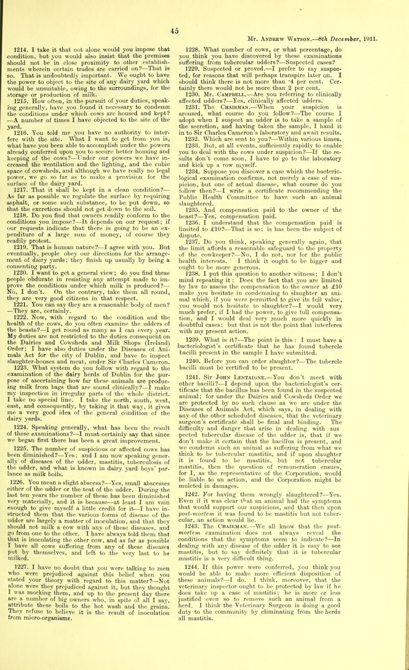 Mr. Andrew Watson.—8th December, 1911. 1214. I take it that not alone would you impose that condition, but you would also insist that the premises should not be in close proximity to other establish- ments wherein certain trades are carried on?—That is so. That is undoubtedly important. We ought to have the power to object to the site of any dairy yard which would be unsuitable, owing to the surroundings, for the storage or production of milk. 1215. How often, in the pursuit of your duties, speak- ing generally, have you found it necessary to condemn the conditions under which cows are housed and kept? —A number of times I have objected to the site of the yard. 1216. You told me you have no authority to inter- iere with the site. What I want to get from you is, what have you been able to accomplish under the powers already conferred upon you to secure better housing and keeping of the cows?—Under our powers we have in- creased the ventilation and the lighting, and the cubic space of cowsheds, and although we have really no legal power, we go so far as to make a provision for the surface of the dairy yard. 1217. That it shall be kept in a clean condition?— As far as possible we regulate the surface by requiring asphalt, or some such substance, to be put down, so that the excretions should not get down to the soil. 1218. Do you find that owners readily conform to the conditions you impose?—It depends on our request; if our requests indicate that there is going to be an ex- penditure of a large sum of money, of course they readily protest. 1219. That is human nature?—I agree with you. But eventually, people obey our directions for the arrange- ment of dairy yards; they finish up usually by being a consenting party. 1220. I want to get a general view; do you find these people obdurate in resisting any attempt made to im- prove the conditions under which milk is produced?— No, I don't. On the contrary, take them all round, they are very good citizens in that respect. 1221. You can say they are a reasonable body of men? —They are, certainly. 1222. Now, with regard to the condition and the health of the cows, do you often examine the udders of the beasts?—I get round as many as I can every year. My duties are not restricted to the duties consequent on the Dairies and Cowsheds and Milk Shops (Ireland) Order; I have also duties under the Diseases of Ani- mals Act for the city of Dublin, and have to inspect slaughter-houses and meat, under Sir Charles Cameron. 1223. What system do you follow with regard to the examination of the dairy herds of Dublin for the pur- pose of ascertaining how far these animals are produc- ing milk from bags that are sound clinically?—I make my inspection in irregular parts of the whole district. I take no special line. I take the north, south, west, east, and consequently, by taking it that way, it gives me a very good idea of the general condition of the dairy yards. 1224. Speaking generally, what has been the result of these examinations?-—I must certainly say that since we began first there has been a great improvement. 1225. The number of suspicious or affected cows has been diminished?—Yes; and I am now speaking gener- ally of diseases of the udder, mastitis, tuberculosis of the udder, and what is known in dairy yard boys' par- lance as milk boils. 1226. You mean a slight abscess?—Yes, small abscesses either of the udder or the teat of the udder. During the last ten years the number of these has been diminished very materially, and it is because—at least I am vain enough to give myself a little credit for it—I have in- structed them that the various forms of disease of the udder are largely a matter of inoculation, and that they should not milk a cow with any of these diseases, and go from_ one to the other. I have always told them that that is inoculating the other cow, and as far as possible I have all cows suffering from any of these diseases put by themselves, and left to the very last to be milked. 1227. I have no doubt that you were talking to men who were prejudiced against this belief when you stated your theory with regard to this matter?—jSfot alone were they prejudiced against it, but they thought I was mocking them, and up to the present day there are a number of big owners who, in spite o'f all I say, attribute these boils to the hot wash and the grains. They refuse to believe it is the result of inoculation from micro-organisms. 1228. What number of cows, or what percentage, do you think you have discovered by these examinations sulfering from tubercular udders?—Suspected cases? 1229. Suspected or proved.—I prefer to say suspec- ted, for reasons that will perhaps transpire later on. I should think there is not more than '4 per cent. Cer- tainly there would not be more than 2 per cent. 1230. Mr. Campbell.—Are you referring to clinically affected udders?—Yes, clinically affected udders. 1231. The Chairman.—W^hen your suspicion is aroused, what course do you follow?—The course I adopt when I suspect an udder is to take a sample of the secretion, and having taken the sample, I hand it in to Sir Charles Cameron's laboratory and await results. 1232. Which are sent to you?—Within various times. 1233. But, at all events, sufficiently rapidly to enable you to deal with the cows under suspicion?—If the re- sults don't come soon, I have to go to the laboratory and kick up a row myself. 1234. Suppose you discover a case which the bacterio- logical examination confirms, not merely a case of sus- picion, but one of actual disease, what course do you follow then?—I write a certificate recommending the Public Health Committee to have such an animal slaughtered. 1235. And compensation paid to the owner of the beast?—Yes, compensation paid. 1236. I understand that the compensation paid is limited to £10?—That is so; is has been the subject of dispute. 1237. Do you think, speaking generally again, that the limit affords a reasonable safeguard to the property of the cowkeeper?—No, I do not, nor for the public health interests. I think it ought to be bigger and ought to be more generous. 1238. I put this question to another witness; I don't mind repeating it : Does the fact that you are limited by law to assess the compensation to the owner at £10 make you hesitate in condemning to slaughter an ani- mal which, if you were permitted to give its full value, you would not hesitate to slaughter?—I would very much prefer, if I had the power, to give full compensa- tion, and I would deal very much more quickly in doubtful cases; but that is not the point that interferes with my present action. 1239. What is it?—The point is this : I must have a bacteriologist's certificate that he has found tubercle bacilli present in the sample I have submitted. 1240. Before you can order slaughter?—The tubercle bacilli must be certified to be present. 1241. Sir John Lentaigne.—You don't meet with other bacilli?—I depend upon the bacteriologist's cer- tificate that the bacillus has been found in the suspected animal; for under the Dairies and Cowsheds Order we are protected by no such clause as we are under the Diseases of Animals Act, which says, in dealing with any of the other scheduled diseases, that the veterinary surgeon's certificate shall be final and binding. The difficulty and danger that arise in dealing with sus pected tubercular disease of the udder is, that if we don't make it certain that the bacillus is present, and we condemn such an animal as suffering from what we think to be tubercular mastitis, and if upon slaughter it is found to be mastitis, but not tubercular mastitis, then the question of remuneration ensues, for I, as the representative of the Corporation, would be liable to an action, and the Corporation might be mulcted in damages. 1242. For having them wrongly slaughtered?—Yes. Even if it was clear f^at an animal had the symptoms that would support our suspicions, and that then upon ■poat-mortem it was found to be mastitis but not tuber- cular, an action would lie. 1243. The Chairman.—We all know that the -post- mortem examination does not always reveal the conditions that the symptoms seem to indicate?—In dealing with any disease of the udder it is easy to see mastitis, but to say definitely that it is tubercular mastitis is a very difficult thing. 1244. If this power were conferred, you think you would be able to make more efficient disposition of these animals?—I do. I think, moreover, that the veterinary inspector ought to be protected by law if he does take up a case of mastitis; he is more or less justified even so to remove such an animal from a herd. I think the Veterinary Surgeon is doing a good duty to the community by eliminating from the herds all mastitis.