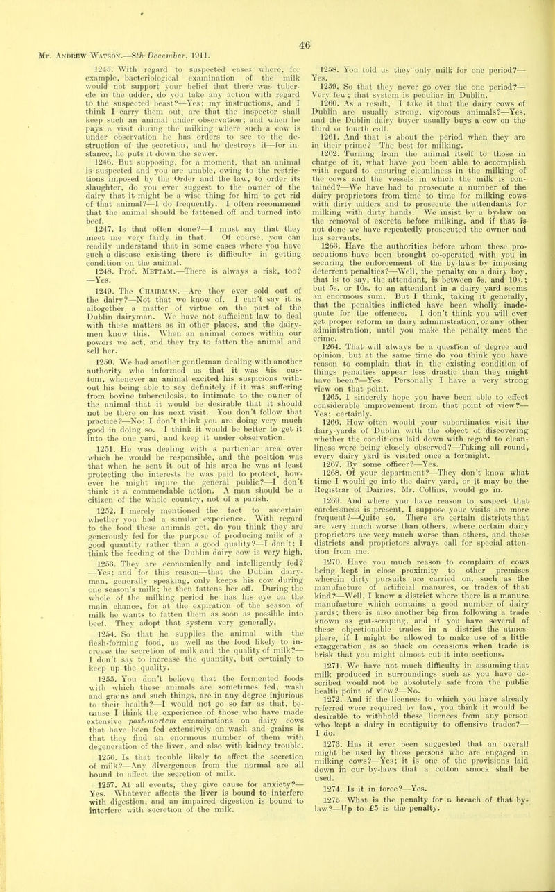 1245. With regard to suspected cases where, for example, bacteriological examination of the milk would not support j'our belief that there was tuber- cle in the udder, do you take any action with regard to the suspected beast?—Yes; my instructions, and I think I carry them out, are that the inspector shall keep such an animal under observation; and when he pays a visit during the milking where such a cow is under observation he has orders to see to the de- struction of the secretion, and he destroys it—for in- stance, he puts it down the sewer. 1246. But supposing, for a moment, that an animal is suspected and you are unable, owing to the restric- tions imposed by the Order and the law, to order its slaughter, do you ever suggest to the owner of the dairy that it might be a wise thing for him to get rid of that animal?—I do frequently. I often recommend that the animal should be fattened off and turned into beef. 1247. Is that often done?—I must say that they meet me very fairly in that. Of course, you can readily understand that in some cases where you have such a disease existing there is difficulty in getting condition on the animal. 1248. Prof. Mettam.—There is always a risk, too? —Yes. 1249. The Chairman.—Are they ever sold out of the dairy?—Not that we know of. I can't say it is altogether a matter of virtue on the part of the Dublin dairyman. We have not suf&cient law to deal with these matters as in other places, and the dairy- men know this. When an animal comes within our powers we act, and they try to fatten the animal and sell her. 1250. We had another gentleman dealing with another authority who informed us that it was his cus- tom, whenever an animal excited his suspicions with- out his being able to say definitely if it was suffering from bovine tuberculosis, to intimate to the owner of the animal that it would be desirable that it should not be there on his next visit. You don't follow that practice?—No; I don't think you are doing very much good in doing so. I think it would be better to get it into the one yard, and keep it under observation. 1251. He was dealing with a particular area over which he would be responsible, and the position was that when he sent it out of his area he was at least protecting the interests he was paid to protect, how- ever he might injure the general public?—I don't think it a commendable action. A man should be a citizen of the whole country, not of a parish. 1252. I merely mentioned the fact to ascertain whether you had a similar experience. With regard to the food these animals get, do you think they are generously fed for the purpose of producing milk of a good quantity rather than a good quality?—I don't: I think the feeding of the Dublin dairy cow is very high. 1253. They are economically and intelligently fed? —Yes; and for this reason—that the Dublin dairy- man, generally speaking, only keeps his cow during one season's milk; he then fattens her off. During the whole of the milking period he has his eye on the main chance, for at the expiration of the season of milk he wants to fatten them as soon as possible into beef. They adopt that system very generally. 1254. So that he supplies the animal with the flesh-forming food, as well as the food likely to in- crease the secretion of milk and the quality of milk?— I don't say to increase the quantity, but ce-tainly to keep up the quality. 1255. You don't believe that the fermented foods with which these animals are sometimes fed, wash and grains and such things, are in any degree injurious to their health?—I would not go so far as that, be- cause I think the experience of those who have made extensive ■post-mortem examinations on dairy cows that have been fed extensively on wash and grains is that they find an enormous number of them with degeneration of the liver, and also with kidney trouble. 1256. Is that trouble likely to affect the secretion of milk?—Any divergences from the normal are all bound to affect the secretion of milk. 1257. At all events, they give cause for anxiety?— Yes. Whatever affects the liver is bound to interfere with digestion, and an impaired digestion is bound to interfere with secretion of the milk. 1258. You told us they only milk for one period?— 1259. So that they never go over the one period?— Very few; that system is peculiar in Dublin. 1260. As a result, I take it that the dairy cows of Dublin are usually strong, vigorous animals?—Yes, and the Dublin dairy buyer usually buys a cow on the third or fourth calf. 1261. And that is about the period when they are- in their prime?—The best for milking. 1262. Turning from the animal itself to those in charge of it, what have you been able to accomplish with regard to ensuring cleanliness in the milking of the cows and the vessels in which the milk is con- tained?—We have had to prosecute a number of the dairy proprietors from time to time for milking cows with dirty udders and to prosecute the attendants for milking with dirty hands. We insist by a by-law on the removal of excreta before milking, and if that is not done we have repeatedly prosecuted the owner and his servants. 1263. Have the authorities before whom these pro- secutions have been brought co-operated with you in securing the enforcement of the by-laws by imposing deterrent penalties?—Well, the penalty on a dairy boy, that is to say, the attendant, is between 5s. and 10s.; but 5s. or 10s. to an attendant in a dairy yard seems an enormous sum. But I think, taking it generally, that the penalties inflicted have been wholly inade- quate for the offences. I don't think you will ever get proper reform in dairy administration, or any other administration, until you make the penalty meet the crime. 1264. That will always be a question of degree and opinion, but at the same time do you think you have reason to complain that in the existing condition of things penalties appear less drastic than they might have been?—Yes. Personally I have a very strong view on that point. 1265. I sincerely hope you have been able to effect considerable improvement from that point of view?— Yes; certainlj-. 1266. How often would your subordinates visit the dairy-yards of Dublin with the object of discovering whether the conditions laid down with regard to clean- liness were being closely observed?—Taking all round,, every dairy yard is visited once a fortnight. 1267. By some officer?—Yes. 1268. Of your department?—They don't know what time I would go into the dairy yard, or it may be the Registrar of Dairies, Mr. Collins, would go in. 1269. And where you have reason to suspect that carelessness is present, I suppose your visits are more frequent?—Quite so. There are certain districts that are very much worse than others, where certain dairy proprietors are very much worse than others, and these districts and proprietors always call for special atten- tion from mo. 1270. Have you much reason to complain of cows being kept in close proximity to other premises wherein dirt;- pursuits are carried on, such as the manufacture of artificial manures, or trades of that kind?—Well, I know a district where there is a manure manufacture which contains a good number of dairy yards; there is also another big firm following a trade known as gut-scraping, and if you have several of these objectionable trades in a district the atmos- phere, if I might be allowed to make use of a little exaggeration, is so thick on occasions when trade is brisk that you might almost cut it into sections. 1271. We have not much difficulty in assuming that milk produced in surroundings such as you have de- scribed would not be absolutely safe from the public health point of view?—No. 1272. And if the licences to which you have already referred were required by law, you think it would be desirable to withhold these licences from any person who kept a dairy in contiguity to offensive trades?—• I do. 1273. Has it ever been suggested that an overall might be used by those persons who are engaged in milking cows?—Yes; it is one of the provisions laid down in our by-laws that a cotton smock shall be used. 1274. Is it in force?—Yes. 1275 What is the penalty for a breach of that by- law?—Up to £5 is the penalty.